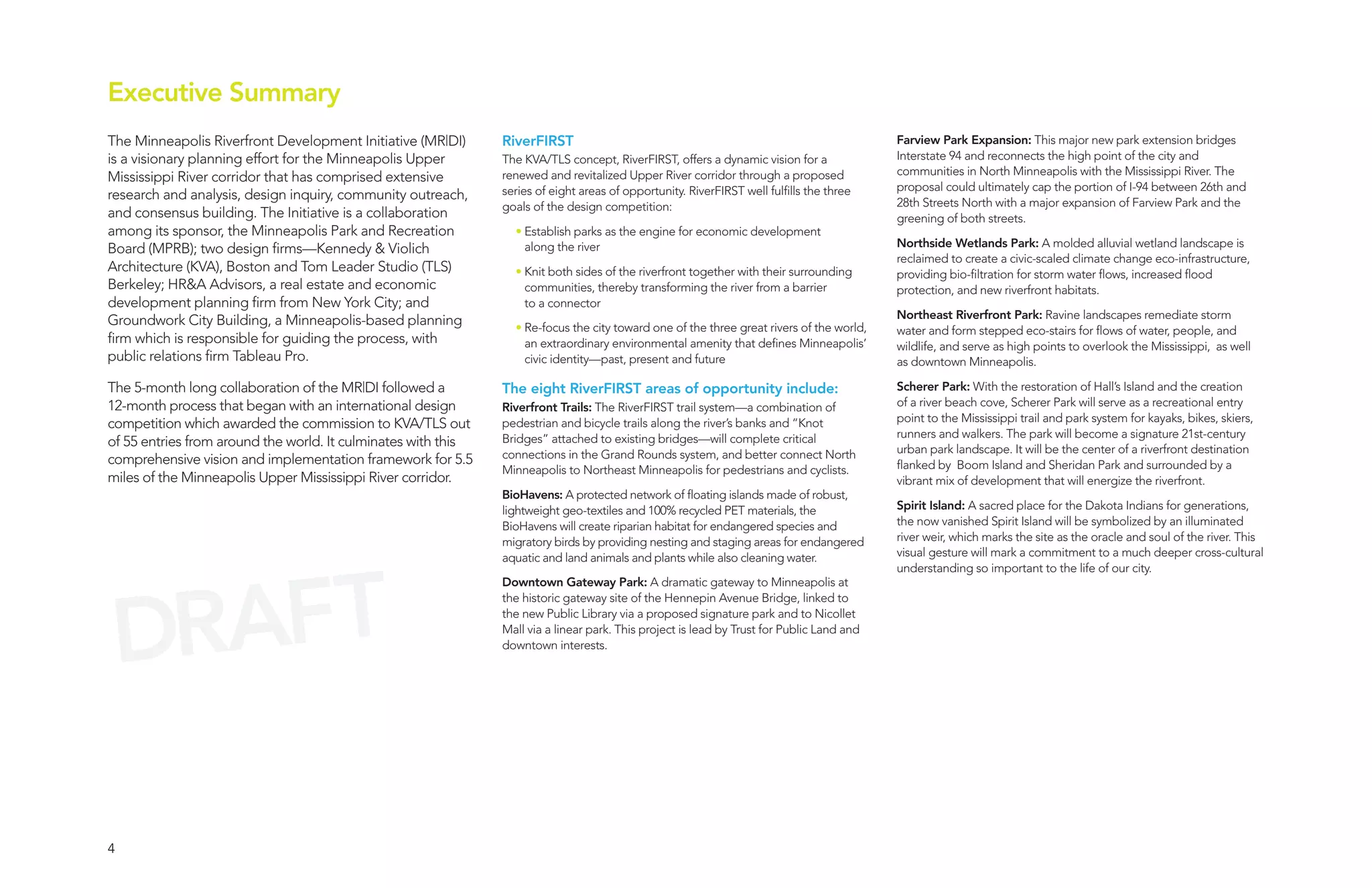 Executive Summary
The Minneapolis Riverfront Development Initiative (MR|DI)      RiverFIRST                                                                  Farview Park Expansion: This major new park extension bridges
is a visionary planning effort for the Minneapolis Upper       The KVA/TLS concept, RiverFIRST, offers a dynamic vision for a              Interstate 94 and reconnects the high point of the city and
                                                               renewed and revitalized Upper River corridor through a proposed             communities in North Minneapolis with the Mississippi River. The
Mississippi River corridor that has comprised extensive
                                                               series of eight areas of opportunity. RiverFIRST well fulfills the three    proposal could ultimately cap the portion of I-94 between 26th and
research and analysis, design inquiry, community outreach,                                                                                 28th Streets North with a major expansion of Farview Park and the
                                                               goals of the design competition:
and consensus building. The Initiative is a collaboration                                                                                  greening of both streets.
among its sponsor, the Minneapolis Park and Recreation           • Establish parks as the engine for economic development
                                                                   along the river                                                         Northside Wetlands Park: A molded alluvial wetland landscape is
Board (MPRB); two design firms—Kennedy & Violich
                                                                                                                                           reclaimed to create a civic-scaled climate change eco-infrastructure,
Architecture (KVA), Boston and Tom Leader Studio (TLS)           • Knit both sides of the riverfront together with their surrounding       providing bio-filtration for storm water flows, increased flood
Berkeley; HR&A Advisors, a real estate and economic                communities, thereby transforming the river from a barrier              protection, and new riverfront habitats.
development planning firm from New York City; and                  to a connector
                                                                                                                                           Northeast Riverfront Park: Ravine landscapes remediate storm
Groundwork City Building, a Minneapolis-based planning           • Re-focus the city toward one of the three great rivers of the world,    water and form stepped eco-stairs for flows of water, people, and
firm which is responsible for guiding the process, with            an extraordinary environmental amenity that defines Minneapolis’        wildlife, and serve as high points to overlook the Mississippi, as well
public relations firm Tableau Pro.                                 civic identity—past, present and future                                 as downtown Minneapolis.

The 5-month long collaboration of the MR|DI followed a         The eight RiverFIRST areas of opportunity include:                          Scherer Park: With the restoration of Hall’s Island and the creation
12-month process that began with an international design       Riverfront Trails: The RiverFIRST trail system—a combination of             of a river beach cove, Scherer Park will serve as a recreational entry
                                                                                                                                           point to the Mississippi trail and park system for kayaks, bikes, skiers,
competition which awarded the commission to KVA/TLS out        pedestrian and bicycle trails along the river’s banks and “Knot
                                                               Bridges” attached to existing bridges—will complete critical                runners and walkers. The park will become a signature 21st-century
of 55 entries from around the world. It culminates with this                                                                               urban park landscape. It will be the center of a riverfront destination
comprehensive vision and implementation framework for 5.5      connections in the Grand Rounds system, and better connect North
                                                               Minneapolis to Northeast Minneapolis for pedestrians and cyclists.          flanked by Boom Island and Sheridan Park and surrounded by a
miles of the Minneapolis Upper Mississippi River corridor.                                                                                 vibrant mix of development that will energize the riverfront.
                                                               BioHavens: A protected network of floating islands made of robust,
                                                               lightweight geo-textiles and 100% recycled PET materials, the               Spirit Island: A sacred place for the Dakota Indians for generations,
                                                               BioHavens will create riparian habitat for endangered species and           the now vanished Spirit Island will be symbolized by an illuminated
                                                               migratory birds by providing nesting and staging areas for endangered       river weir, which marks the site as the oracle and soul of the river. This
                                                               aquatic and land animals and plants while also cleaning water.              visual gesture will mark a commitment to a much deeper cross-cultural




   AFT
                                                                                                                                           understanding so important to the life of our city.




 DR
                                                               Downtown Gateway Park: A dramatic gateway to Minneapolis at
                                                               the historic gateway site of the Hennepin Avenue Bridge, linked to
                                                               the new Public Library via a proposed signature park and to Nicollet
                                                               Mall via a linear park. This project is lead by Trust for Public Land and
                                                               downtown interests.




4
 
