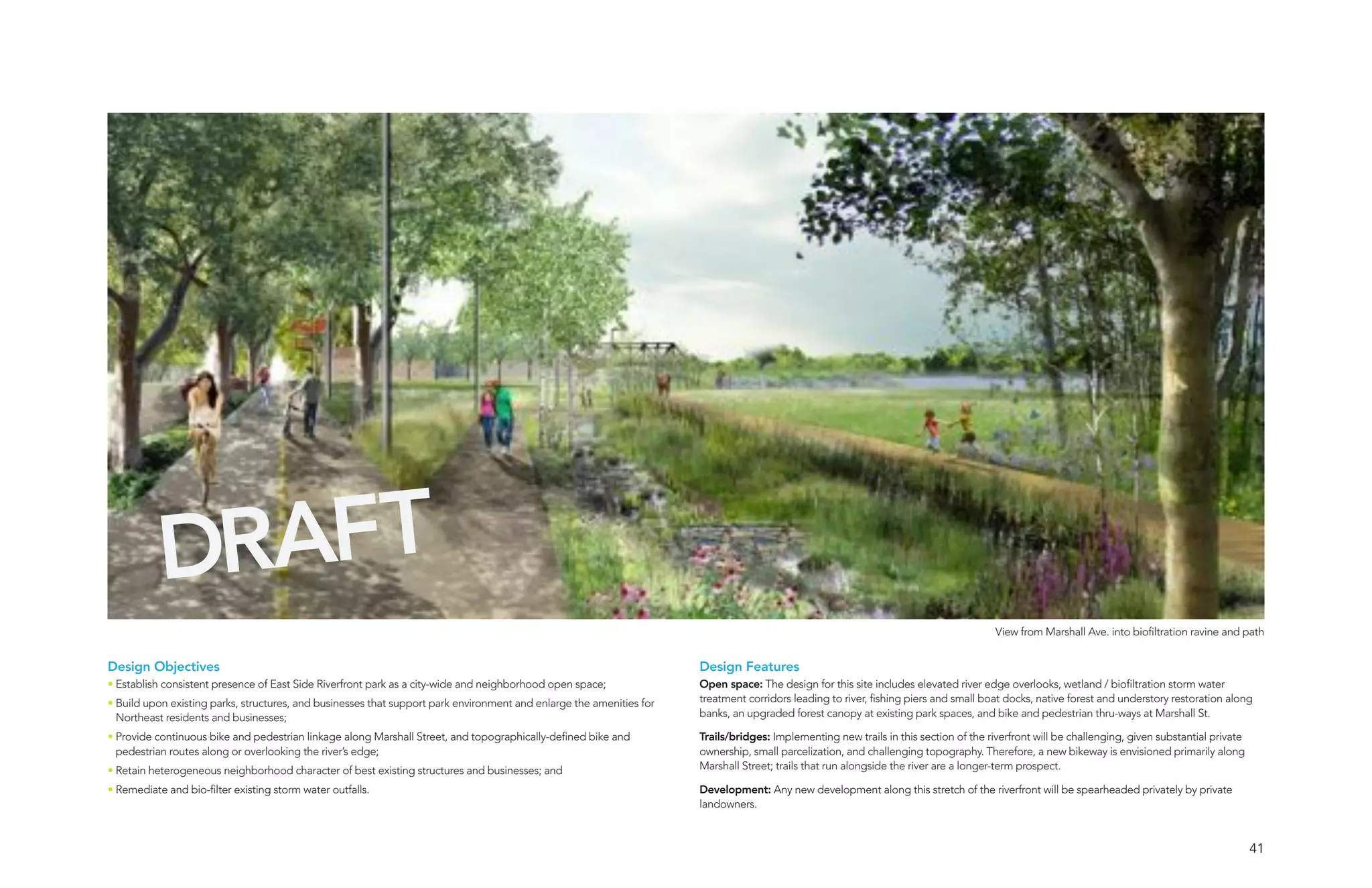 DRAFT
                                                                                                                                                                                       View from Marshall Ave. into biofiltration ravine and path


Design Objectives                                                                                                     Design Features
• Establish consistent presence of East Side Riverfront park as a city-wide and neighborhood open space;              Open space: The design for this site includes elevated river edge overlooks, wetland / biofiltration storm water
• Build upon existing parks, structures, and businesses that support park environment and enlarge the amenities for   treatment corridors leading to river, fishing piers and small boat docks, native forest and understory restoration along
  Northeast residents and businesses;                                                                                 banks, an upgraded forest canopy at existing park spaces, and bike and pedestrian thru-ways at Marshall St.

• Provide continuous bike and pedestrian linkage along Marshall Street, and topographically-defined bike and          Trails/bridges: Implementing new trails in this section of the riverfront will be challenging, given substantial private
  pedestrian routes along or overlooking the river’s edge;                                                            ownership, small parcelization, and challenging topography. Therefore, a new bikeway is envisioned primarily along
• Retain heterogeneous neighborhood character of best existing structures and businesses; and                         Marshall Street; trails that run alongside the river are a longer-term prospect.

• Remediate and bio-filter existing storm water outfalls.                                                             Development: Any new development along this stretch of the riverfront will be spearheaded privately by private
                                                                                                                      landowners.



                                                                                                                                                                                                                                                 41
 