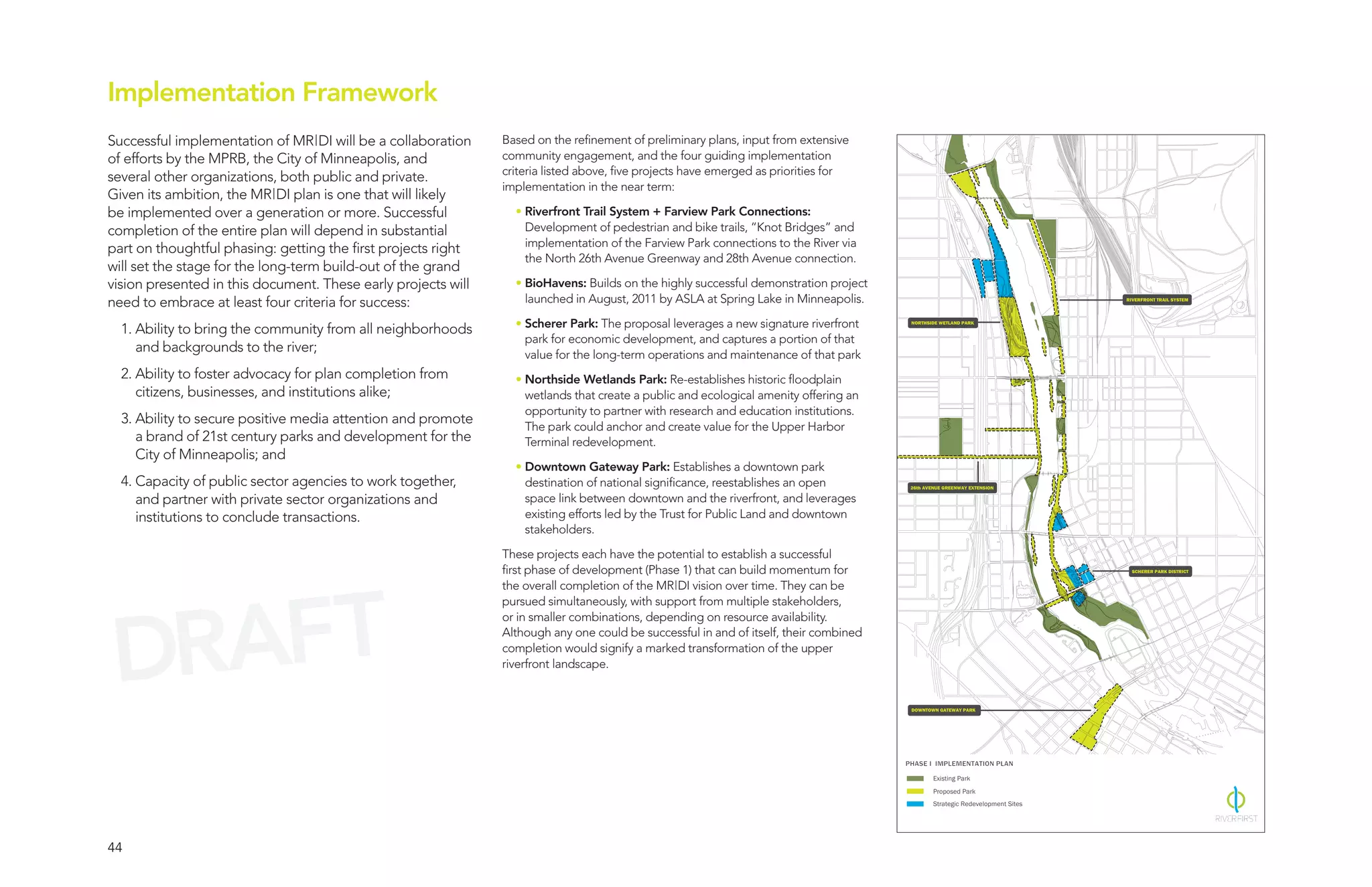 Implementation Framework
Successful implementation of MR|DI will be a collaboration     Based on the refinement of preliminary plans, input from extensive
of efforts by the MPRB, the City of Minneapolis, and           community engagement, and the four guiding implementation
                                                               criteria listed above, five projects have emerged as priorities for
several other organizations, both public and private.
                                                               implementation in the near term:
Given its ambition, the MR|DI plan is one that will likely
be implemented over a generation or more. Successful             • Riverfront Trail System + Farview Park Connections:
completion of the entire plan will depend in substantial           Development of pedestrian and bike trails, “Knot Bridges” and
                                                                   implementation of the Farview Park connections to the River via
part on thoughtful phasing: getting the first projects right
                                                                   the North 26th Avenue Greenway and 28th Avenue connection.
will set the stage for the long-term build-out of the grand
vision presented in this document. These early projects will     • BioHavens: Builds on the highly successful demonstration project
need to embrace at least four criteria for success:                launched in August, 2011 by ASLA at Spring Lake in Minneapolis.                                              RIVERFRONT TRAIL SYSTEM




                                                                 • Scherer Park: The proposal leverages a new signature riverfront      NORTHSIDE WETLAND PARK
  1. Ability to bring the community from all neighborhoods
                                                                   park for economic development, and captures a portion of that
     and backgrounds to the river;                                 value for the long-term operations and maintenance of that park
  2. Ability to foster advocacy for plan completion from         • Northside Wetlands Park: Re-establishes historic floodplain
     citizens, businesses, and institutions alike;                 wetlands that create a public and ecological amenity offering an
                                                                   opportunity to partner with research and education institutions.
  3. Ability to secure positive media attention and promote        The park could anchor and create value for the Upper Harbor
     a brand of 21st century parks and development for the         Terminal redevelopment.
     City of Minneapolis; and
                                                                 • Downtown Gateway Park: Establishes a downtown park
  4. Capacity of public sector agencies to work together,          destination of national significance, reestablishes an open          26th AVENUE GREENWAY EXTENSION

     and partner with private sector organizations and             space link between downtown and the riverfront, and leverages
     institutions to conclude transactions.                        existing efforts led by the Trust for Public Land and downtown
                                                                   stakeholders.

                                                               These projects each have the potential to establish a successful
                                                               first phase of development (Phase 1) that can build momentum for                                                   SCHERER PARK DISTRICT




  RAFT
                                                               the overall completion of the MR|DI vision over time. They can be
                                                               pursued simultaneously, with support from multiple stakeholders,




 D
                                                               or in smaller combinations, depending on resource availability.
                                                               Although any one could be successful in and of itself, their combined
                                                               completion would signify a marked transformation of the upper
                                                               riverfront landscape.


                                                                                                                                        DOWNTOWN GATEWAY PARK




                                                                                                                                       PHASE I IMPLEMENTATION PLAN
                                                                                                                                                Existing Park
                                                                                                                                                Proposed Park
                                                                                                                                                Strategic Redevelopment Sites




44
 