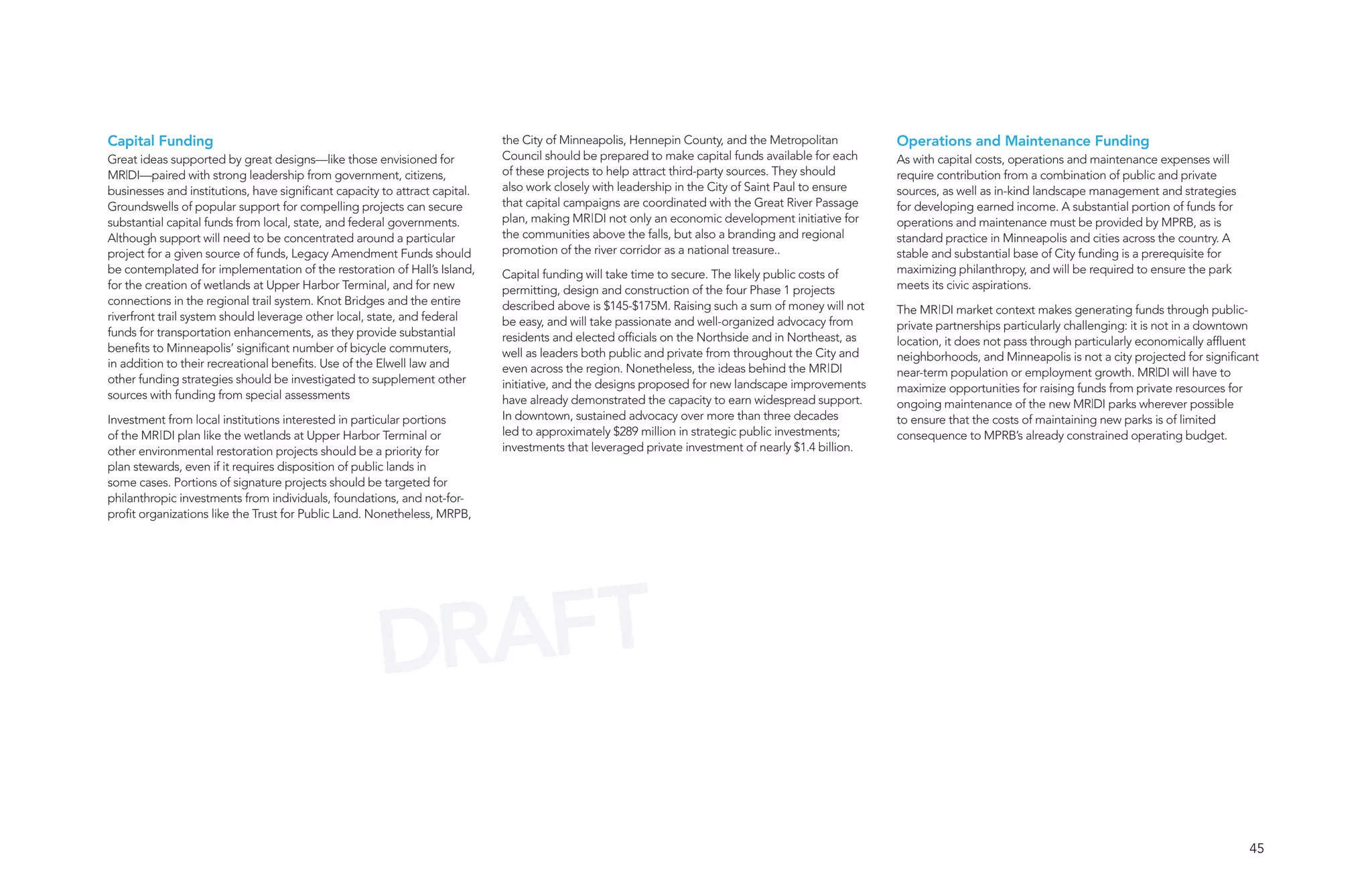 Capital Funding                                                              the City of Minneapolis, Hennepin County, and the Metropolitan          Operations and Maintenance Funding
Great ideas supported by great designs—like those envisioned for             Council should be prepared to make capital funds available for each     As with capital costs, operations and maintenance expenses will
MR|DI—paired with strong leadership from government, citizens,               of these projects to help attract third-party sources. They should      require contribution from a combination of public and private
businesses and institutions, have significant capacity to attract capital.   also work closely with leadership in the City of Saint Paul to ensure   sources, as well as in-kind landscape management and strategies
Groundswells of popular support for compelling projects can secure           that capital campaigns are coordinated with the Great River Passage     for developing earned income. A substantial portion of funds for
substantial capital funds from local, state, and federal governments.        plan, making MR|DI not only an economic development initiative for      operations and maintenance must be provided by MPRB, as is
Although support will need to be concentrated around a particular            the communities above the falls, but also a branding and regional       standard practice in Minneapolis and cities across the country. A
project for a given source of funds, Legacy Amendment Funds should           promotion of the river corridor as a national treasure..                stable and substantial base of City funding is a prerequisite for
be contemplated for implementation of the restoration of Hall’s Island,      Capital funding will take time to secure. The likely public costs of    maximizing philanthropy, and will be required to ensure the park
for the creation of wetlands at Upper Harbor Terminal, and for new           permitting, design and construction of the four Phase 1 projects        meets its civic aspirations.
connections in the regional trail system. Knot Bridges and the entire        described above is $145-$175M. Raising such a sum of money will not     The MR|DI market context makes generating funds through public-
riverfront trail system should leverage other local, state, and federal      be easy, and will take passionate and well-organized advocacy from      private partnerships particularly challenging: it is not in a downtown
funds for transportation enhancements, as they provide substantial           residents and elected officials on the Northside and in Northeast, as   location, it does not pass through particularly economically affluent
benefits to Minneapolis’ significant number of bicycle commuters,            well as leaders both public and private from throughout the City and    neighborhoods, and Minneapolis is not a city projected for significant
in addition to their recreational benefits. Use of the Elwell law and        even across the region. Nonetheless, the ideas behind the MR|DI         near-term population or employment growth. MR|DI will have to
other funding strategies should be investigated to supplement other          initiative, and the designs proposed for new landscape improvements     maximize opportunities for raising funds from private resources for
sources with funding from special assessments                                have already demonstrated the capacity to earn widespread support.      ongoing maintenance of the new MR|DI parks wherever possible
Investment from local institutions interested in particular portions         In downtown, sustained advocacy over more than three decades            to ensure that the costs of maintaining new parks is of limited
of the MR|DI plan like the wetlands at Upper Harbor Terminal or              led to approximately $289 million in strategic public investments;      consequence to MPRB’s already constrained operating budget.
other environmental restoration projects should be a priority for            investments that leveraged private investment of nearly $1.4 billion.
plan stewards, even if it requires disposition of public lands in
some cases. Portions of signature projects should be targeted for
philanthropic investments from individuals, foundations, and not-for-
profit organizations like the Trust for Public Land. Nonetheless, MRPB,




                                                      DRAFT

                                                                                                                                                                                                                         45
 