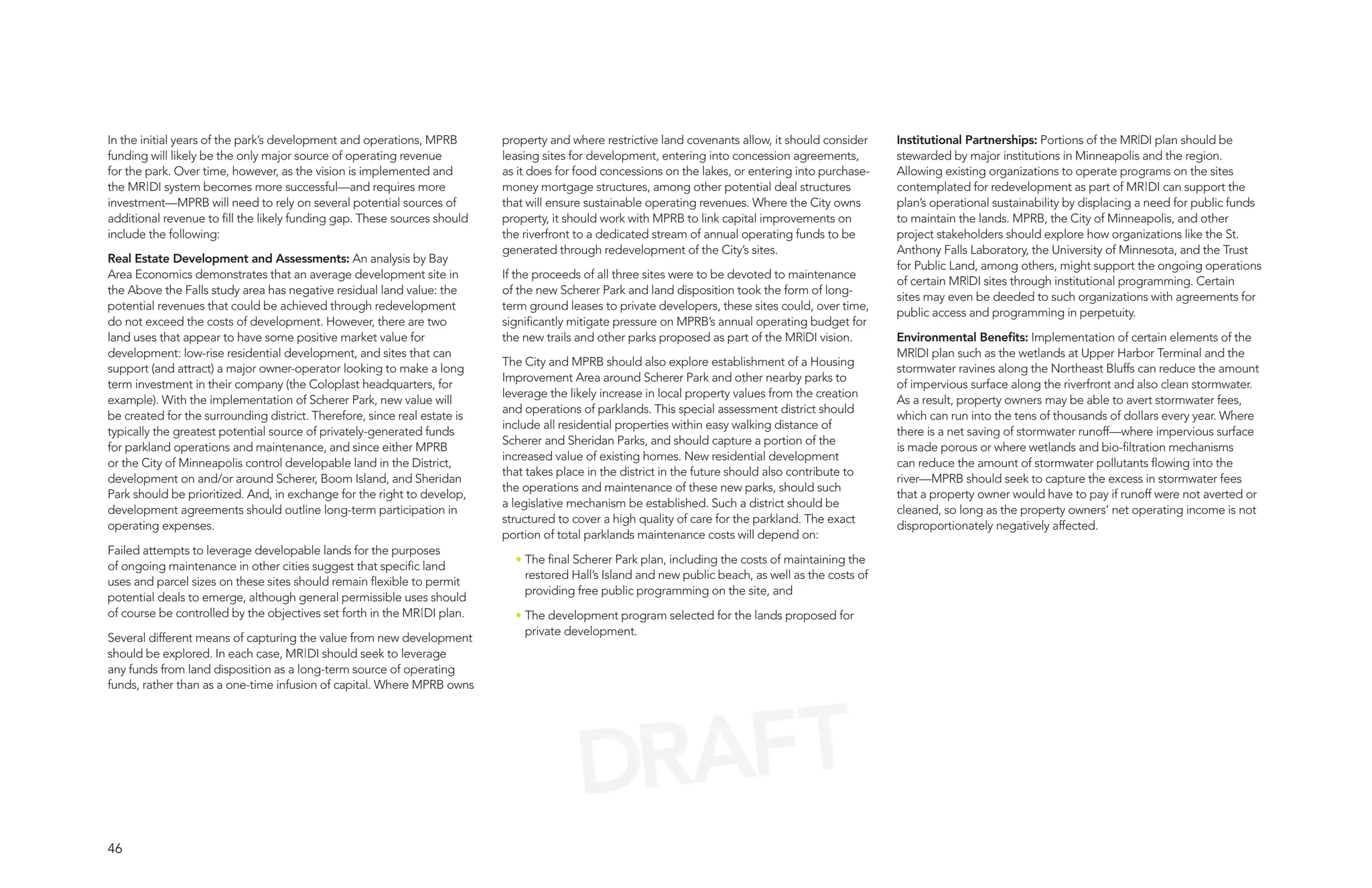 In the initial years of the park’s development and operations, MPRB        property and where restrictive land covenants allow, it should consider    Institutional Partnerships: Portions of the MR|DI plan should be
funding will likely be the only major source of operating revenue          leasing sites for development, entering into concession agreements,        stewarded by major institutions in Minneapolis and the region.
for the park. Over time, however, as the vision is implemented and         as it does for food concessions on the lakes, or entering into purchase-   Allowing existing organizations to operate programs on the sites
the MR|DI system becomes more successful—and requires more                 money mortgage structures, among other potential deal structures           contemplated for redevelopment as part of MR|DI can support the
investment—MPRB will need to rely on several potential sources of          that will ensure sustainable operating revenues. Where the City owns       plan’s operational sustainability by displacing a need for public funds
additional revenue to fill the likely funding gap. These sources should    property, it should work with MPRB to link capital improvements on         to maintain the lands. MPRB, the City of Minneapolis, and other
include the following:                                                     the riverfront to a dedicated stream of annual operating funds to be       project stakeholders should explore how organizations like the St.
                                                                           generated through redevelopment of the City’s sites.                       Anthony Falls Laboratory, the University of Minnesota, and the Trust
Real Estate Development and Assessments: An analysis by Bay
                                                                                                                                                      for Public Land, among others, might support the ongoing operations
Area Economics demonstrates that an average development site in            If the proceeds of all three sites were to be devoted to maintenance
                                                                                                                                                      of certain MR|DI sites through institutional programming. Certain
the Above the Falls study area has negative residual land value: the       of the new Scherer Park and land disposition took the form of long-
                                                                                                                                                      sites may even be deeded to such organizations with agreements for
potential revenues that could be achieved through redevelopment            term ground leases to private developers, these sites could, over time,
                                                                                                                                                      public access and programming in perpetuity.
do not exceed the costs of development. However, there are two             significantly mitigate pressure on MPRB’s annual operating budget for
land uses that appear to have some positive market value for               the new trails and other parks proposed as part of the MR|DI vision.       Environmental Benefits: Implementation of certain elements of the
development: low-rise residential development, and sites that can                                                                                     MR|DI plan such as the wetlands at Upper Harbor Terminal and the
                                                                           The City and MPRB should also explore establishment of a Housing
support (and attract) a major owner-operator looking to make a long                                                                                   stormwater ravines along the Northeast Bluffs can reduce the amount
                                                                           Improvement Area around Scherer Park and other nearby parks to
term investment in their company (the Coloplast headquarters, for                                                                                     of impervious surface along the riverfront and also clean stormwater.
                                                                           leverage the likely increase in local property values from the creation
example). With the implementation of Scherer Park, new value will                                                                                     As a result, property owners may be able to avert stormwater fees,
                                                                           and operations of parklands. This special assessment district should
be created for the surrounding district. Therefore, since real estate is                                                                              which can run into the tens of thousands of dollars every year. Where
                                                                           include all residential properties within easy walking distance of
typically the greatest potential source of privately-generated funds                                                                                  there is a net saving of stormwater runoff—where impervious surface
                                                                           Scherer and Sheridan Parks, and should capture a portion of the
for parkland operations and maintenance, and since either MPRB                                                                                        is made porous or where wetlands and bio-filtration mechanisms
                                                                           increased value of existing homes. New residential development
or the City of Minneapolis control developable land in the District,                                                                                  can reduce the amount of stormwater pollutants flowing into the
                                                                           that takes place in the district in the future should also contribute to
development on and/or around Scherer, Boom Island, and Sheridan                                                                                       river—MPRB should seek to capture the excess in stormwater fees
                                                                           the operations and maintenance of these new parks, should such
Park should be prioritized. And, in exchange for the right to develop,                                                                                that a property owner would have to pay if runoff were not averted or
                                                                           a legislative mechanism be established. Such a district should be
development agreements should outline long-term participation in                                                                                      cleaned, so long as the property owners’ net operating income is not
                                                                           structured to cover a high quality of care for the parkland. The exact
operating expenses.                                                                                                                                   disproportionately negatively affected.
                                                                           portion of total parklands maintenance costs will depend on:
Failed attempts to leverage developable lands for the purposes
                                                                             • The final Scherer Park plan, including the costs of maintaining the
of ongoing maintenance in other cities suggest that specific land
                                                                               restored Hall’s Island and new public beach, as well as the costs of
uses and parcel sizes on these sites should remain flexible to permit
                                                                               providing free public programming on the site, and
potential deals to emerge, although general permissible uses should
of course be controlled by the objectives set forth in the MR|DI plan.       • The development program selected for the lands proposed for
                                                                               private development.
Several different means of capturing the value from new development
should be explored. In each case, MR|DI should seek to leverage
any funds from land disposition as a long-term source of operating
funds, rather than as a one-time infusion of capital. Where MPRB owns




                                                                                          DRAFT
46
 