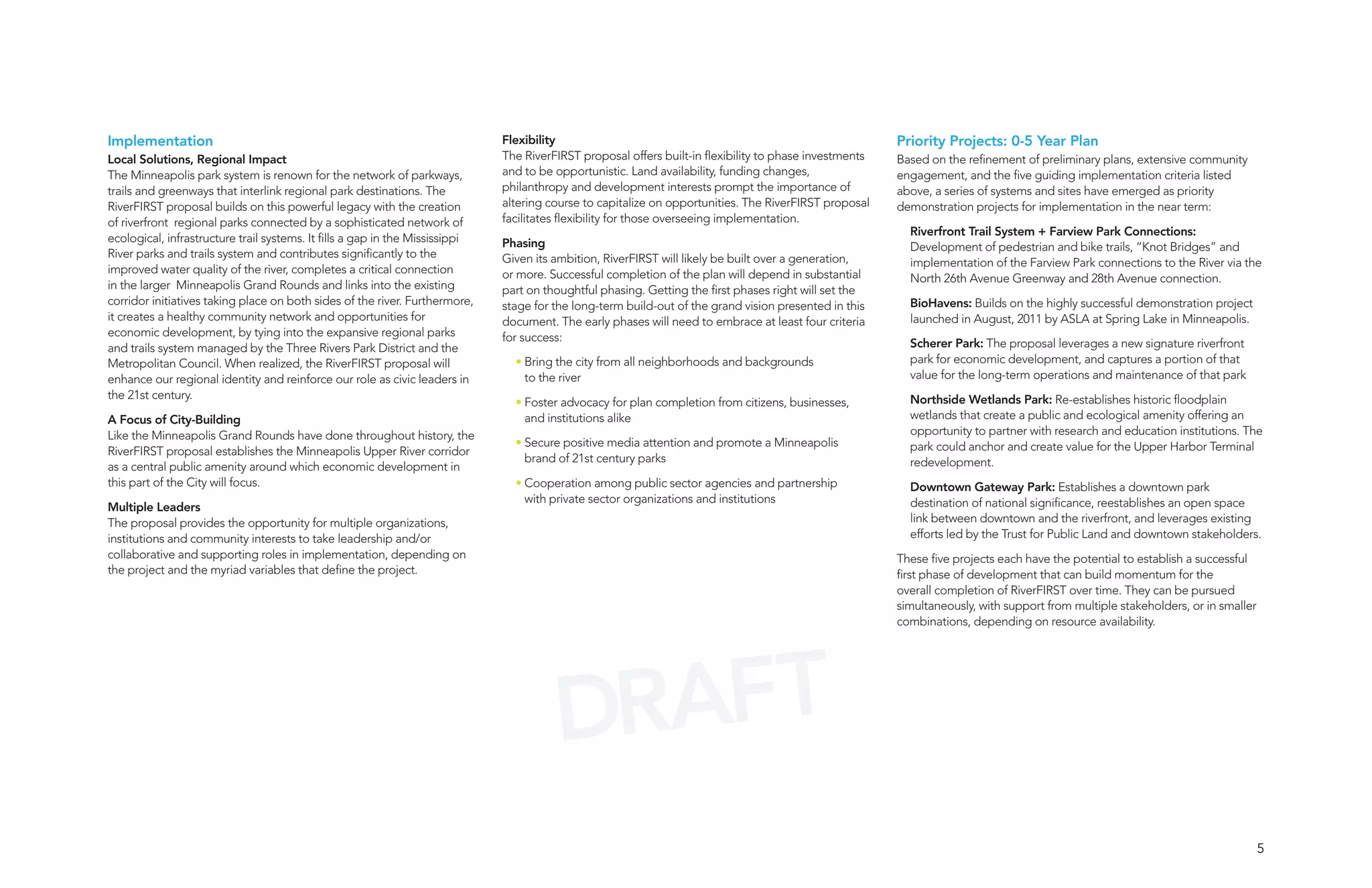 Implementation                                                                Flexibility                                                                Priority Projects: 0-5 Year Plan
Local Solutions, Regional Impact                                              The RiverFIRST proposal offers built-in flexibility to phase investments   Based on the refinement of preliminary plans, extensive community
The Minneapolis park system is renown for the network of parkways,            and to be opportunistic. Land availability, funding changes,               engagement, and the five guiding implementation criteria listed
trails and greenways that interlink regional park destinations. The           philanthropy and development interests prompt the importance of            above, a series of systems and sites have emerged as priority
RiverFIRST proposal builds on this powerful legacy with the creation          altering course to capitalize on opportunities. The RiverFIRST proposal    demonstration projects for implementation in the near term:
of riverfront regional parks connected by a sophisticated network of          facilitates flexibility for those overseeing implementation.
                                                                                                                                                           Riverfront Trail System + Farview Park Connections:
ecological, infrastructure trail systems. It fills a gap in the Mississippi   Phasing                                                                      Development of pedestrian and bike trails, “Knot Bridges” and
River parks and trails system and contributes significantly to the            Given its ambition, RiverFIRST will likely be built over a generation,       implementation of the Farview Park connections to the River via the
improved water quality of the river, completes a critical connection          or more. Successful completion of the plan will depend in substantial        North 26th Avenue Greenway and 28th Avenue connection.
in the larger Minneapolis Grand Rounds and links into the existing            part on thoughtful phasing. Getting the first phases right will set the
corridor initiatives taking place on both sides of the river. Furthermore,    stage for the long-term build-out of the grand vision presented in this      BioHavens: Builds on the highly successful demonstration project
it creates a healthy community network and opportunities for                  document. The early phases will need to embrace at least four criteria       launched in August, 2011 by ASLA at Spring Lake in Minneapolis.
economic development, by tying into the expansive regional parks              for success:
and trails system managed by the Three Rivers Park District and the                                                                                        Scherer Park: The proposal leverages a new signature riverfront
Metropolitan Council. When realized, the RiverFIRST proposal will               • Bring the city from all neighborhoods and backgrounds                    park for economic development, and captures a portion of that
enhance our regional identity and reinforce our role as civic leaders in          to the river                                                             value for the long-term operations and maintenance of that park
the 21st century.                                                                                                                                          Northside Wetlands Park: Re-establishes historic floodplain
                                                                                • Foster advocacy for plan completion from citizens, businesses,
A Focus of City-Building                                                          and institutions alike                                                   wetlands that create a public and ecological amenity offering an
Like the Minneapolis Grand Rounds have done throughout history, the                                                                                        opportunity to partner with research and education institutions. The
                                                                                • Secure positive media attention and promote a Minneapolis                park could anchor and create value for the Upper Harbor Terminal
RiverFIRST proposal establishes the Minneapolis Upper River corridor
                                                                                  brand of 21st century parks                                              redevelopment.
as a central public amenity around which economic development in
this part of the City will focus.                                               • Cooperation among public sector agencies and partnership                 Downtown Gateway Park: Establishes a downtown park
                                                                                  with private sector organizations and institutions                       destination of national significance, reestablishes an open space
Multiple Leaders
The proposal provides the opportunity for multiple organizations,                                                                                          link between downtown and the riverfront, and leverages existing
institutions and community interests to take leadership and/or                                                                                             efforts led by the Trust for Public Land and downtown stakeholders.
collaborative and supporting roles in implementation, depending on                                                                                       These five projects each have the potential to establish a successful
the project and the myriad variables that define the project.                                                                                            first phase of development that can build momentum for the
                                                                                                                                                         overall completion of RiverFIRST over time. They can be pursued
                                                                                                                                                         simultaneously, with support from multiple stakeholders, or in smaller
                                                                                                                                                         combinations, depending on resource availability.




                                                                                        DRAFT
                                                                                                                                                                                                                                  5
 