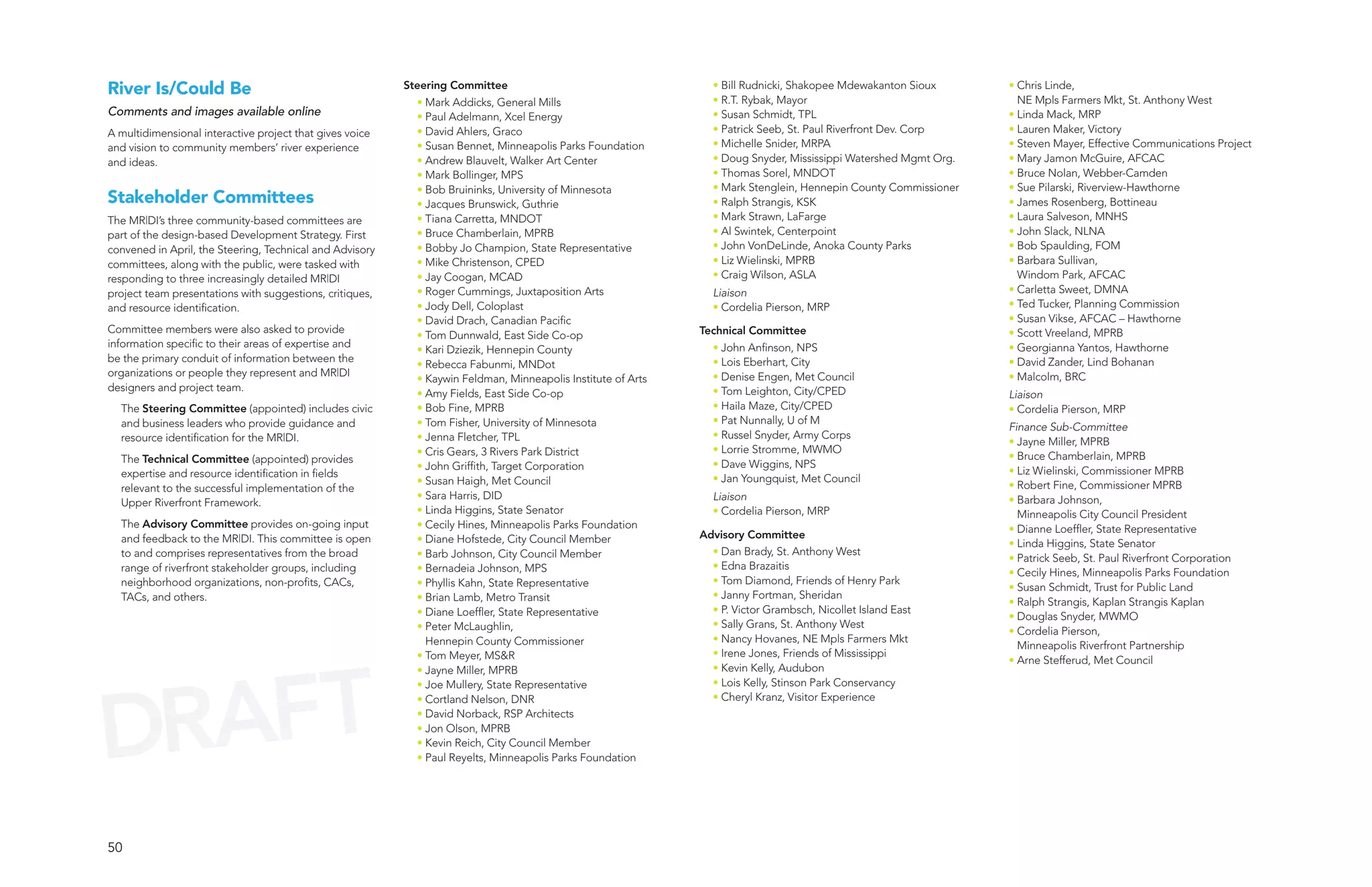 River Is/Could Be                                         Steering Committee                                    • Bill Rudnicki, Shakopee Mdewakanton Sioux      • Chris Linde,
                                                            • Mark Addicks, General Mills                       • R.T. Rybak, Mayor                                NE Mpls Farmers Mkt, St. Anthony West
Comments and images available online                        • Paul Adelmann, Xcel Energy                        • Susan Schmidt, TPL                             • Linda Mack, MRP
A multidimensional interactive project that gives voice     • David Ahlers, Graco                               • Patrick Seeb, St. Paul Riverfront Dev. Corp    • Lauren Maker, Victory
and vision to community members’ river experience           • Susan Bennet, Minneapolis Parks Foundation        • Michelle Snider, MRPA                          • Steven Mayer, Effective Communications Project
and ideas.                                                  • Andrew Blauvelt, Walker Art Center                • Doug Snyder, Mississippi Watershed Mgmt Org.   • Mary Jamon McGuire, AFCAC
                                                            • Mark Bollinger, MPS                               • Thomas Sorel, MNDOT                            • Bruce Nolan, Webber-Camden
                                                            • Bob Bruininks, University of Minnesota            • Mark Stenglein, Hennepin County Commissioner   • Sue Pilarski, Riverview-Hawthorne
Stakeholder Committees                                      • Jacques Brunswick, Guthrie                        • Ralph Strangis, KSK                            • James Rosenberg, Bottineau
The MR|DI’s three community-based committees are            • Tiana Carretta, MNDOT                             • Mark Strawn, LaFarge                           • Laura Salveson, MNHS
part of the design-based Development Strategy. First        • Bruce Chamberlain, MPRB                           • Al Swintek, Centerpoint                        • John Slack, NLNA
convened in April, the Steering, Technical and Advisory     • Bobby Jo Champion, State Representative           • John VonDeLinde, Anoka County Parks            • Bob Spaulding, FOM
committees, along with the public, were tasked with         • Mike Christenson, CPED                            • Liz Wielinski, MPRB                            • Barbara Sullivan,
responding to three increasingly detailed MR|DI             • Jay Coogan, MCAD                                  • Craig Wilson, ASLA                               Windom Park, AFCAC
project team presentations with suggestions, critiques,     • Roger Cummings, Juxtaposition Arts                Liaison                                          • Carletta Sweet, DMNA
and resource identification.                                • Jody Dell, Coloplast                              • Cordelia Pierson, MRP                          • Ted Tucker, Planning Commission
                                                            • David Drach, Canadian Pacific                                                                      • Susan Vikse, AFCAC – Hawthorne
Committee members were also asked to provide                                                                  Technical Committee                                • Scott Vreeland, MPRB
                                                            • Tom Dunnwald, East Side Co-op
information specific to their areas of expertise and                                                            • John Anfinson, NPS                             • Georgianna Yantos, Hawthorne
                                                            • Kari Dziezik, Hennepin County
be the primary conduit of information between the                                                               • Lois Eberhart, City                            • David Zander, Lind Bohanan
                                                            • Rebecca Fabunmi, MNDot
organizations or people they represent and MR|DI                                                                • Denise Engen, Met Council                      • Malcolm, BRC
                                                            • Kaywin Feldman, Minneapolis Institute of Arts
designers and project team.                                                                                     • Tom Leighton, City/CPED
                                                            • Amy Fields, East Side Co-op                                                                        Liaison
  The Steering Committee (appointed) includes civic         • Bob Fine, MPRB                                    • Haila Maze, City/CPED                          • Cordelia Pierson, MRP
  and business leaders who provide guidance and             • Tom Fisher, University of Minnesota               • Pat Nunnally, U of M
                                                                                                                                                                 Finance Sub-Committee
  resource identification for the MR|DI.                    • Jenna Fletcher, TPL                               • Russel Snyder, Army Corps
                                                                                                                                                                 • Jayne Miller, MPRB
                                                            • Cris Gears, 3 Rivers Park District                • Lorrie Stromme, MWMO
  The Technical Committee (appointed) provides                                                                                                                   • Bruce Chamberlain, MPRB
                                                            • John Griffith, Target Corporation                 • Dave Wiggins, NPS
  expertise and resource identification in fields                                                                                                                • Liz Wielinski, Commissioner MPRB
                                                            • Susan Haigh, Met Council                          • Jan Youngquist, Met Council
  relevant to the successful implementation of the                                                                                                               • Robert Fine, Commissioner MPRB
                                                            • Sara Harris, DID                                  Liaison                                          • Barbara Johnson,
  Upper Riverfront Framework.
                                                            • Linda Higgins, State Senator                      • Cordelia Pierson, MRP                            Minneapolis City Council President
  The Advisory Committee provides on-going input            • Cecily Hines, Minneapolis Parks Foundation                                                         • Dianne Loeffler, State Representative
  and feedback to the MR|DI. This committee is open         • Diane Hofstede, City Council Member             Advisory Committee
                                                                                                                                                                 • Linda Higgins, State Senator
  to and comprises representatives from the broad           • Barb Johnson, City Council Member                 • Dan Brady, St. Anthony West
                                                                                                                                                                 • Patrick Seeb, St. Paul Riverfront Corporation
  range of riverfront stakeholder groups, including         • Bernadeia Johnson, MPS                            • Edna Brazaitis
                                                                                                                                                                 • Cecily Hines, Minneapolis Parks Foundation
  neighborhood organizations, non-profits, CACs,            • Phyllis Kahn, State Representative                • Tom Diamond, Friends of Henry Park
                                                                                                                                                                 • Susan Schmidt, Trust for Public Land
  TACs, and others.                                         • Brian Lamb, Metro Transit                         • Janny Fortman, Sheridan
                                                                                                                                                                 • Ralph Strangis, Kaplan Strangis Kaplan
                                                            • Diane Loeffler, State Representative              • P. Victor Grambsch, Nicollet Island East
                                                                                                                                                                 • Douglas Snyder, MWMO
                                                            • Peter McLaughlin,                                 • Sally Grans, St. Anthony West
                                                                                                                                                                 • Cordelia Pierson,
                                                              Hennepin County Commissioner                      • Nancy Hovanes, NE Mpls Farmers Mkt
                                                                                                                                                                   Minneapolis Riverfront Partnership
                                                            • Tom Meyer, MS&R                                   • Irene Jones, Friends of Mississippi




  AFT
                                                                                                                                                                 • Arne Stefferud, Met Council
                                                            • Jayne Miller, MPRB                                • Kevin Kelly, Audubon




DR
                                                            • Joe Mullery, State Representative                 • Lois Kelly, Stinson Park Conservancy
                                                            • Cortland Nelson, DNR                              • Cheryl Kranz, Visitor Experience
                                                            • David Norback, RSP Architects
                                                            • Jon Olson, MPRB
                                                            • Kevin Reich, City Council Member
                                                            • Paul Reyelts, Minneapolis Parks Foundation




50
 