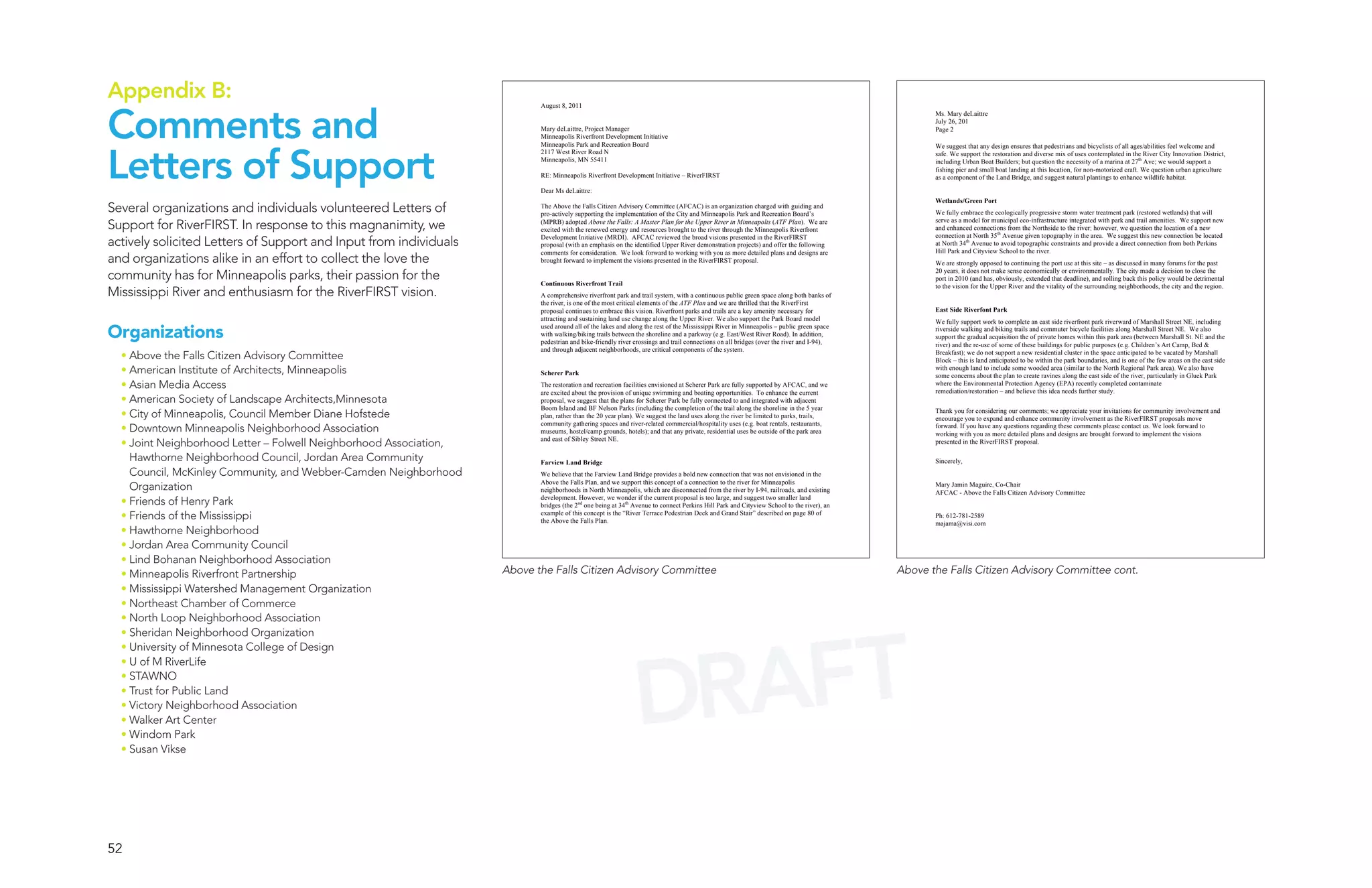 Appendix B:
Comments and
                                                                           August 8, 2011
                                                                                                                                                                                                 Ms. Mary deLaittre
                                                                                                                                                                                                 July 26, 201
                                                                           Mary deLaittre, Project Manager                                                                                       Page 2
                                                                           Minneapolis Riverfront Development Initiative




Letters of Support
                                                                           Minneapolis Park and Recreation Board                                                                                 We suggest that any design ensures that pedestrians and bicyclists of all ages/abilities feel welcome and
                                                                           2117 West River Road N                                                                                                safe. We support the restoration and diverse mix of uses contemplated in the River City Innovation District,
                                                                           Minneapolis, MN 55411                                                                                                 including Urban Boat Builders; but question the necessity of a marina at 27th Ave; we would support a
                                                                                                                                                                                                 fishing pier and small boat landing at this location, for non-motorized craft. We question urban agriculture
                                                                           RE: Minneapolis Riverfront Development Initiative – RiverFIRST                                                        as a component of the Land Bridge, and suggest natural plantings to enhance wildlife habitat.

                                                                           Dear Ms deLaittre:
                                                                                                                                                                                                 Wetlands/Green Port
Several organizations and individuals volunteered Letters of               The Above the Falls Citizen Advisory Committee (AFCAC) is an organization charged with guiding and
                                                                           pro-actively supporting the implementation of the City and Minneapolis Park and Recreation Board’s                    We fully embrace the ecologically progressive storm water treatment park (restored wetlands) that will

Support for RiverFIRST. In response to this magnanimity, we                (MPRB) adopted Above the Falls: A Master Plan for the Upper River in Minneapolis (ATF Plan). We are
                                                                           excited with the renewed energy and resources brought to the river through the Minneapolis Riverfront
                                                                                                                                                                                                 serve as a model for municipal eco-infrastructure integrated with park and trail amenities. We support new
                                                                                                                                                                                                 and enhanced connections from the Northside to the river; however, we question the location of a new
                                                                                                                                                                                                 connection at North 35th Avenue given topography in the area. We suggest this new connection be located
actively solicited Letters of Support and Input from individuals           Development Initiative (MRDI). AFCAC reviewed the broad visions presented in the RiverFIRST
                                                                           proposal (with an emphasis on the identified Upper River demonstration projects) and offer the following              at North 34th Avenue to avoid topographic constraints and provide a direct connection from both Perkins
                                                                                                                                                                                                 Hill Park and Cityview School to the river.
and organizations alike in an effort to collect the love the
                                                                           comments for consideration. We look forward to working with you as more detailed plans and designs are
                                                                           brought forward to implement the visions presented in the RiverFIRST proposal.                                        We are strongly opposed to continuing the port use at this site – as discussed in many forums for the past

community has for Minneapolis parks, their passion for the                 Continuous Riverfront Trail
                                                                                                                                                                                                 20 years, it does not make sense economically or environmentally. The city made a decision to close the
                                                                                                                                                                                                 port in 2010 (and has, obviously, extended that deadline), and rolling back this policy would be detrimental

Mississippi River and enthusiasm for the RiverFIRST vision.
                                                                                                                                                                                                 to the vision for the Upper River and the vitality of the surrounding neighborhoods, the city and the region.
                                                                           A comprehensive riverfront park and trail system, with a continuous public green space along both banks of
                                                                           the river, is one of the most critical elements of the ATF Plan and we are thrilled that the RiverFirst
                                                                           proposal continues to embrace this vision. Riverfront parks and trails are a key amenity necessary for                East Side Riverfont Park
                                                                           attracting and sustaining land use change along the Upper River. We also support the Park Board model                 We fully support work to complete an east side riverfront park riverward of Marshall Street NE, including

Organizations
                                                                           used around all of the lakes and along the rest of the Mississippi River in Minneapolis – public green space          riverside walking and biking trails and commuter bicycle facilities along Marshall Street NE. We also
                                                                           with walking/biking trails between the shoreline and a parkway (e.g. East/West River Road). In addition,              support the gradual acquisition the of private homes within this park area (between Marshall St. NE and the
                                                                           pedestrian and bike-friendly river crossings and trail connections on all bridges (over the river and I-94),          river) and the re-use of some of these buildings for public purposes (e.g. Children’s Art Camp, Bed &
                                                                           and through adjacent neighborhoods, are critical components of the system.
  • Above the Falls Citizen Advisory Committee                                                                                                                                                   Breakfast); we do not support a new residential cluster in the space anticipated to be vacated by Marshall
                                                                                                                                                                                                 Block – this is land anticipated to be within the park boundaries, and is one of the few areas on the east side
  • American Institute of Architects, Minneapolis                          Scherer Park
                                                                                                                                                                                                 with enough land to include some wooded area (similar to the North Regional Park area). We also have
                                                                                                                                                                                                 some concerns about the plan to create ravines along the east side of the river, particularly in Gluek Park
  • Asian Media Access                                                     The restoration and recreation facilities envisioned at Scherer Park are fully supported by AFCAC, and we             where the Environmental Protection Agency (EPA) recently completed contaminate
                                                                                                                                                                                                 remediation/restoration – and believe this idea needs further study.
                                                                           are excited about the provision of unique swimming and boating opportunities. To enhance the current
  • American Society of Landscape Architects,Minnesota                     proposal, we suggest that the plans for Scherer Park be fully connected to and integrated with adjacent
                                                                           Boom Island and BF Nelson Parks (including the completion of the trail along the shoreline in the 5 year
  • City of Minneapolis, Council Member Diane Hofstede                     plan, rather than the 20 year plan). We suggest the land uses along the river be limited to parks, trails,
                                                                                                                                                                                                 Thank you for considering our comments; we appreciate your invitations for community involvement and
                                                                                                                                                                                                 encourage you to expand and enhance community involvement as the RiverFIRST proposals move
                                                                           community gathering spaces and river-related commercial/hospitality uses (e.g. boat rentals, restaurants,
  • Downtown Minneapolis Neighborhood Association                          museums, hostel/camp grounds, hotels); and that any private, residential uses be outside of the park area
                                                                                                                                                                                                 forward. If you have any questions regarding these comments please contact us. We look forward to
                                                                                                                                                                                                 working with you as more detailed plans and designs are brought forward to implement the visions
  • Joint Neighborhood Letter – Folwell Neighborhood Association,          and east of Sibley Street NE.                                                                                         presented in the RiverFIRST proposal.

    Hawthorne Neighborhood Council, Jordan Area Community                  Farview Land Bridge                                                                                                   Sincerely,
    Council, McKinley Community, and Webber-Camden Neighborhood            We believe that the Farview Land Bridge provides a bold new connection that was not envisioned in the
                                                                           Above the Falls Plan, and we support this concept of a connection to the river for Minneapolis
    Organization                                                           neighborhoods in North Minneapolis, which are disconnected from the river by I-94, railroads, and existing
                                                                                                                                                                                                 Mary Jamin Maguire, Co-Chair
                                                                                                                                                                                                 AFCAC - Above the Falls Citizen Advisory Committee
  • Friends of Henry Park                                                  development. However, we wonder if the current proposal is too large, and suggest two smaller land
                                                                           bridges (the 2nd one being at 34th Avenue to connect Perkins Hill Park and Cityview School to the river), an
  • Friends of the Mississippi                                             example of this concept is the “River Terrace Pedestrian Deck and Grand Stair” described on page 80 of
                                                                           the Above the Falls Plan.
                                                                                                                                                                                                 Ph: 612-781-2589
                                                                                                                                                                                                 majama@visi.com
  • Hawthorne Neighborhood
  • Jordan Area Community Council
  • Lind Bohanan Neighborhood Association
  • Minneapolis Riverfront Partnership                              Above the Falls Citizen Advisory Committee                                                                            Above the Falls Citizen Advisory Committee cont.
  • Mississippi Watershed Management Organization
  • Northeast Chamber of Commerce
  • North Loop Neighborhood Association




                                                                                                                AFT
  • Sheridan Neighborhood Organization




                                                                                                              DR
  • University of Minnesota College of Design
  • U of M RiverLife
  • STAWNO
  • Trust for Public Land
  • Victory Neighborhood Association
  • Walker Art Center
  • Windom Park
  • Susan Vikse




52
 