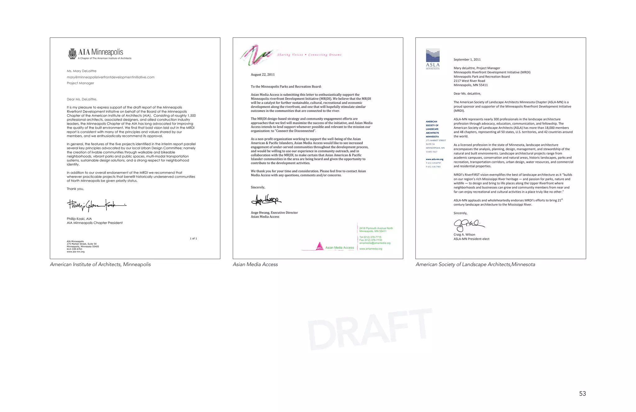  
                                                                                                                            Sharing Voices • Connecting Dreams
                                                                                                                                                                                                                                          September 1, 2011 
                                                                                                                                                                                                                                           
                                                                                                                                                                                                                                    
                                                                                                                                                                                                                                          Mary deLaittre, Project Manager 
       Ms. Mary DeLaittre                                                                                                                                                                                                                 Minneapolis Riverfront Development Initiative (MRDI) 
                                                                                                          August 22, 2011                                                                                              
       mary@minneapolisriverfrontdevelopmentinitiative.com                                                                                                                                                                                Minneapolis Park and Recreation Board 
                                                                                                                                                                                                                       
                                                                                                                                                                                                                                          2117 West River Road 
       Project Manager
                                                                                                          To the Minneapolis Parks and Recreation Board: 
                                                                                                                                                                                                                       
                                                                                                                                                                                                                       
                                                                                                                                                                                                                                          Minneapolis, MN 55411 
                                                                                                           
                                                                                                                                                                                                                                           
                                                                                                                                                                                                                       
                                                                                                          Asian Media Access is submitting this letter to enthusiastically support the                                                    Dear Ms. deLaittre, 
                                                                                                                                                                                                                       
       Dear Ms. DeLaittre,                                                                                Minneapolis riverfront Development Initiative (MR|DI). We believe that the MR|DI                                                 
                                                                                                          will be a catalyst for further sustainable, cultural, recreational and economic                              
                                                                                                                                                                                                                       
                                                                                                                                                                                                                                          The American Society of Landscape Architects Minnesota Chapter (ASLA‐MN) is a 
       It is my pleasure to express support of the draft report of the Minneapolis                        development along the riverfront, and one that will hopefully stimulate similar                                                 proud sponsor and supporter of the Minneapolis Riverfront Development Initiative 
                                                                                                                                                                                                                       
       Riverfront Development Initiative on behalf of the Board of the Minneapolis                        outcomes in the communities that are connected to the river.                                                                    (MRDI). 
       Chapter of the American Institute of Architects (AIA). Consisting of roughly 1,500                                                                                                                              
                                                                                                                                                                                                                       
                                                                                                                                                                                                                                           
       professional architects, associated designers, and allied construction industry                    The MR|DI design‐based strategy and community engagement efforts are                                                            ASLA‐MN represents nearly 300 professionals in the landscape architecture 
                                                                                                                                                                                                                      AMERICAN
       leaders, the Minneapolis Chapter of the AIA has long advocated for improving                       approaches that we feel will maximize the success of the initiative, and Asian Media 
                                                                                                                                                                                                                      SOCIETY OF
                                                                                                                                                                                                                                          profession through advocacy, education, communication, and fellowship. The 
       the quality of the built environment. We find that bold vision laid out in the MRDI                Access intends to lend support whenever possible and relevant to the mission our 
                                                                                                                                                                                                                      LANDSCAPE           American Society of Landscape Architects (ASLA) has more than 18,000 members 
       report is consistent with many of the principles and values shared by our                          organization: to “Connect the Disconnected”.                                                                ARCHITECTS          and 48 chapters, representing all 50 states, U.S. territories, and 42 countries around 
       members, and we enthusiastically recommend its approval.                                                                                                                                                       MINNESOTA           the world. 
                                                                                                          As a non‐profit organization working to support the well‐being of the Asian                                 275 MARKET STREET    
                                                                                                          American & Pacific Islanders, Asian Media Access would like to see increased 
       In general, the features of the five projects identified in the interim report parallel                                                                                                                        SUITE 54
                                                                                                                                                                                                                                          As a licensed profession in the state of Minnesota, landscape architecture 
       several key principles advocated by our local Urban Design Committee; namely                       engagement of under‐served communities throughout the development process,                                  MINNEAPOLIS, MN
                                                                                                                                                                                                                                          encompasses the analysis, planning, design, management, and stewardship of the 
       the creation of livable communities through walkable and bikeable                                  and would be willing to use our experience in community outreach, and in                                    55405-1627
                                                                                                          collaboration with the MR|DI, to make certain that Asian American & Pacific                                                     natural and built environments. Landscape architectural projects range from 
       neighborhoods, vibrant parks and public spaces, multi-modal transportation                                                                                                                                                         academic campuses, conservation and natural areas, historic landscapes, parks and 
       systems, sustainable design solutions, and a strong respect for neighborhood                       Islander communities in the area are being heard and given the opportunity to                               www.asla-mn.org

                                                                                                          contribute to the development activities.                                                                   T 612.339.0797      recreation, transportation corridors, urban design, water resources, and commercial 
       identity.
                                                                                                                                                                                                                      F 612.338.7981      and residential properties. 
                                                                                                          We thank you for your time and consideration. Please feel free to contact Asian                                                  
       In addition to our overall endorsement of the MRDI we recommend that
                                                                                                          Media Access with any questions, comments and/or concerns.                                                                      MRDI’s RiverFIRST vision exemplifies the best of landscape architecture as it “builds 
       wherever practicable projects that benefit historically underserved communities
       of North Minneapolis be given priority status.                                                                                                                                                                                     on our region’s rich Mississippi River heritage — and passion for parks, nature and 
                                                                                                                                                                                                                                          wildlife — to design and bring to life places along the Upper Riverfront where 
       Thank you,                                                                                         Sincerely,                                                                                                                      neighborhoods and businesses can grow and community members from near and 
                                                                                                                                                                                                                                          far can enjoy recreational and cultural activities in a place truly like no other.” 
                                                                                                                                                                                                                                           
                                                                                                                                                                                                                                          ASLA‐MN applauds and wholeheartedly endorses MRDI’s efforts to bring 21st 
                                                                                                                                                                                                                                          century landscape architecture to the Mississippi River. 
                                                                                                                                                                                                                                           
                                                                                                          Ange Hwang, Executive Director                                                                                                  Sincerely, 
       Phillip Koski, AIA
                                                                                                          Asian Media Access                                                                                                               
       AIA Minneapolis Chapter President
                                                                                                                                                                                                                       

                                                                                                                                                                                     2418 Plymouth Avenue North
                                                                                                                                                                                     Minneapolis, MN 55411
                                                                                                                                                                                                                                          Craig A. Wilson 
                                                                                                                                                                                     Tel (612) 376-7715
                                                                                          1 of 1
                                                                                                                                                                                     Fax (612) 376-7730                                   ASLA‐MN President‐elect 
       AIA Minneapolis
       275 Market Street, Suite 54                                                                                                                                                   amamedia@amamedia.org             
       Minneapolis, Minnesota 55405
       612-338-6763
                                                                                                                                                             Asian Media Access      www.amamedia.org
       www.aia-mn.org                                                                                      


American Institute of Architects, Minneapolis                                                      Asian Media Access                                                                                             American Society of Landscape Architects,Minnesota




                                                                                                                                                 DRAFT
                                                                                                                                                                                                                                                                                                                                    53
 