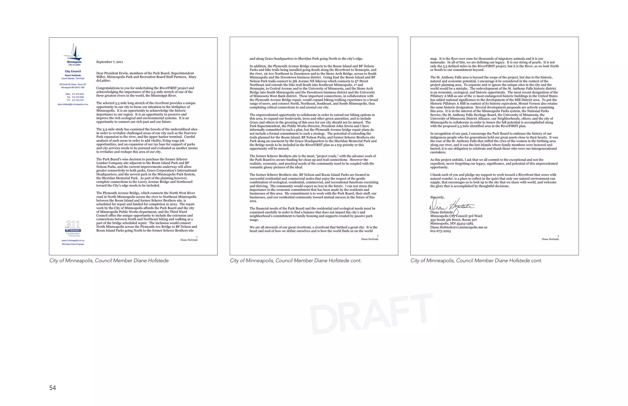 and along Graco headquarters to Sheridan Park going North to the city’s edge.                                   map. It is the flyer-over zone for thousands of migratory animals and it is our
                                           September 7, 2011                                                                                                                                                                                        namesake. In all of this, we are defining our legacy. It is our string of pearls. It is not
                                                                                                                                    In addition, the Plymouth Avenue Bridge connects to the Boom Island and BF Nelson                               only the 5.5 defined miles in the RiverFIRST project, but it is the River, as we look North
             City Council
                                                                                                                                    Parks and bike trails being installed going South along the Riverfront to Hennepin, and                         or South to our commitment beyond.
                                           Dear President Erwin, members of the Park Board, Superintendent                          the river, 1st Ave Northeast to Downtown and to the Stone Arch Bridge, across to South
            Diane Hofstede
         Council Member, Third Ward
                                           Miller, Minneapolis Park and Recreation Board Staff Partners, Mary                       Minneapolis and the Downtown business district. Going East the Boom Island and BF                               The St. Anthony Falls area is beyond the scope of the project, but due to the historic,
                                           deLaittre:                                                                               Nelson Park trails connect to 5th Avenue NE bikeway which connects to 5th Street                                natural and economic potential, I encourage it be considered in the context of the
       350 South 5th Street – Room 307                                                                                              Northeast and extends the bike trail South into Southeast Minneapolis, 1st and                                  project planning area. To separate and or ignore the unique sites in the city and the
         Minneapolis MN 55415-1383         Congratulations to you for undertaking the RiverFIRST project and                        Hennepin, to Central Avenue and to the University of Minnesota, and the Stone Arch                              world would be a mistake. The redevelopment of the St. Anthony Falls historic district
                                           acknowledging the importance of the 5.5-mile stretch of one of the                       Bridge into South Minneapolis and the Downtown business district and the University                             is an economic, ecological, and historic opportunity. The most recent designation of the
              Office 612 673-2203
                Fax 612 673-3940
                                           three greatest rivers in the world, the Mississippi River.                               of Minnesota West Bank district. These important connections, in collaboration with                             Pillsbury A Mill as one of the 11 most endangered historic buildings in the United States
               TTY 612 673-2157                                                                                                     the Plymouth Avenue Bridge repair, would expand biking/walking experience to a broad                            has added national significance to the development of the Mill District area. To put the
     diane.hofstede@ci.minneapolis.mn.us   The selected 5.5 mile long stretch of the riverfront provides a unique                   range of users, and connect North, Northeast, Southeast, and South Minneapolis, thus                            Historic Pillsbury A Mill in context of its historic equivalent, Mount Vernon also retains
                                           opportunity in our city to focus our attention to the birthplace of                      completing critical connections to and around our city.                                                         the same historic designation. Several development proposals are actively examining
                                           Minneapolis. It is an opportunity to acknowledge the historic                                                                                                                                            this area. It is in the interest of the Minneapolis Parks system, the National Parks
                                           importance to our region. It is an opportunity to preserve and                           The unprecedented opportunity to collaborate in order to extend our biking options in                           Service, the St. Anthony Falls Heritage Board, the University of Minnesota, the
                                           improve the rich ecological and environmental systems. It is an                          this area, to expand our boulevards, trees and other green amenities, and to include                            University of Minnesota District Alliance, our Neighborhoods, others, and the city of
                                           opportunity to connect our rich past and our future.                                     Graco and others in the greening of this area for our city should not be missed. The                            Minneapolis to collaborate in order to insure the full potential is accomplished along
                                                                                                                                    Park Superintendent, the Public Works Director, President John Erwin and I have                                 with the proposed 5.5 mile identified area in the RiverFIRST plan.
                                           The 5.5-mile study has examined the bowels of the underutilized sites                    informally committed to such a plan, but the Plymouth Avenue bridge repair plans do
                                           in order to revitalize challenged areas of our city such as the Fairview                 not include a formal commitment to such a strategy. The potential of extending the                              In recognition of our past, I encourage the Park Board to embrace the history of our
                                           Park expansion to the river, and the upper harbor terminal. Careful                      trails planned for the Boom Island, BF Nelson Parks, and former Scherer Brothers site                           indigenous people who for generations held our great assets close to their hearts. It was
                                           analysis of such areas in order to add vitality, living wage job                         Park along an easement by the Graco Headquarters to the Sheridan Memorial Park and                              the roar of the St. Anthony Falls that stifled the cries of the women in the birthing area
                                           opportunities, and an expansion of our tax base for support of parks                     the Bridge needs to be included in the RiverFIRST plan as a top priority or this                                along our river, and it was the lost Islands where family members were honored and
                                           and city services needs to be pursued and evaluated as another means                     opportunity will be missed.                                                                                     buried; it is our obligation to celebrate and thank those who were our intergenerational
                                           to revitalize and reshape this area of our city.                                                                                                                                                         caretakers.
                                                                                                                                    The former Scherer Brothers site is the most, “project ready,” with the advance work of
                                           The Park Board’s wise decision to purchase the former Scherer                            the Park Board to secure funding for clean up and trail connections. However the                                As this project unfolds, I ask that we all commit to the exceptional and not the
                                           Lumber Company site adjacent to the Boom Island Park and BF                              realistic, economic, and practical needs of the community need to be coupled with the                           expedient, never forgetting our legacy, significance, and potential of this unprecedented
                                           Nelson Parks, and the current improvements underway will allow                           romantic glossy pictures of the ideal.                                                                          opportunity.
                                           greater connectivity to both parks, Graco Corporation’s International
                                           Headquarters, and the newest park in the Minneapolis Park System,                        The former Scherer Brothers site, BF Nelson and Boom Island Parks are located in                                I thank each of you and pledge my support to work toward a Riverfront that wows with
                                           the Sheridan Memorial Park. As part of the planning however,                             successful residential and commercial nodes that enjoy the respect of the gentle                                natural wonder, is a place to reflect in the quiet that only our natural environment can
                                           complete connections to the Lowry Avenue Bridge and Northward                            combination of ecological, residential, commercial, and recreational functions coexisting                       supply, that encourages us to look up to the sky that we share with world, and welcome
                                           toward the City’s edge needs to be included.                                             and thriving. The community would expect no less in the future. I can not stress the                            the glory that is accomplished by thoughtful decisions.
                                                                                                                                    importance to the economic commitment that has been made by the residents and
                                           The Plymouth Avenue Bridge, which connects the North West River                          businesses of this area. My commitment is to work with the Park Board, their staff, our
                                           road in North Minneapolis across the river to Northeast Minneapolis                      businesses, and our residential community toward mutual success in the future of this                           Sincerely,
                                           between the Boom Island and former Scherer Brothers site, is                             area.
                                           scheduled for repair and funded for completion in 2012. The repair
                                           work by the City of Minneapolis affords the Park Board and the city                      The financial needs of the Park Board and the residential and ecological needs must be
                                           of Minneapolis Public Works department, and the Third Ward                               examined carefully in order to find a balance that does not impact the city’s and                               Diane Hofstede
                                           Council office the unique opportunity to include the extension and                       neighborhood’s commitment to family housing and supports created by passive park                                Minneapolis City Council-3rd Ward
                                           connections between North and Northeast biking and walking as a                          usage.                                                                                                          350 South 5th Street, Room 307
                                           part of the bridge scheduled repair. The inclusion would connect                                                                                                                                         Minneapolis, MN 55415-1383
                                           North Minneapolis across the Plymouth Ave Bridge to BF Nelson and                        We are all stewards of our great riverfront, a riverfront that birthed a great city. It is the                  Diane.Hofstede@ci.minneapolis.mn.us
                                           Boom Island Parks going North to the former Scherer Brothers site                        heart and soul of how we define ourselves and is how the world finds us on the world                            612-673-2203
                                                                                                                   1         Page                                                                                                  2         Page                                                                                              3   Page
         www.ci.minneapolis.mn.us                                                                     Diane Hofstede                                                                                                  Diane Hofstede                                                                                              Diane Hofstede
         Affirmative Action Employer




City of Minneapolis, Council Member Diane Hofstede                                                                     City of Minneapolis, Council Member Diane Hofstede cont.                                                        City of Minneapolis, Council Member Diane Hofstede cont.




                                                                                                                                                                                DRAFT
54
 