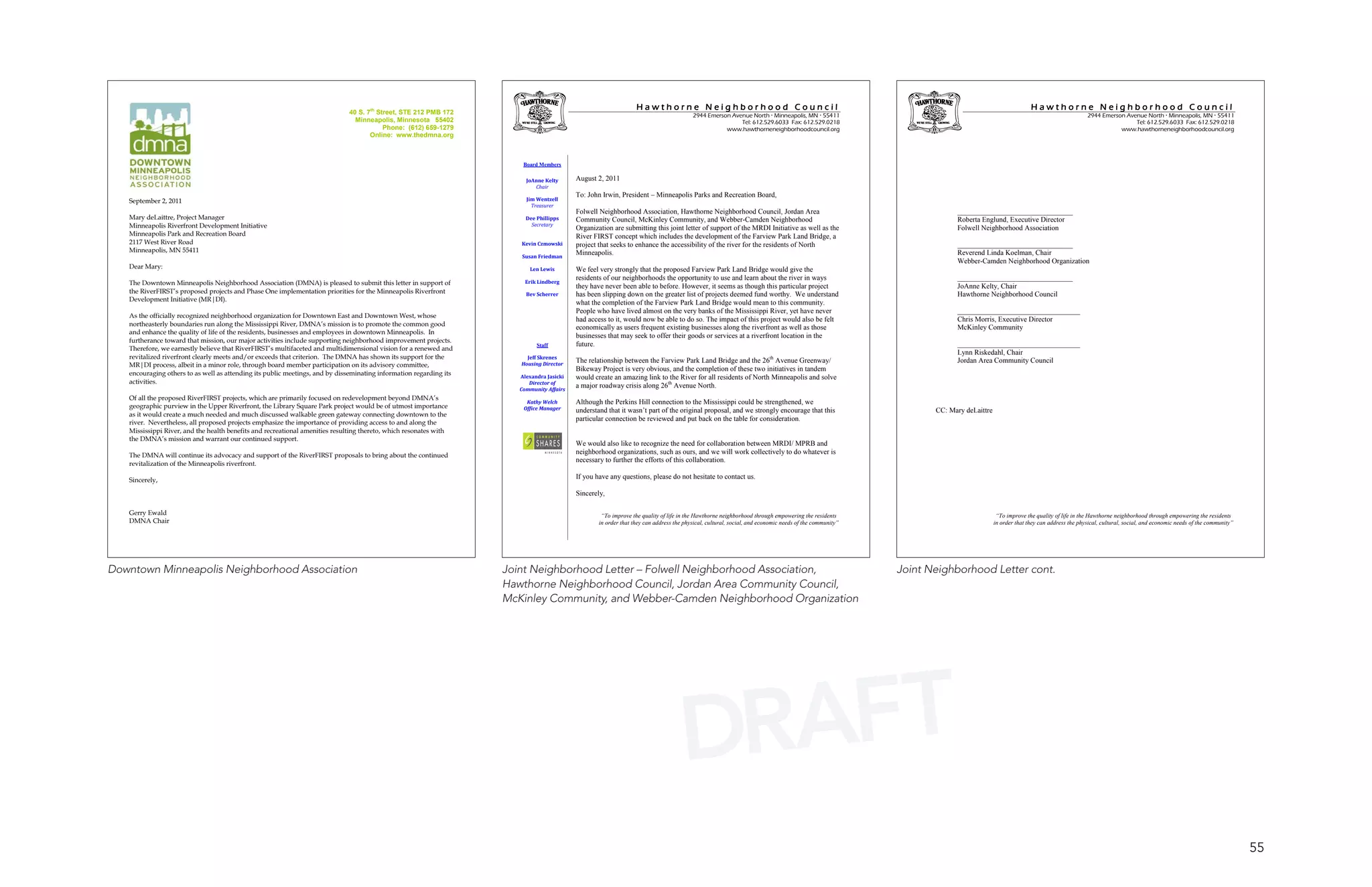 Hawthorne Neighborhood Council                                                                                                    Hawthorne Neighborhood Council
                                                                              40 S. 7th Street, STE 212 PMB 172                                                                          2944 Emerson Avenue North  Minneapolis, MN  55411                                                                               2944 Emerson Avenue North  Minneapolis, MN  55411
                                                                                Minneapolis, Minnesota 55402                                                                                             Tel: 612.529.6033 Fax: 612.529.0218                                                                                               Tel: 612.529.6033 Fax: 612.529.0218
                                                                                          Phone: (612) 659-1279                                                                                     www.hawthorneneighborhoodcouncil.org                                                                                              www.hawthorneneighborhoodcouncil.org
                                                                                     Online: www.thedmna.org



                                                                                                                        Board Members

                                                                                                                         JoAnne Kelty      August 2, 2011
                                                                                                                            Chair
                                                                                                                                           To: John Irwin, President – Minneapolis Parks and Recreation Board,
   September 2, 2011                                                                                                     Jim Wentzell
                                                                                                                           Treasurer
                                                                                                                                           Folwell Neighborhood Association, Hawthorne Neighborhood Council, Jordan Area                                              ________________________________
   Mary deLaittre, Project Manager                                                                                       Dee Phillipps     Community Council, McKinley Community, and Webber-Camden Neighborhood                                                      Roberta Englund, Executive Director
   Minneapolis Riverfront Development Initiative                                                                           Secretary
                                                                                                                                           Organization are submitting this joint letter of support of the MRDI Initiative as well as the                             Folwell Neighborhood Association
   Minneapolis Park and Recreation Board                                                                                                   River FIRST concept which includes the development of the Farview Park Land Bridge, a
   2117 West River Road                                                                                                Kevin Czmowski      project that seeks to enhance the accessibility of the river for the residents of North                                    ________________________________
   Minneapolis, MN 55411                                                                                                                   Minneapolis.                                                                                                               Reverend Linda Koelman, Chair
                                                                                                                       Susan Friedman
                                                                                                                                                                                                                                                                      Webber-Camden Neighborhood Organization
   Dear Mary:                                                                                                             Len Lewis        We feel very strongly that the proposed Farview Park Land Bridge would give the
                                                                                                                                           residents of our neighborhoods the opportunity to use and learn about the river in ways                                    ________________________________
   The Downtown Minneapolis Neighborhood Association (DMNA) is pleased to submit this letter in support of               Erik Lindberg
                                                                                                                                           they have never been able to before. However, it seems as though this particular project                                   JoAnne Kelty, Chair
   the RiverFIRST’s proposed projects and Phase One implementation priorities for the Minneapolis Riverfront             Bev Scherrer      has been slipping down on the greater list of projects deemed fund worthy. We understand                                   Hawthorne Neighborhood Council
   Development Initiative (MR|DI).                                                                                                         what the completion of the Farview Park Land Bridge would mean to this community.
                                                                                                                                           People who have lived almost on the very banks of the Mississippi River, yet have never                                    __________________________________
   As the officially recognized neighborhood organization for Downtown East and Downtown West, whose
                                                                                                                                           had access to it, would now be able to do so. The impact of this project would also be felt                                Chris Morris, Executive Director
   northeasterly boundaries run along the Mississippi River, DMNA’s mission is to promote the common good
                                                                                                                                           economically as users frequent existing businesses along the riverfront as well as those                                   McKinley Community
   and enhance the quality of life of the residents, businesses and employees in downtown Minneapolis. In
                                                                                                                                           businesses that may seek to offer their goods or services at a riverfront location in the
   furtherance toward that mission, our major activities include supporting neighborhood improvement projects.
                                                                                                                             Staff         future.                                                                                                                    __________________________________
   Therefore, we earnestly believe that RiverFIRST’s multifaceted and multidimensional vision for a renewed and
                                                                                                                                                                                                                                                                      Lynn Riskedahl, Chair
   revitalized riverfront clearly meets and/or exceeds that criterion. The DMNA has shown its support for the            Jeff Skrenes
                                                                                                                                           The relationship between the Farview Park Land Bridge and the 26th Avenue Greenway/                                        Jordan Area Community Council
   MR|DI process, albeit in a minor role, through board member participation on its advisory committee,                Housing Director
                                                                                                                                           Bikeway Project is very obvious, and the completion of these two initiatives in tandem
   encouraging others to as well as attending its public meetings, and by disseminating information regarding its      Alexandra Jasicki   would create an amazing link to the River for all residents of North Minneapolis and solve
   activities.                                                                                                            Director of
                                                                                                                       Community Affairs
                                                                                                                                           a major roadway crisis along 26th Avenue North.
   Of all the proposed RiverFIRST projects, which are primarily focused on redevelopment beyond DMNA’s
                                                                                                                         Kathy Welch       Although the Perkins Hill connection to the Mississippi could be strengthened, we
   geographic purview in the Upper Riverfront, the Library Square Park project would be of utmost importance            Office Manager     understand that it wasn’t part of the original proposal, and we strongly encourage that this                         CC: Mary deLaittre
   as it would create a much needed and much discussed walkable green gateway connecting downtown to the
                                                                                                                                           particular connection be reviewed and put back on the table for consideration.
   river. Nevertheless, all proposed projects emphasize the importance of providing access to and along the
   Mississippi River, and the health benefits and recreational amenities resulting thereto, which resonates with
   the DMNA’s mission and warrant our continued support.
                                                                                                                                           We would also like to recognize the need for collaboration between MRDI/ MPRB and
   The DMNA will continue its advocacy and support of the RiverFIRST proposals to bring about the continued
                                                                                                                                           neighborhood organizations, such as ours, and we will work collectively to do whatever is
   revitalization of the Minneapolis riverfront.
                                                                                                                                           necessary to further the efforts of this collaboration.

   Sincerely,                                                                                                                              If you have any questions, please do not hesitate to contact us.

                                                                                                                                           Sincerely,

   Gerry Ewald                                                                                                                                      “To improve the quality of life in the Hawthorne neighborhood through empowering the residents                                    “To improve the quality of life in the Hawthorne neighborhood through empowering the residents
   DMNA Chair                                                                                                                                      in order that they can address the physical, cultural, social, and economic needs of the community”                               in order that they can address the physical, cultural, social, and economic needs of the community”




Downtown Minneapolis Neighborhood Association                                                                       Joint Neighborhood Letter – Folwell Neighborhood Association,                                                                        Joint Neighborhood Letter cont.
                                                                                                                    Hawthorne Neighborhood Council, Jordan Area Community Council,
                                                                                                                    McKinley Community, and Webber-Camden Neighborhood Organization




                                                                                                                                                                                     DRAFT
                                                                                                                                                                                                                                                                                                                                                                                           55
 