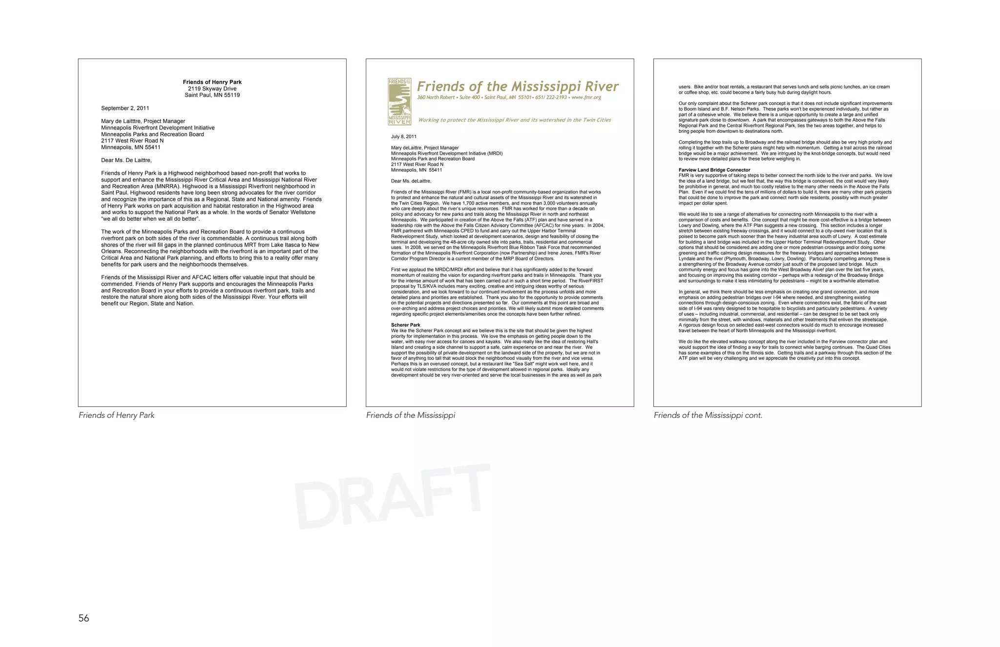 Friends of Henry Park
                                          2119 Skyway Drive
                                         Saint Paul, MN 55119
                                                                                                                       Friends of the Mississippi River                                                                    users. Bike and/or boat rentals, a restaurant that serves lunch and sells picnic lunches, an ice cream
                                                                                                                                                                                                                           or coffee shop, etc. could become a fairly busy hub during daylight hours.
                                                                                                                       360 North Robert • Suite 400 • Saint Paul, MN 55101• 651/ 222-2193 • www.fmr.org
                                                                                                                                                                                                                           Our only complaint about the Scherer park concept is that it does not include significant improvements
      September 2, 2011                                                                                                                                                                                                    to Boom Island and B.F. Nelson Parks. These parks won’t be experienced individually, but rather as
                                                                                                                                                                                                                           part of a cohesive whole. We believe there is a unique opportunity to create a large and unified
      Mary de Laitttre, Project Manager                                                                                Working to protect the Mississippi River and its watershed in the Twin Cities                       signature park close to downtown. A park that encompasses gateways to both the Above the Falls
      Minneapolis Riverfront Development Initiative                                                                     area                                                                                               Regional Park and the Central Riverfront Regional Park, ties the two areas together, and helps to
                                                                                                                        Working to protect the Mississippi River and its watershed in the Twin                             bring people from downtown to destinations north.
      Minneapolis Parks and Recreation Board                                                               July 8, 2011 Cities Area.
      2117 West River Road N                                                                                                                                                                                               Completing the loop trails up to Broadway and the railroad bridge should also be very high priority and
      Minneapolis, MN 55411                                                                                Mary deLaittre, Project Manager                                                                                 rolling it together with the Scherer plans might help with momentum. Getting a trail across the railroad
                                                                                                           Minneapolis Riverfront Development Initiative (MRDI)                                                            bridge would be a major achievement. We are intrigued by the knot-bridge concepts, but would need
      Dear Ms. De Laittre,                                                                                 Minneapolis Park and Recreation Board                                                                           to review more detailed plans for these before weighing in.
                                                                                                           2117 West River Road N
                                                                                                           Minneapolis, MN 55411                                                                                           Farview Land Bridge Connector
      Friends of Henry Park is a Highwood neighborhood based non-profit that works to                                                                                                                                      FMR is very supportive of taking steps to better connect the north side to the river and parks. We love
      support and enhance the Mississippi River Critical Area and Mississippi National River               Dear Ms. deLaittre,                                                                                             the idea of a land bridge, but we feel that, the way this bridge is conceived, the cost would very likely
      and Recreation Area (MNRRA). Highwood is a Mississippi Riverfront neighborhood in                                                                                                                                    be prohibitive in general, and much too costly relative to the many other needs in the Above the Falls
      Saint Paul. Highwood residents have long been strong advocates for the river corridor                Friends of the Mississippi River (FMR) is a local non-profit community-based organization that works            Plan. Even if we could find the tens of millions of dollars to build it, there are many other park projects
      and recognize the importance of this as a Regional, State and National amenity. Friends              to protect and enhance the natural and cultural assets of the Mississippi River and its watershed in            that could be done to improve the park and connect north side residents, possibly with much greater
                                                                                                           the Twin Cities Region. We have 1,700 active members, and more than 3,000 volunteers annually                   impact per dollar spent.
      of Henry Park works on park acquisition and habitat restoration in the Highwood area                 who care deeply about the river’s unique resources. FMR has worked for more than a decade on
      and works to support the National Park as a whole. In the words of Senator Wellstone                 policy and advocacy for new parks and trails along the Mississippi River in north and northeast                 We would like to see a range of alternatives for connecting north Minneapolis to the river with a
      “we all do better when we all do better”.                                                            Minneapolis. We participated in creation of the Above the Falls (ATF) plan and have served in a                 comparison of costs and benefits. One concept that might be more cost-effective is a bridge between
                                                                                                           leadership role with the Above the Falls Citizen Advisory Committee (AFCAC) for nine years. In 2004,            Lowry and Dowling, where the ATF Plan suggests a new crossing. This section includes a longer
      The work of the Minneapolis Parks and Recreation Board to provide a continuous                       FMR partnered with Minneapolis CPED to fund and carry out the Upper Harbor Terminal                             stretch between existing freeway crossings, and it would connect to a city-owed river location that is
      riverfront park on both sides of the river is commendable. A continuous trail along both             Redevelopment Study, which looked at development scenarios, design and feasibility of closing the               poised to become park much sooner than the heavy industrial area south of Lowry. A cost estimate
                                                                                                           terminal and developing the 48-acre city owned site into parks, trails, residential and commercial              for building a land bridge was included in the Upper Harbor Terminal Redevelopment Study. Other
      shores of the river will fill gaps in the planned continuous MRT from Lake Itasca to New             uses. In 2008, we served on the Minneapolis Riverfront Blue Ribbon Task Force that recommended                  options that should be considered are adding one or more pedestrian crossings and/or doing some
      Orleans. Reconnecting the neighborhoods with the riverfront is an important part of the              formation of the Minneapolis Riverfront Corporation (now Partnership) and Irene Jones, FMR's River              greening and traffic calming design measures for the freeway bridges and approaches between
      Critical Area and National Park planning, and efforts to bring this to a reality offer many          Corridor Program Director is a current member of the MRP Board of Directors.                                    Lyndale and the river (Plymouth, Broadway, Lowry, Dowling). Particularly compelling among these is
      benefits for park users and the neighborhoods themselves.                                                                                                                                                            a strengthening of the Broadway Avenue corridor just south of the proposed land bridge. Much
                                                                                                           First we applaud the MRDC/MRDI effort and believe that it has significantly added to the forward                community energy and focus has gone into the West Broadway Alive! plan over the last five years,
                                                                                                           momentum of realizing the vision for expanding riverfront parks and trails in Minneapolis. Thank you            and focusing on improving this existing corridor – perhaps with a redesign of the Broadway Bridge
      Friends of the Mississippi River and AFCAC letters offer valuable input that should be
                                                                                                           for the intense amount of work that has been carried out in such a short time period. The RiverFIRST            and surroundings to make it less intimidating for pedestrians – might be a worthwhile alternative.
      commended. Friends of Henry Park supports and encourages the Minneapolis Parks                       proposal by TLS/KVA includes many exciting, creative and intriguing ideas worthy of serious
      and Recreation Board in your efforts to provide a continuous riverfront park, trails and             consideration, and we look forward to our continued involvement as the process unfolds and more                 In general, we think there should be less emphasis on creating one grand connection, and more
      restore the natural shore along both sides of the Mississippi River. Your efforts will               detailed plans and priorities are established. Thank you also for the opportunity to provide comments           emphasis on adding pedestrian bridges over I-94 where needed, and strengthening existing
      benefit our Region, State and Nation.                                                                on the potential projects and directions presented so far. Our comments at this point are broad and             connections through design-conscious zoning. Even where connections exist, the fabric of the east
                                                                                                           over-arching and address project choices and priorities. We will likely submit more detailed comments           side of I-94 was rarely designed to be hospitable to bicyclists and particularly pedestrians. A variety
                                                                                                           regarding specific project elements/amenities once the concepts have been further refined.                      of uses – including industrial, commercial, and residential – can be designed to be set back only
                                                                                                                                                                                                                           minimally from the street, with windows, materials and other treatments that enliven the streetscape.
                                                                                                           Scherer Park                                                                                                    A rigorous design focus on selected east-west connectors would do much to encourage increased
                                                                                                           We like the Scherer Park concept and we believe this is the site that should be given the highest               travel between the heart of North Minneapolis and the Mississippi riverfront.
                                                                                                           priority for implementation in this process. We love the emphasis on getting people down to the
                                                                                                           water, with easy river access for canoes and kayaks. We also really like the idea of restoring Hall's           We do like the elevated walkway concept along the river included in the Farview connector plan and
                                                                                                           Island and creating a side channel to support a safe, calm experience on and near the river. We                 would support the idea of finding a way for trails to connect while barging continues. The Quad Cities
                                                                                                           support the possibility of private development on the landward side of the property, but we are not in          has some examples of this on the Illinois side. Getting trails and a parkway through this section of the
                                                                                                           favor of anything too tall that would block the neighborhood visually from the river and vice versa.            ATF plan will be very challenging and we appreciate the creativity put into this concept.
                                                                                                           Perhaps this is an overused concept, but a restaurant like "Sea Salt" might work well here, and it
                                                                                                           would not violate restrictions for the type of development allowed in regional parks. Ideally any
                                                                                                           development should be very river-oriented and serve the local businesses in the area as well as park




Friends of Henry Park                                                                               Friends of the Mississippi                                                                                      Friends of the Mississippi cont.




                                                                                      DRAFT
56
 