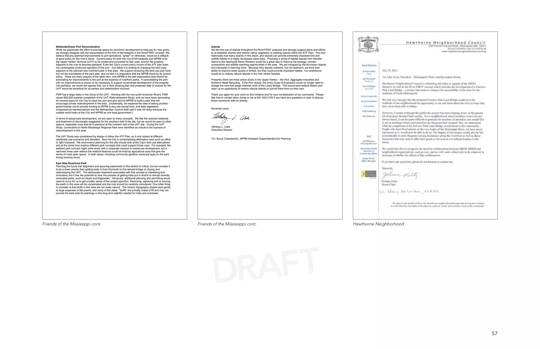Wetlands/Green Port Demonstration                                                                                     Islands
       While we appreciate the effort to provide space for economic development to help pay for new parks,                   We like the use of islands throughout the RiverFIRST proposal and strongly support plans and efforts
       we strongly disagree with the resuscitation of the Port of Minneapolis in the RiverFIRST concept. We                  to re-establish islands and restore native vegetation to existing islands within the ATF Plan. The river
       believe that any planned improvements to port operations, "green" or otherwise, would be a rollback                   historically had many islands in this reach, and islands can provide extremely important bird and
       of good policy for the river's future. Current policy for both the City of Minneapolis and MPRB is for                wildlife habitat in a highly developed urban area. Providing a string of habitat islands from Nicollet
       the Upper Harbor Terminal (UHT) to be closed and converted to new uses, and for the property                          Island to the destroyed Heron Rookery would be a great way to improve the ecology, corridor
       adjacent to the river to become parkland. Even the City's current policy review of the ATF plan does                  connections and wildlife watching opportunities in the area. We are intrigued by the bio-haven islands
       not contemplate continued operation of the port – but rather it is looking at changing the land uses                  and interested in learning more. Because they absorb nutrients, but not sediment, we think their
       adjacent to the planned new riverfront park in that area. We support reviewing the land use plan here,                ability to improve water quality is limited, but they could provide important habitat. Our preference
       but not the boundaries of the park plan, and we feel it is imperative that the MPRB stand by its current              would be to restore natural islands in the river where feasible.
       policy. There are many players at the table here, and MPRB is the last organization that should be
       advocating for improvements to the port at the expense of riverfront parks. If consolidating the port                 Presently there are three active docks in the Upper Harbor – the Port, Aggregate Industries and
       with no improvements is shown to be necessary to support incremental development of the property                      Northern Metal Recycling. If the Port closed, the Army Corps of Engineers would no longer need to
       into parkland, we would not oppose that, but a clear phasing plan and projected date of closure for the               dredge the nine-foot barge channel north of the Lowry Bridge. This would save federal dollars and
       UHT would be beneficial for all parties and stakeholders involved.                                                    open up an opportunity to restore natural islands or just let them form on their own.

       FMR has a large stake in the future of the UHT. Working with the non-profit American Rivers, FMR                      Thank you again for your work on this initiative and for your consideration of our comments. Please
       raised $50,000 towards completion of the UHT Redevelopment Study, and we have been advocating                         feel free to contact Irene Jones or me at 651-222-2193 if you have any questions or wish to discuss
       for several years for the City to close the port and give land to MPRB to build a park that will                      these comments with us directly.
       encourage private redevelopment in the area. (Incidentally, we explored the idea of asking another
       governmental unit to provide funding to MPRB to buy city-owned land, and state legislators,
       congressional representatives and the Metropolitan Council staff said it was not likely because the                   Sincerely yours,
       outside world looks at the City and MPRB as one local government.)

       In terms of actual park development, we are open to many concepts. We like the restored wetlands
       and treatment of stormwater suggested for the southern half of the site, but we would be open to other
       options, especially ones that tie in parkland at the northern half of the UHT site. During the UHT
       Study, connections to North Mississippi Regional Park were identified as critical to the success of                   Whitney L. Clark
       redevelopment in this area.                                                                                           Executive Director

       The UHT Study was constrained by design to follow the ATF Plan, so it only looked at different
       residential use scenarios and densities. Now the City is contemplating alternative uses such as office                CC: Bruce Chamberlain, MPRB Assistant Superintendent for Planning
       or light industrial. We recommend planning for this site should look at the City's land use alternatives
       and at the same time explore different park concepts that could support those uses. For example, the
       wetland park concept might work nicely with a corporate campus or mixed-use development, but a
       narrower linear park without the wetland features could be lined by agricultural uses that give the
       sense of more open space. In both cases, including community gardens would put eyes on the park
       during evening hours.

       East Side Riverfront Park
       Planning the future trail alignment and securing easements in this stretch is critical, but we consider it
       to be a lower priority than getting trails in from Plymouth to the railroad bridge or closing and
       redeveloping the UHT. The stormwater treatment associated with this concept is interesting and
       innovative, but it has the potential to slow the process of getting trails put in and/or to disrupt recently
       renovated parks, such as Gluek and Edgewater. Obviously, additional planning and permitting would
       need to occur for us to get a better sense of the project specifics. Removing, replacing and or moving
       the earth in this area will be complicated and the cost should be carefully considered. One other thing
       to consider is that bluffs in this area are not really natural. The historic topography sloped back gently
       to large expanses of flat prairie, and many of the steep "bluffs" are actually made of fill and may not
       provide the best soils for plantings or the long-term stability needed for trails and overlooks.




Friends of the Mississippi cont.                                                                                      Friends of the Mississippi cont.                                                                                  Hawthorne Neighborhood




                                                                                                                              DRAFT
                                                                                                                                                                                                                                                                 57
 