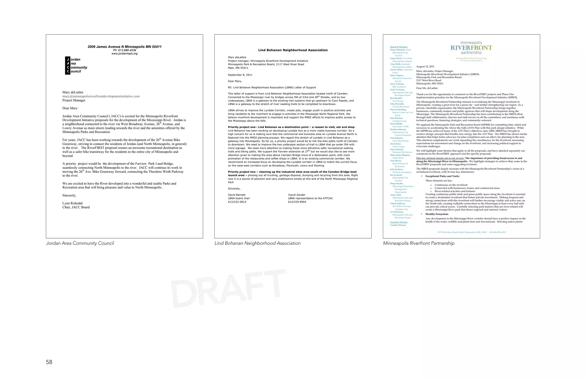 2009 James Avenue N Minneapolis MN 55411                                                                                                                                                       Board of Directors
                                           Ph: 612-886-4539                                                                     Lind Bohanon Neighborhood Association                                                   Diane Hofstede, Chair
                                                                                                                                                                                                                           Minneapolis City
                                          www.jordanmpls.org
                                                                                                                                                                                                                             Council
                                                                                                        Mary deLaittre                                                                                                  Linda Mack, Vice Chair
          J   ordan                                                                                     Project manager, Minneapolis Riverfront Development Initiative                                                     Minneapolis resident
          A   rea                                                                                       Minneapolis Park & Recreation Board, 2117 West River Road                                                       Tene Wells, Secretary
                                                                                                                                                                                                                                                    August 12, 2011
          C   ommunity                                                                                  Mpls. MN 55411                                                                                                     Minneapolis resident
                                                                                                                                                                                                                        David Ahlers, Treasurer
          C   ouncil                                                                                                                                                                                                       Graco
                                                                                                                                                                                                                                                    Mary deLaittre, Project Manager
                                                                                                        September 8, 2011                                                                                               John Crippen,
                                                                                                                                                                                                                                                    Minneapolis Riverfront Development Initiative (MRDI)
                                                                                                                                                                                                                           Minnesota Historical     Minneapolis Park and Recreation Board
                                                                                                        Dear Mary,                                                                                                           Society                2117 West River Road
                                                                                                                                                                                                                        Dave Norback,               Minneapolis, MN 55411
                                                                                                        RE: Lind Bohanon Neighborhood Association (LBNA) Letter of Support                                                 RSP Architects
                                                                                                                                                                                                                                                    Dear Ms. deLaittre:
                                                                                                                                                                                                                        Scott Vreeland,
       Mary deLaittre                                                                                   This letter of support is from Lind Bohanon Neighborhood Association located north of Camden.
                                                                                                                                                                                                                           Minneapolis Park and
                                                                                                                                                                                                                             Recreation Board       Thank you for the opportunity to comment on the RiverFIRST projects and Phase One
       mary@minneapolisriverfrontdevelopmentinitiative.com                                              Connected to the Mississippi river by bridges across I94 at 53rd and 49th Streets, and by two                   Ken Beadell,                implementation priorities for the Minneapolis Riverfront Development Initiative (MRDI).
       Project Manager                                                                                  underpasses, LBNA is a gateway to the existing trail systems that go upstream to Coon Rapids, and                  Xcel Energy              The Minneapolis Riverfront Partnership mission is revitalizing the Mississippi riverfront in
                                                                                                        LBNA is a gateway to the stretch of river needing trails to be completed to downtown.                           Edna Brazaitis,
                                                                                                                                                                                                                                                    Minneapolis, creating a great river for a great city - and further strengthening our region. As a
                                                                                                                                                                                                                           Central Riverfront
       Dear Mary:                                                                                                                                                                                                       Don Gerberding,
                                                                                                                                                                                                                                                    private, charitable organization, the Minneapolis Riverfront Partnership brings together
                                                                                                        LBNA strives to improve the Lyndale Corridor, create jobs, engage youth in positive activities and                                          businesses, community leaders and public agencies that will shape development along the
                                                                                                                                                                                                                           Master Constr. & Civil
                                                                                                        bring residents to the riverfront to engage in activities in the Mississippi North Regional Park. We                 Eng’g                  Mississippi. The Minneapolis Riverfront Partnership has been contributing to the MRDI effort
       Jordan Area Community Council ( JACC) is excited for the Minneapolis Riverfront                  believe riverfront development is important and support the MRDI efforts to improve public access to            Kim Herman,                 through staff collaboration, director and staff service on all the committees, and assistance with
       Development Initiative proposals for the development of the Mississippi River. Jordan is         the Mississippi above the falls.                                                                                   Coloplast Corp.          technical questions, financing strategies, and community outreach.
       a neighborhood connected to the river via West Broadway Avenue, 26th Avenue, and                                                                                                                                 Karen Himle,
                                                                                                                                                                                                                                                    We applaud the Minneapolis Park and Recreation Board (MPRB) for committing time, talent and
                                                                                                        Priority project one– Lind Bohanon as a destination point – a reason to visit, eat and shop:                       University of MN
       Lowry Avenue as main streets leading towards the river and the amenities offered by the                                                                                                                          Barbara Johnson,
                                                                                                                                                                                                                                                    resources to accelerating the Above the Falls (ATF) Plan with this park design initiative. While
                                                                                                        Lind Bohanon has been working on developing Lyndale Ave as a more viable business corridor. So a                                            the MPRB has achieved many of the ATF Plan’s objectives since 2000, MRDI has brought in
       Minneapolis Parks and Recreation.                                                                                                                                                                                   Minneapolis City
                                                                                                        high concern for us is making sure that the commercial and business area on Lyndale Avenue North is                  Council President
                                                                                                                                                                                                                                                    creative design concepts that breathe new energy into the ATF Plan. The MRDI has drawn media
                                                                                                        featured into the MRDI planning process. We regard this stretch of Lyndale in Lind Bohanon as a                 Tom Johnson,                attention that helps foster advocacy for plan completion and can affect city planning in the area.
       For years, JACC has been working towards the development of the 26th Avenue Bike                 gateway into Minneapolis. So for us, a priority project would be to link the bike paths north of Camden            Gray Plant Mooty         This attention complements our work expanding the constituency for the riverfront, increasing
       Greenway, striving to connect the residents of Jordan (and North Minneapolis, in general)                                                                                                                        Irene Jones,                expectations for investment and change on the riverfront, and increasing political support to
                                                                                                        to downtown. We need to improve the two underpass section of trail in LBNA that go under I94 with
                                                                                                                                                                                                                           Lower Gorge              overcome challenges.
       to the river. The RiverFIRST proposal creates an awesome recreational destination as             more signage. We need more attention to making these more attractive safer recreational walking                 Paul Labovitz,
                                                                                                        trails and biking paths. We support the Farview extension at 27th but we would also like to see more                                        We will highlight some themes that apply to all the proposals, and have attached separately our
       well as a safer bike transitway for the residents to the entire city of Minneapolis and                                                                                                                             National Park Service
                                                                                                                                                                                                                                                    comments on the RiverFIRST approach and the specific proposals.
       beyond.                                                                                          attention given to making the area above Camden Bridge more of a destination point, with more                   Mary Jamin Maguire,
                                                                                                        promotion of the restaurants and coffee shops in LBNA. It is an existing commercial corridor. We                   Upper River              One key element stands out in our review: The importance of providing broad access to and
                                                                                                                                                                                                                        Tom Meyer,                  along the Mississippi River in Minneapolis. We highlight strategies to achieve that, some in the
                                                                                                        recommend an increased focus on developing the Lyndale corridor in LBNA to match the current focus
       A priority project would be the development of the Farview Park Land Bridge,                     on the west-east corridors such as Broadway, Plymouth, Lowry and Dowling.
                                                                                                                                                                                                                           Meyer Scherer &          RiverFIRST proposals and some suggesting revisions.
                                                                                                                                                                                                                             Rockcastle
       seamlessly connecting North Minneapolis to the river. JACC will continue its work in                                                                                                                             John Pacheco,               The MRDI proposals largely resonate with the Minneapolis Riverfront Partnership’s vision of a
       moving the 26th Ave. Bike Greenway forward, connecting the Theodore Wirth Parkway                Priority project two – cleaning up the industrial sites area south of the Camden Bridge boat                       US Bank Foundation       revitalized riverfront, with its four key dimensions:
       to the river.                                                                                    launch area – phasing out all trucking, garbage disposal, dumping and recycling from this area. Right           Kevin Reich,
                                                                                                                                                                                                                                                        •   Exceptional Parks and Trails:
                                                                                                                                                                                                                           Minneapolis City
                                                                                                        now it is a source of pollution and very unattractive smells at this end of the North Mississippi Regional
                                                                                                                                                                                                                             Council                        Three elements are key:
                                                                                                        Park
       We are excited to have the River developed into a wonderful and usable Parks and                                                                                                                                 Doug Snyder,
                                                                                                                                                                                                                                                                 o Continuous on the riverfront
                                                                                                                                                                                                                           Mississippi Watershed
       Recreation area that will bring pleasure and value to North Minneapolis.                         Sincerely,                                                                                                           Management                          o Connected with businesses, homes and commercial areas
                                                                                                                                                                                                                             Organization                        o River-related activities and features
                                                                                                        David Barnett                                   David Zander                                                                                        Creating continuous public trails and green public space along the riverfront is essential
       Sincerely,                                                                                                                                                                                                       Anita Tabb,
                                                                                                                                                                                                                                                            to create a destination riverfront that fosters private investment. Making frequent and
                                                                                                        LBNA board chair                                LBNA representative to the ATFCAC                                  Minneapolis Park and
                                                                                                                                                                                                                             Recreation Board               strong connections with this riverfront will further encourage vitality and active use; on
                                                                                                        612/522-0814                                    612/529-8964
       Lynn Riskedal                                                                                                                                                                                                    Chuck Sullivan,                     the North side, creating walkable connections to the Mississippi at least every half mile
                                                                                                                                                                                                                           The Sullivan Group               can provide critical access. Carefully selecting park features that are river-related will
       Chair, JACC Board                                                                                                                                                                                                     Architects, Inc.               create a Mississippi River park that draws regional and national visitors.
                                                                                                                                                                                                                        Liz Wielinski,
                                                                                                                                                                                                                           Minneapolis Park and         •   Healthy Ecosystem:
                                                                                                                                                                                                                             Recreation Board               Any development in the Mississippi River corridor should have a positive impact on the
                                                                                                                                                                                                                        Executive Director                  health of the water, wildlife and plants here and downstream. Selecting native plants
                                                                                                                                                                                                                        Cordelia Pierson


                                                                                                                                                                                                                                                                       2117 West River Road North, Minneapolis, MN 55411   612-465-8780 x212




Jordan Area Community Council                                                                      Lind Bohanan Neighborhood Association                                                                             Minneapolis Riverfront Partnership




                                                                                    DRAFT
58
 