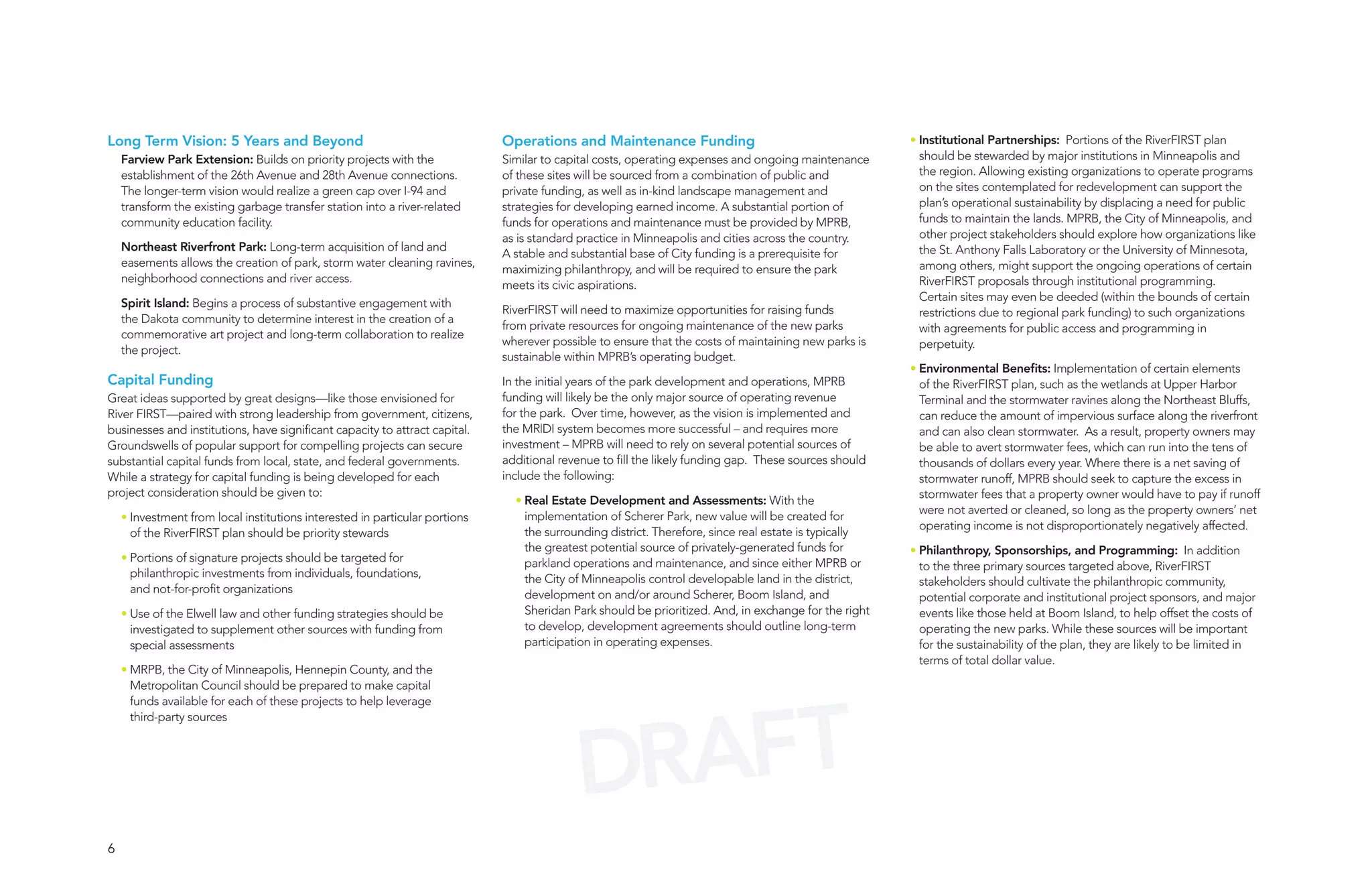 Long Term Vision: 5 Years and Beyond                                         Operations and Maintenance Funding                                        • Institutional Partnerships: Portions of the RiverFIRST plan
    Farview Park Extension: Builds on priority projects with the             Similar to capital costs, operating expenses and ongoing maintenance        should be stewarded by major institutions in Minneapolis and
    establishment of the 26th Avenue and 28th Avenue connections.            of these sites will be sourced from a combination of public and             the region. Allowing existing organizations to operate programs
    The longer-term vision would realize a green cap over I-94 and           private funding, as well as in-kind landscape management and                on the sites contemplated for redevelopment can support the
    transform the existing garbage transfer station into a river-related     strategies for developing earned income. A substantial portion of           plan’s operational sustainability by displacing a need for public
    community education facility.                                            funds for operations and maintenance must be provided by MPRB,              funds to maintain the lands. MPRB, the City of Minneapolis, and
                                                                             as is standard practice in Minneapolis and cities across the country.       other project stakeholders should explore how organizations like
    Northeast Riverfront Park: Long-term acquisition of land and                                                                                         the St. Anthony Falls Laboratory or the University of Minnesota,
                                                                             A stable and substantial base of City funding is a prerequisite for
    easements allows the creation of park, storm water cleaning ravines,                                                                                 among others, might support the ongoing operations of certain
                                                                             maximizing philanthropy, and will be required to ensure the park
    neighborhood connections and river access.                                                                                                           RiverFIRST proposals through institutional programming.
                                                                             meets its civic aspirations.
                                                                                                                                                         Certain sites may even be deeded (within the bounds of certain
    Spirit Island: Begins a process of substantive engagement with
                                                                             RiverFIRST will need to maximize opportunities for raising funds            restrictions due to regional park funding) to such organizations
    the Dakota community to determine interest in the creation of a
                                                                             from private resources for ongoing maintenance of the new parks             with agreements for public access and programming in
    commemorative art project and long-term collaboration to realize
                                                                             wherever possible to ensure that the costs of maintaining new parks is      perpetuity.
    the project.
                                                                             sustainable within MPRB’s operating budget.
                                                                                                                                                       • Environmental Benefits: Implementation of certain elements
Capital Funding                                                              In the initial years of the park development and operations, MPRB           of the RiverFIRST plan, such as the wetlands at Upper Harbor
Great ideas supported by great designs—like those envisioned for             funding will likely be the only major source of operating revenue           Terminal and the stormwater ravines along the Northeast Bluffs,
River FIRST—paired with strong leadership from government, citizens,         for the park. Over time, however, as the vision is implemented and          can reduce the amount of impervious surface along the riverfront
businesses and institutions, have significant capacity to attract capital.   the MR|DI system becomes more successful – and requires more                and can also clean stormwater. As a result, property owners may
Groundswells of popular support for compelling projects can secure           investment – MPRB will need to rely on several potential sources of         be able to avert stormwater fees, which can run into the tens of
substantial capital funds from local, state, and federal governments.        additional revenue to fill the likely funding gap. These sources should     thousands of dollars every year. Where there is a net saving of
While a strategy for capital funding is being developed for each             include the following:                                                      stormwater runoff, MPRB should seek to capture the excess in
project consideration should be given to:                                                                                                                stormwater fees that a property owner would have to pay if runoff
                                                                               • Real Estate Development and Assessments: With the
                                                                                                                                                         were not averted or cleaned, so long as the property owners’ net
    • Investment from local institutions interested in particular portions       implementation of Scherer Park, new value will be created for
                                                                                                                                                         operating income is not disproportionately negatively affected.
      of the RiverFIRST plan should be priority stewards                         the surrounding district. Therefore, since real estate is typically
                                                                                 the greatest potential source of privately-generated funds for        • Philanthropy, Sponsorships, and Programming: In addition
    • Portions of signature projects should be targeted for                      parkland operations and maintenance, and since either MPRB or           to the three primary sources targeted above, RiverFIRST
      philanthropic investments from individuals, foundations,                   the City of Minneapolis control developable land in the district,       stakeholders should cultivate the philanthropic community,
      and not-for-profit organizations                                           development on and/or around Scherer, Boom Island, and                  potential corporate and institutional project sponsors, and major
    • Use of the Elwell law and other funding strategies should be               Sheridan Park should be prioritized. And, in exchange for the right     events like those held at Boom Island, to help offset the costs of
      investigated to supplement other sources with funding from                 to develop, development agreements should outline long-term             operating the new parks. While these sources will be important
      special assessments                                                        participation in operating expenses.                                    for the sustainability of the plan, they are likely to be limited in
                                                                                                                                                         terms of total dollar value.
    • MRPB, the City of Minneapolis, Hennepin County, and the
      Metropolitan Council should be prepared to make capital




                                                                                             AFT
      funds available for each of these projects to help leverage




                                                                                           DR
      third-party sources




6
 