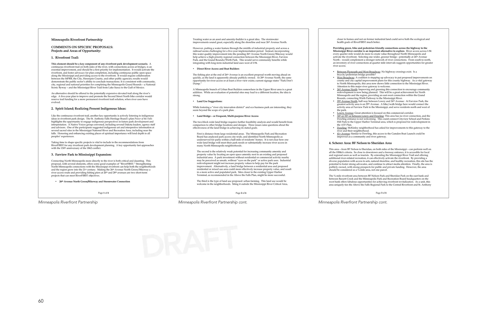 Minneapolis Riverfront Partnership                                                                           Treating water as an asset and amenity-builder is a great idea. The stormwater                                  closer to homes and not on former industrial land could serve both the ecological and
                                                                                                                    improvements sound great, especially along the shoreline and near 26th Avenue North.                            health goals of RiverFIRST much better.

       COMMENTS ON SPECIFIC PROPOSALS:                                                                              However, putting a water feature through the middle of industrial property and across a                     Providing green, bike and pedestrian friendly connections across the highway to the
       Projects and Areas of Opportunity:                                                                           railroad seems challenging for a five-year implementation period. Instead, incorporating                    Mississippi River corridor is an important alternative to explore. River access across I-94
                                                                                                                    this water quality improvement into the pending 26th Avenue North Green/Bikeway would                       every quarter mile would do more to create value throughout North Minneapolis and
       1. Riverfront Trail:                                                                                         help achieve a high priority regional connection between the Mississippi River, Farview                     activate the riverfront. Selecting one wider, greener bridge - potentially at 26th Avenue
                                                                                                                    Park, and the Grand Rounds/Wirth Park. This would serve community benefits while                            North – would complement a stronger network of river connections. From south to north,
       This element should be a key component of any riverfront park development scenario. A                        integrating with long-term industrial land uses west of I-94.                                               an inventory of river connections at quarter mile intervals suggests opportunities for greater
       continuous riverfront trail on both sides of the river, with connections across at bridges, is an                                                                                                                        river access.
       essential improvement, and should be a first priority for implementation. It would activate the              •   Direct River Access and Boat Builders
       riverfront, and foster advocacy for plan completion, including continuous public open space                                                                                                                              •   Between Plymouth and West Broadway: No highway crossings exist. Is a
       along the Mississippi and providing access to the riverfront. It would require collaboration                 The fishing pier at the end of 26th Avenue is an excellent proposal worth moving ahead on                       bicycle/pedestrian bridge possible?
       between the MPRB, the City, Hennepin County, and other public agencies; results would                        quickly, as the land is apparently already publicly owned. At 28th Avenue North, the same                   •   West Broadway: A coalition is stepping up advocacy to put proposed improvements on
       demonstrate the public sector’s ability to conclude transactions. It is consistent with community,           opportunity for river access or at least a river view exists; current signage states “Park Don’t                county and city capital improvement plans for this county highway. As a vital gateway
       city, regional and national priorities for completing the Minneapolis Grand Rounds – a National              Dump.”                                                                                                          to North Minneapolis, this area now shows little connection to the Mississippi River.
       Scenic Byway – and the Mississippi River Trail from Lake Itasca to the Gulf of Mexico.                                                                                                                                       Attention to this major river gateway is welcome.
                                                                                                                    A Minneapolis branch of Urban Boat Builders somewhere in the Upper River area is a great                    •   26th Avenue North: Improving and greening this connection to encourage community
       An alternative should be offered to the potentially expensive elevated trail along the river’s               addition. While an evaluation of potential sites may lead to a different location, the idea is                  redevelopment is now being planned. This will be a great achievement for North
       edge. A five-year plan to improve and promote the Second Street North bike corridor would                    strong.                                                                                                         Minneapolis and the region, providing an east-west connection within the Grand
       reserve trail funding for a more permanent riverfront trail solution, when river uses have                                                                                                                                   Rounds, connecting Wirth Parkway to the Mississippi River.
       evolved.                                                                                                     •   Land Use Suggestions:                                                                                   •   29th Avenue North, half way between Lowry and 26th Avenue: At Farview Park, the
                                                                                                                                                                                                                                    greatest activity area is on 29th Avenue. A bike/walk bridge here would connect the
                                                                                                                    While fostering a “river city innovation district” and eco business park are interesting, they                  activity area at Farview Park to the Mississippi, and serve residents north and west of
       2. Spirit Island; Realizing Present Indigenous Ideas:                                                        seem beyond the scope of a park plan.                                                                           the park.
                                                                                                                                                                                                                                •   Lowry Avenue: Great attention is focused on this commercial corridor.
       Like the continuous riverfront trail, another key opportunity is actively listening to indigenous            •   Land Bridge – or Frequent, Multi-purpose River Access                                                   •   34th or 35th or between Lowry and Dowling: This area has no river connection, and the
       ideas in riverfront park design. The St. Anthony Falls Heritage Board’s plan Power of the Falls                                                                                                                              Dowling entrance is not welcoming. This could connect Cityview School and Perkins
       highlights the opportunity to engage indigenous perspectives in future park development and                  The two-block wide land bridge requires further feasibility analysis and would benefit from                     Hill Park to the Upper Harbor Terminal area, which is proposed for redevelopment in
       interpretation. A Native Voices group convened, including several Dakota leaders, agency staff               comparison to other bridge locations and designs. Three issues raise questions about the                        the ATF Plan.
       and advisors. One of the participants suggested indigenous art and interpretive information at               effectiveness of the land bridge in achieving its stated goals.                                             •   Dowling: McKinley neighborhood has asked for improvements to this gateway to the
       several sacred sites in the Mississippi National River and Recreation Area, including near the                                                                                                                               river and their neighborhood.
       falls. Honoring and enhancing existing places of spiritual importance will lend depth to all                     First is distance from large residential areas. The Minneapolis Park and Recreation                     •   41st Avenue: Similar to Dowling, this access to the Camden Boat Launch could be
       peoples’ experiences.                                                                                            Board has analyzed park access city-wide, and identified North Minneapolis as                               improved as a community and river gateway.
                                                                                                                        underserved for parks within a half-mile of residents’ homes. It is not clear how one
       Taking time to shape specific projects is vital to include in the recommendations from                           wide land bridge will meet their park needs or substantially increase river access in                4. Scherer Area: BF Nelson to Sheridan Area
       RiverFIRST for any riverfront park development planning. A key opportunity fast approaches                       many North Minneapolis neighborhoods.
       with the 150th anniversary of the 1862 conflict.                                                                                                                                                                      This area – from BF Nelson to Sheridan, on both sides of the Mississippi – can perform well on
                                                                                                                        The second is the relatively weak potential for increasing community amenity and                     all the HR&A criteria. So close to downtown and a freeway entrance, it is accessible for local
       3. Farview Park to Mississippi Expansion:                                                                        property value by locating an open space amenity next to an existing and proposed                    and regional users as well as tourists. By extending the Mississippi River Trail and offering
                                                                                                                        industrial area. A park investment without residential or commercial activity nearby                 additional river-related recreation, it can effectively activate the riverfront. By providing a
       Connecting North Minneapolis more directly to the river is both critical and daunting. This                      may be perceived as unsafe, without “eyes on the park” or active park uses. Industrial               diverse population with access to arts, natural shoreline, and healthy recreation, this site has the
       proposal, with several elements, offers some good examples of “RiverFIRST.” Strengthening                        redevelopment might not increase property values to help pay for the park                            potential to foster strong advocates, and continue to attract media attention. Finally, the area is
       North Minneapolis connections with the Mississippi riverfront can help both the neighborhoods                    improvement. Alternatively, a land bridge between a residential area and proposed                    publicly owned, with strong prospects for public and private funding. However, the area
       and the region grow into the 21st century. Making the 26th Avenue North Green/Bikeway a                          residential or mixed use area could more effectively increase property value, and result             should be considered as a ¾-mile area, not one parcel.
       river access route and providing fishing piers at 26th and 28th avenues are two short-term                       in a more active and populated park. Sites closer to the existing Upper Harbor
       projects that can meet RiverFIRST objectives.                                                                    Terminal, as recommended in the Above the Falls Plan, might be more successful.                      The ¾-mile riverfront area between BF Nelson Park and Sheridan Park on the east bank and
                                                                                                                                                                                                                             between Bassett Creek and the Minneapolis Park and Recreation Board headquarters on the
          •   26th Avenue North Green/Bikeway and Stormwater Connection                                                 The third is the type of land use proposed: urban farming. This land use would be                    west bank offers fabulous opportunities for achieving riverfront revitalization. As a unit, this
                                                                                                                        welcome in the neighborhoods. Siting it outside the Mississippi River Critical Area,                 area uniquely ties the Above the Falls Regional Park to the Central Riverfront and St. Anthony


                                                   Page 1 of 6                                                                                               Page 2 of 6                                                                                                  Page 3 of 6



Minneapolis Riverfront Partnership                                                                          Minneapolis Riverfront Partnership cont.                                                                   Minneapolis Riverfront Partnership cont.




                                                                                            DRAFT
60
 