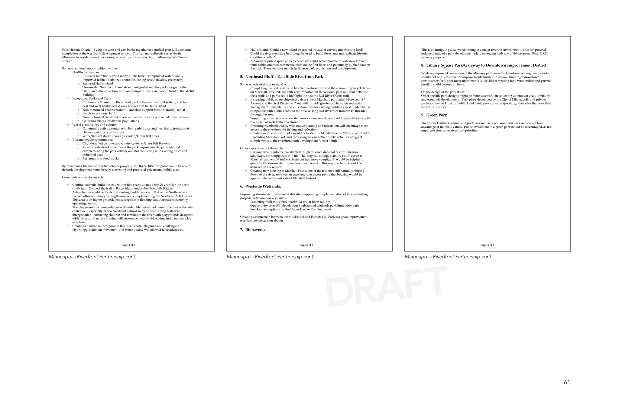 Falls Historic District. Tying the west and east banks together in a unified plan will accelerate            •   Hall’s Island: Could a new island be created instead of carving into existing land?               This is an intriguing idea, worth testing in a major riverine environment. This can proceed
      completion of the west bank development as well. This can more directly serve North                              Could the river’s existing hydrology be used to build the island and replicate historic           independently of a park development plan, in tandem with any of the proposed RiverFIRST
      Minneapolis residents and businesses, especially at Broadway, North Minneapolis’s “main                          conditions better?                                                                                primary projects.
      street.”                                                                                                     •   A narrower public space at the Scherer site could accommodate private development
                                                                                                                       with public-oriented commercial uses on the first floor, and potentially public space on          8. Library Square Park/Gateway to Downtown Improvement District:
      Some exceptional opportunities include:                                                                          the roof. These features may help finance park acquisition and development.
         • Healthy Ecosystem:                                                                                                                                                                                            While an improved connection of the Mississippi River with downtown is a regional priority, it
                o Restored shoreline serving many public benefits: improved water quality,                      5. Northeast Bluffs: East Side Riverfront Park                                                           should not be a substitute for improvements further upstream. Building a downtown
                   improved habitat, stabilized shoreline, fishing access (healthy ecosystem)                                                                                                                            constituency for Upper River investments is key, but competing for limited public and private
                o Restored Hall’s Island                                                                        Some aspects of this plan stand out.                                                                     funding could become an issue.
                o Stormwater “treatment train” design integrated into the park design for the                      • Completing the pedestrian and bicycle riverfront trail and the commuting bicycle lanes
                   Sheridan to Boom section, with an example already in place in front of the MPRB                    on Marshall Street NE are both very important in the regional park and trail network;              On the design of the park itself:
                   building                                                                                           these trails and parks could highlight the historic Red River Oxcart trail.                        Other specific park designs might be more successful in achieving downtown goals of vitality
         • Exceptional Parks and Trails:                                                                           • Increasing public ownership on the river side of Marshall, particularly between 18th                and economic development. Park plans developed by the City of Minneapolis and private
                o Continuous Mississippi River Trail, part of the national trail system, and both                     Avenue and the Xcel Riverside Plant, will provide greater public value and easier                  partners like the Trust for Public Land likely provide more specific guidance for that area than
                   east and west banks; access over bridges and to Hall’s Island                                      management. Hospitality and education uses for existing buildings west of Marshall is              RiverFIRST offers.
                o Non-motorized boat recreation – launches, support facilities (racks), rental                        compatible with public access to the area, as long as a riverfront trail can be threaded
                o Beach access – east bank                                                                            through the area.
                o Non-motorized riverfront access and recreation - bicycle rental; transit access
                                                                                                                                                                                                                         9. Green Port:
                                                                                                                   • Supporting more river river-related uses – canoe rental, boat building – will activate the
               o Gathering places for diverse populations                                                             river itself as well as the riverfront.                                                            The Upper Harbor Terminal and port uses are likely not long-term uses, and do not take
         • World-class history and culture:                                                                        • Restoring riverbank quality with native planting and forestation will encourage more                advantage of the site’s values. Public investment in a green port should be discouraged, as less
               o Community activity center, with both public uses and hospitality (restaurants)                       access to the riverfront for fishing and reflection.                                               important than other riverfront priorities.
               o History and arts activity areas                                                                   • Creating more river overlooks would help identify Marshall as our “East River Road.”
               o Work/live art studio spaces (Sheridan/Grain Belt area)                                            • Expanding Sheridan Park and increasing arts and other public activities are great
         • Vibrant, livable communities:                                                                              complements to the riverfront park development further south.
               o City-identified commercial activity center at Grain Belt Brewery
               o More private development near the park improvements, particularly if                           Other aspects are not desirable.
                   complementing the park activity and not conflicting with existing office and                    • Carving ravines into the riverbank through this area does not restore a historic
                   industrial uses                                                                                     landscape, but simply cuts into fill. This may cause slope stability issues closer to
               o Restaurants or food trucks                                                                            Marshall, and would make a riverfront trail more complex. It would be helpful to
                                                                                                                       quantify the stormwater improvements achieved in this way; perhaps it could be
      By broadening the focus from the Scherer property, the RiverFIRST proposal would be able to                      achieved in a few sites.
      tie park development more directly to existing and proposed private and public uses.                         • Creating new housing at Marshall Flittie, one of the few sites still naturally sloping
                                                                                                                       down to the river, removes an excellent river access point; that housing would be
      Comments on specific aspects:                                                                                    appropriate on the east side of Marshall instead.

         •   Continuous trail: Build the trail within five years; do not delay 20 years for the north
             south trail. Connect the trail to Boom Island under the Plymouth Bridge.
                                                                                                                6. Westside Wetlands:
         •   Arts activities could be located in existing buildings near 13th Avenue Northeast and
                                                                                                                Improving stormwater treatment at this site is appealing. Implementation of this fascinating
             Pierre Bottineau Library, strengthening and complementing the Northeast Arts District.
                                                                                                                proposal relies on two key issues:
             This area is on higher ground, less susceptible to flooding, and Artspace is currently
                                                                                                                      Feasibility: Will the science work? Or will it fill in rapidly?
             operating nearby.
                                                                                                                      Opportunity cost: Will developing a substantial wetlands park limit other park
         •   The playground recommended near Sheridan Memorial Park would then serve the arts
                                                                                                                      development options for the Upper Harbor Terminal area?
             center well, especially near a riverfront natural area and with strong historical
             interpretation. Attracting children and families to the river with playgrounds designed
                                                                                                                Creating a connection between the Mississippi and Perkins Hill Park is a great improvement.
             with history and nature in mind will encourage healthy risk-taking and hands-on play
                                                                                                                (see Farview discussion above)
             in nature.
         •   Creating an urban launch point in this area is both intriguing and challenging.
             Hydrology, sediment movement, and water quality will all need to be addressed.                     7. Biohavens:


                                                  Page 4 of 6                                                                                               Page 5 of 6                                                                                              Page 6 of 6



Minneapolis Riverfront Partnership cont.                                                                  Minneapolis Riverfront Partnership cont.                                                                Minneapolis Riverfront Partnership cont.




                                                                                                                                                                               DRAFT

                                                                                                                                                                                                                                                                                                                            61
 
