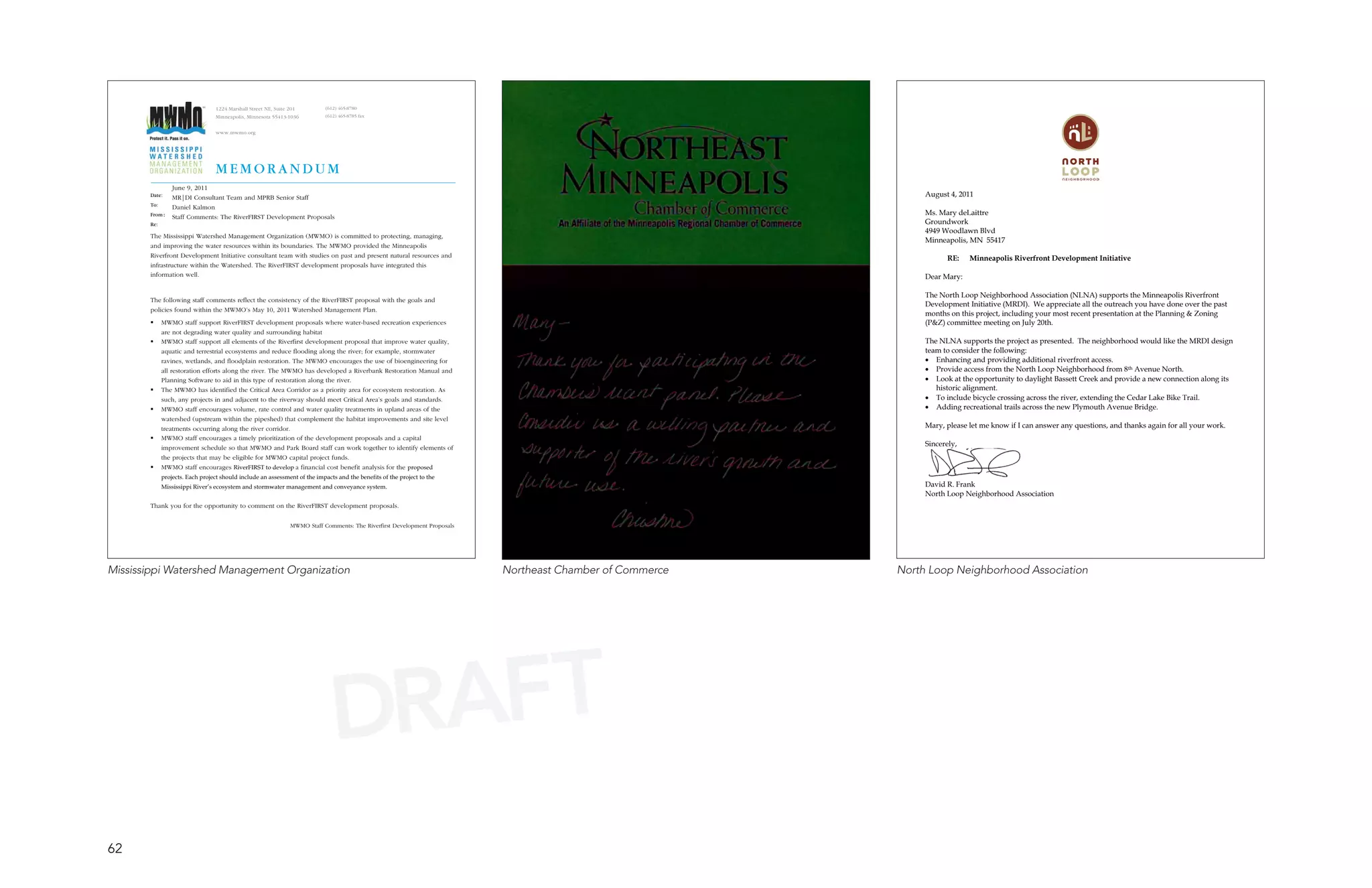 1224 Marshall Street NE, Suite 201         (612) 465-8780
                                 Minneapolis, Minnesota 55413-1036          (612) 465-8785 fax


                                 www.mwmo.org




                                 MEMORANDUM                                                                                                                                                                         
             June 9, 2011                                                                                                                                                                                        
       Date: MR|DI Consultant Team and MPRB Senior Staff                                                                                                        
       To:   Daniel Kalmon
                                                                                                                                                                
       From: Staff Comments: The RiverFIRST Development Proposals                                                                                               
       Re:                                                                                                                                                      
                                                                                                                                                                
       The Mississippi Watershed Management Organization (MWMO) is committed to protecting, managing,
                                                                                                                                                                
       and improving the water resources within its boundaries. The MWMO provided the Minneapolis
                                                                                                                                                                
       Riverfront Development Initiative consultant team with studies on past and present natural resources and                                                        
       infrastructure within the Watershed. The RiverFIRST development proposals have integrated this                                                           
       information well.                                                                                                                                        
                                                                                                                                                                
                                                                                                                                                                
       The following staff comments reflect the consistency of the RiverFIRST proposal with the goals and
                                                                                                                                                                
       policies found within the MWMO’s May 10, 2011 Watershed Management Plan.
                                                                                                                                                                
            MWMO staff support RiverFIRST development proposals where water-based recreation experiences                                                       
             are not degrading water quality and surrounding habitat                                                                                            
            MWMO staff support all elements of the Riverfirst development proposal that improve water quality,                                                 
             aquatic and terrestrial ecosystems and reduce flooding along the river; for example, stormwater                                                    
             ravines, wetlands, and floodplain restoration. The MWMO encourages the use of bioengineering for                                                    
             all restoration efforts along the river. The MWMO has developed a Riverbank Restoration Manual and                                                  
             Planning Software to aid in this type of restoration along the river.                                                                               
            The MWMO has identified the Critical Area Corridor as a priority area for ecosystem restoration. As                                                   
             such, any projects in and adjacent to the riverway should meet Critical Area’s goals and standards.                                                 
            MWMO staff encourages volume, rate control and water quality treatments in upland areas of the                                                      
             watershed (upstream within the pipeshed) that complement the habitat improvements and site level                                                   
             treatments occurring along the river corridor.                                                                                                     
            MWMO staff encourages a timely prioritization of the development proposals and a capital                                                           
                                                                                                                                                                
             improvement schedule so that MWMO and Park Board staff can work together to identify elements of
             the projects that may be eligible for MWMO capital project funds.
            MWMO staff encourages RiverFIRST to develop a financial cost benefit analysis for the proposed
             projects. Each project should include an assessment of the impacts and the benefits of the project to the                                                                    
             Mississippi River’s ecosystem and stormwater management and conveyance system.                                                                     
                                                                                                                                                                
       Thank you for the opportunity to comment on the RiverFIRST development proposals.


                                                               MWMO Staff Comments: The Riverfirst Development Proposals




Mississippi Watershed Management Organization                                                                              Northeast Chamber of Commerce   North Loop Neighborhood Association




                                                                               DRAFT
62
 