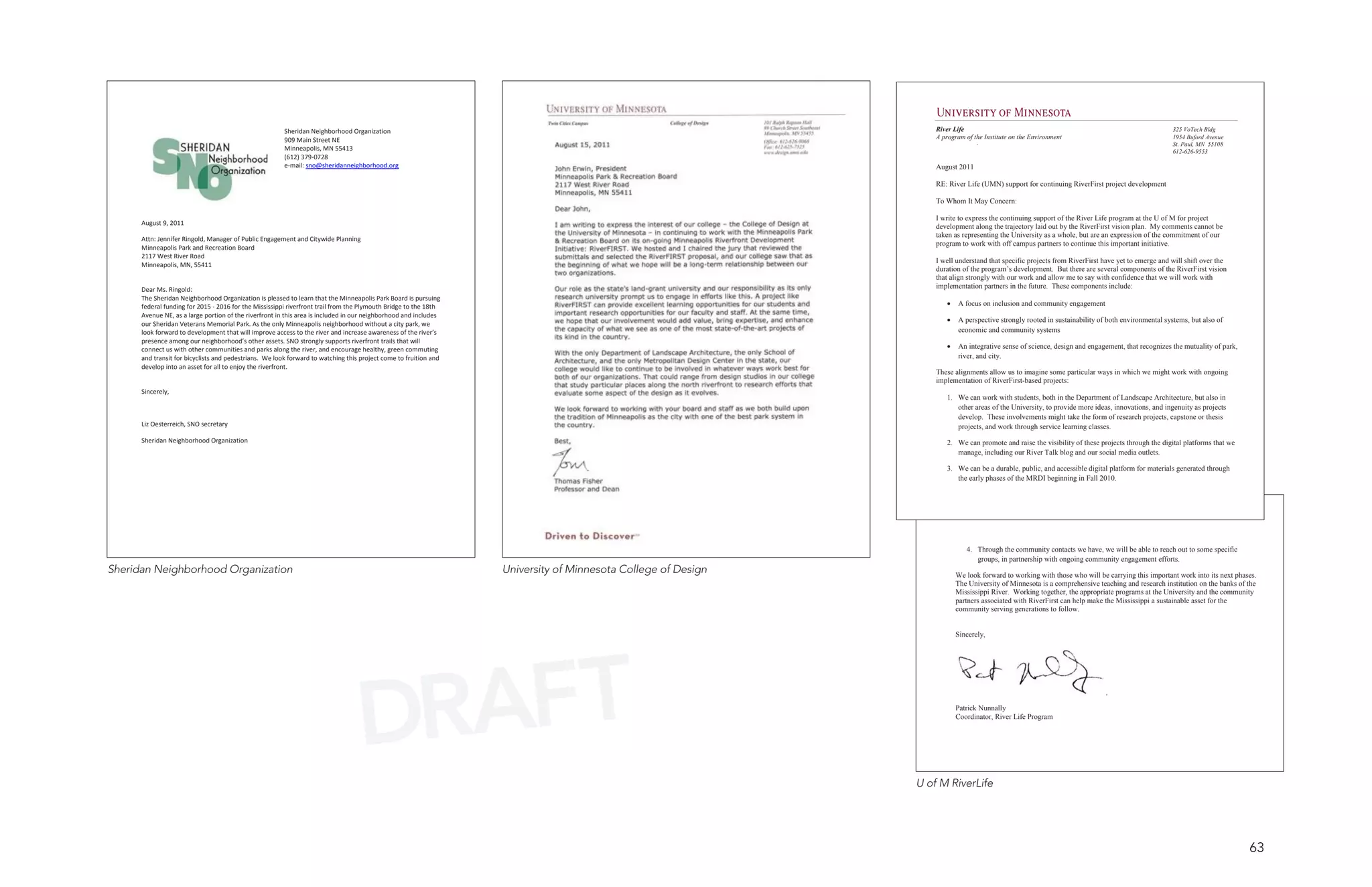 Sheridan Neighborhood Organization                                                                        River Life                                                                      325 VoTech Bldg
                                                        909 Main Street NE                                                                                        A program of the Institute on the Environment                                   1954 Buford Avenue
                                                                                                                                                                                                                                                  St. Paul, MN 55108
                                                        Minneapolis, MN 55413                                                                                                                                                                     612-626-9553
                                                        (612) 379-0728
                                                        e-mail: sno@sheridanneighborhood.org                                                                      August 2011

                                                                                                                                                                  RE: River Life (UMN) support for continuing RiverFirst project development

                                                                                                                                                                  To Whom It May Concern:

                                                                                                                                                                  I write to express the continuing support of the River Life program at the U of M for project
      August 9, 2011
                                                                                                                                                                  development along the trajectory laid out by the RiverFirst vision plan. My comments cannot be
                                                                                                                                                                  taken as representing the University as a whole, but are an expression of the commitment of our
      Attn: Jennifer Ringold, Manager of Public Engagement and Citywide Planning
                                                                                                                                                                  program to work with off campus partners to continue this important initiative.
      Minneapolis Park and Recreation Board
      2117 West River Road
                                                                                                                                                                  I well understand that specific projects from RiverFirst have yet to emerge and will shift over the
      Minneapolis, MN, 55411
                                                                                                                                                                  duration of the program’s development. But there are several components of the RiverFirst vision
                                                                                                                                                                  that align strongly with our work and allow me to say with confidence that we will work with
      Dear Ms. Ringold:                                                                                                                                           implementation partners in the future. These components include:
      The Sheridan Neighborhood Organization is pleased to learn that the Minneapolis Park Board is pursuing
      federal funding for 2015 - 2016 for the Mississippi riverfront trail from the Plymouth Bridge to the 18th                                                      •   A focus on inclusion and community engagement
      Avenue NE, as a large portion of the riverfront in this area is included in our neighborhood and includes
                                                                                                                                                                     •   A perspective strongly rooted in sustainability of both environmental systems, but also of
      our Sheridan Veterans Memorial Park. As the only Minneapolis neighborhood without a city park, we
      look forward to development that will improve access to the river and increase awareness of the river’s                                                            economic and community systems
      presence among our neighborhood’s other assets. SNO strongly supports riverfront trails that will
      connect us with other communities and parks along the river, and encourage healthy, green commuting                                                            •   An integrative sense of science, design and engagement, that recognizes the mutuality of park,
      and transit for bicyclists and pedestrians. We look forward to watching this project come to fruition and                                                          river, and city.
      develop into an asset for all to enjoy the riverfront.
                                                                                                                                                                  These alignments allow us to imagine some particular ways in which we might work with ongoing
                                                                                                                                                                  implementation of RiverFirst-based projects:
      Sincerely,
                                                                                                                                                                     1. We can work with students, both in the Department of Landscape Architecture, but also in
                                                                                                                                                                        other areas of the University, to provide more ideas, innovations, and ingenuity as projects
                                                                                                                                                                        develop. These involvements might take the form of research projects, capstone or thesis
      Liz Oesterreich, SNO secretary                                                                                                                                    projects, and work through service learning classes.
      Sheridan Neighborhood Organization                                                                                                                             2. We can promote and raise the visibility of these projects through the digital platforms that we
                                                                                                                                                                        manage, including our River Talk blog and our social media outlets.

                                                                                                                                                                     3. We can be a durable, public, and accessible digital platform for materials generated through
                                                                                                                                                                        the early phases of the MRDI beginning in Fall 2010.




                                                                                                                                                                            4. Through the community contacts we have, we will be able to reach out to some specific
                                                                                                                                                                               groups, in partnership with ongoing community engagement efforts.
Sheridan Neighborhood Organization                                                                                University of Minnesota College of Design              We look forward to working with those who will be carrying this important work into its next phases.
                                                                                                                                                                         The University of Minnesota is a comprehensive teaching and research institution on the banks of the
                                                                                                                                                                         Mississippi River. Working together, the appropriate programs at the University and the community
                                                                                                                                                                         partners associated with RiverFirst can help make the Mississippi a sustainable asset for the
                                                                                                                                                                         community serving generations to follow.


                                                                                                                                                                         Sincerely,




                                                                                  DRAFT                                                                                  Patrick Nunnally
                                                                                                                                                                         Coordinator, River Life Program




                                                                                                                                                              U of M RiverLife




                                                                                                                                                                                                                                                                          63
 