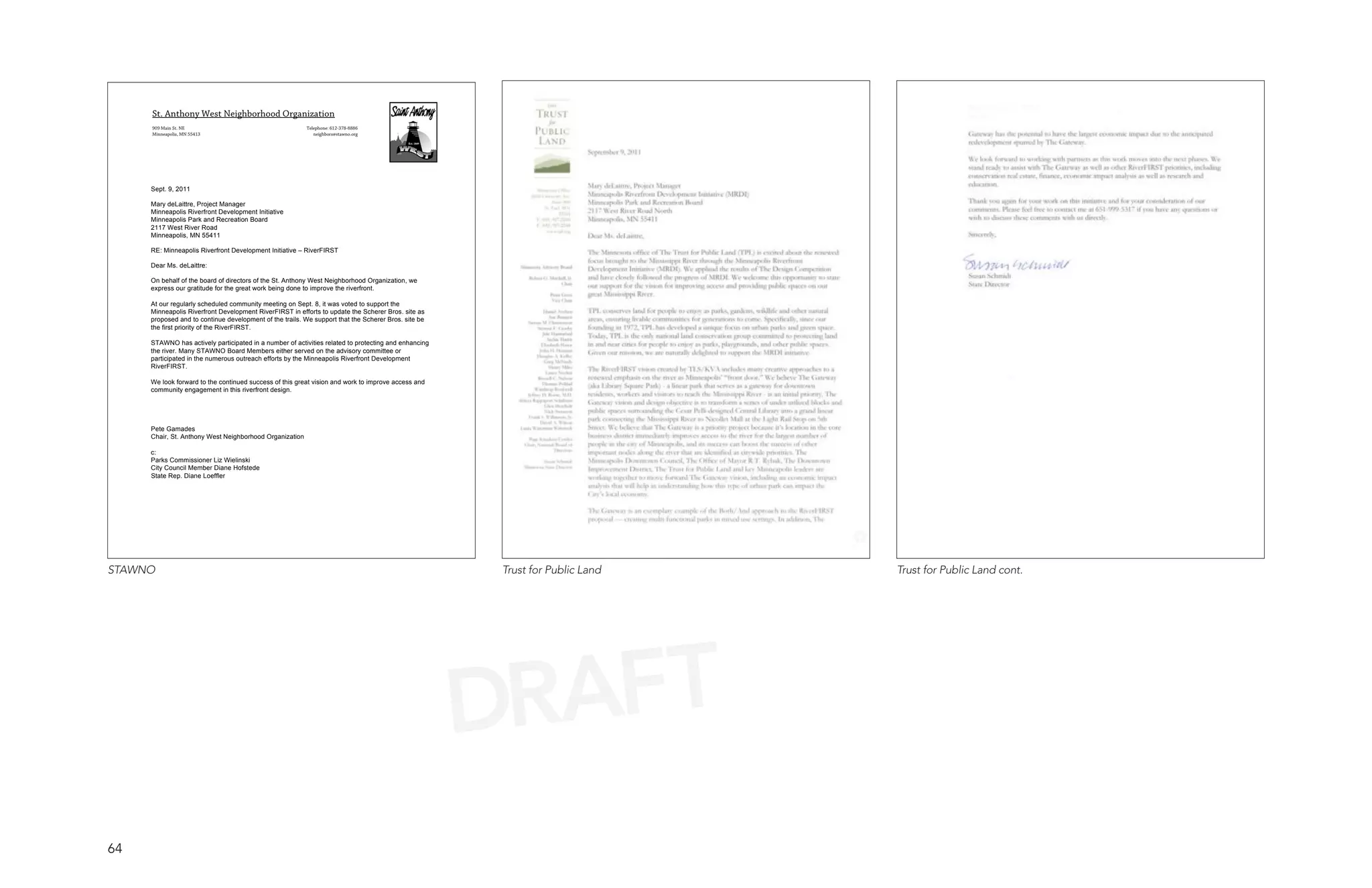 St. Anthony West Neighborhood Organization
     909 Main St. NE                                     Telephone: 612-378-8886
     Minneapolis, MN 55413                                  neighbors@stawno.org




     Sept. 9, 2011

     Mary deLaittre, Project Manager
     Minneapolis Riverfront Development Initiative
     Minneapolis Park and Recreation Board
     2117 West River Road
     Minneapolis, MN 55411

     RE: Minneapolis Riverfront Development Initiative – RiverFIRST

     Dear Ms. deLaittre:

     On behalf of the board of directors of the St. Anthony West Neighborhood Organization, we
     express our gratitude for the great work being done to improve the riverfront.

     At our regularly scheduled community meeting on Sept. 8, it was voted to support the
     Minneapolis Riverfront Development RiverFIRST in efforts to update the Scherer Bros. site as
     proposed and to continue development of the trails. We support that the Scherer Bros. site be
     the first priority of the RiverFIRST.

     STAWNO has actively participated in a number of activities related to protecting and enhancing
     the river. Many STAWNO Board Members either served on the advisory committee or
     participated in the numerous outreach efforts by the Minneapolis Riverfront Development
     RiverFIRST.

     We look forward to the continued success of this great vision and work to improve access and
     community engagement in this riverfront design.




     Pete Gamades
     Chair, St. Anthony West Neighborhood Organization

     c:
     Parks Commissioner Liz Wielinski
     City Council Member Diane Hofstede
     State Rep. Diane Loeffler




STAWNO                                                                                                Trust for Public Land   Trust for Public Land cont.




                                                                                                      DRAFT
64
 