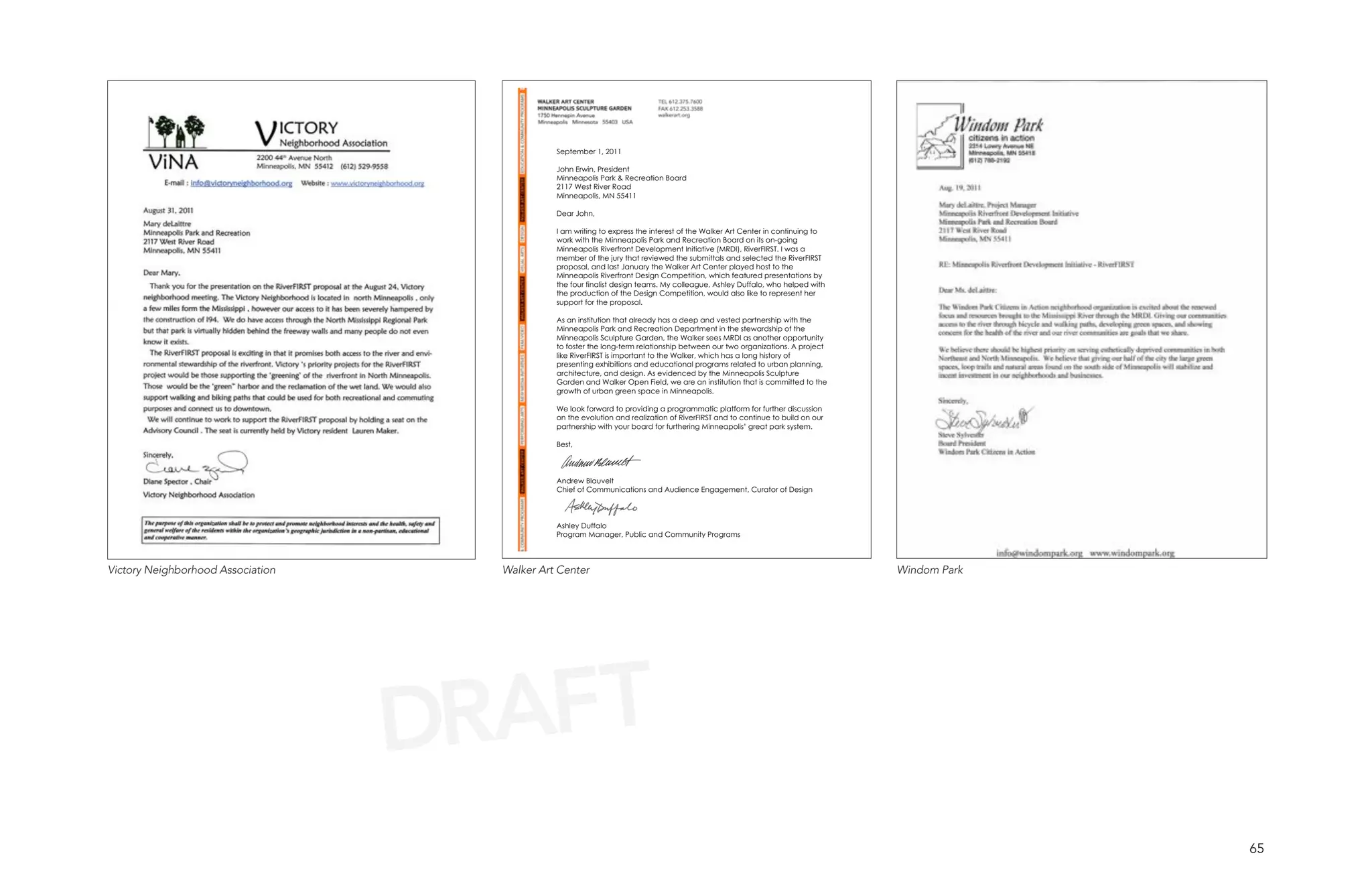 September 1, 2011

                                               John Erwin, President
                                               Minneapolis Park & Recreation Board
                                               2117 West River Road
                                               Minneapolis, MN 55411

                                               Dear John,

                                               I am writing to express the interest of the Walker Art Center in continuing to
                                               work with the Minneapolis Park and Recreation Board on its on-going
                                               Minneapolis Riverfront Development Initiative (MRDI), RiverFIRST. I was a
                                               member of the jury that reviewed the submittals and selected the RiverFIRST
                                               proposal, and last January the Walker Art Center played host to the
                                               Minneapolis Riverfront Design Competition, which featured presentations by
                                               the four finalist design teams. My colleague, Ashley Duffalo, who helped with
                                               the production of the Design Competition, would also like to represent her
                                               support for the proposal.

                                               As an institution that already has a deep and vested partnership with the
                                               Minneapolis Park and Recreation Department in the stewardship of the
                                               Minneapolis Sculpture Garden, the Walker sees MRDI as another opportunity
                                               to foster the long-term relationship between our two organizations. A project
                                               like RiverFIRST is important to the Walker, which has a long history of
                                               presenting exhibitions and educational programs related to urban planning,
                                               architecture, and design. As evidenced by the Minneapolis Sculpture
                                               Garden and Walker Open Field, we are an institution that is committed to the
                                               growth of urban green space in Minneapolis.

                                               We look forward to providing a programmatic platform for further discussion
                                               on the evolution and realization of RiverFIRST and to continue to build on our
                                               partnership with your board for furthering Minneapolis’ great park system.

                                               Best,




                                               Andrew Blauvelt
                                               Chief of Communications and Audience Engagement, Curator of Design



                                               Ashley Duffalo
                                               Program Manager, Public and Community Programs




Victory Neighborhood Association     Walker Art Center                                                                          Windom Park




                                   DRAFT
                                                                                                                                              65
 