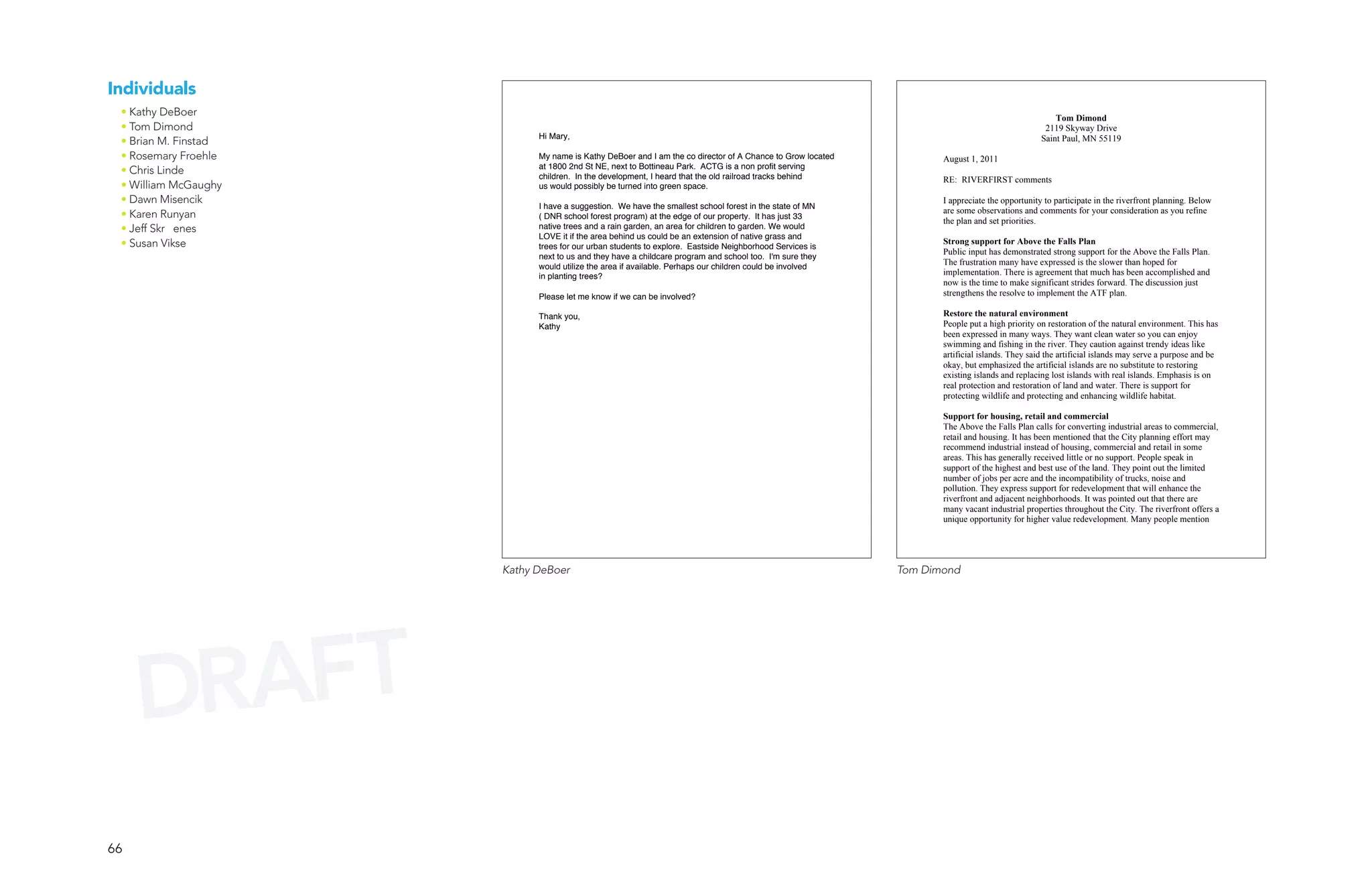 Individuals
 • Kathy DeBoer                                                                                                                                   Tom Dimond
 • Tom Dimond                                                                                                                                  2119 Skyway Drive
                            Hi Mary,
 • Brian M. Finstad                                                                                                                           Saint Paul, MN 55119

 • Rosemary Froehle         My name is Kathy DeBoer and I am the co director of A Chance to Grow located          August 1, 2011
                            at 1800 2nd St NE, next to Bottineau Park. ACTG is a non profit serving
 • Chris Linde              children. In the development, I heard that the old railroad tracks behind             RE: RIVERFIRST comments
 • William McGaughy         us would possibly be turned into green space.
 • Dawn Misencik                                                                                                  I appreciate the opportunity to participate in the riverfront planning. Below
                            I have a suggestion. We have the smallest school forest in the state of MN
 • Karen Runyan             ( DNR school forest program) at the edge of our property. It has just 33
                                                                                                                  are some observations and comments for your consideration as you refine
                                                                                                                  the plan and set priorities.
 • Jeff Skr enes            native trees and a rain garden, an area for children to garden. We would
                            LOVE it if the area behind us could be an extension of native grass and
 • Susan Vikse              trees for our urban students to explore. Eastside Neighborhood Services is
                                                                                                                  Strong support for Above the Falls Plan
                                                                                                                  Public input has demonstrated strong support for the Above the Falls Plan.
                            next to us and they have a childcare program and school too. I'm sure they
                            would utilize the area if available. Perhaps our children could be involved
                                                                                                                  The frustration many have expressed is the slower than hoped for
                            in planting trees?                                                                    implementation. There is agreement that much has been accomplished and
                                                                                                                  now is the time to make significant strides forward. The discussion just
                            Please let me know if we can be involved?                                             strengthens the resolve to implement the ATF plan.

                            Thank you,                                                                            Restore the natural environment
                            Kathy                                                                                 People put a high priority on restoration of the natural environment. This has
                                                                                                                  been expressed in many ways. They want clean water so you can enjoy
                                                                                                                  swimming and fishing in the river. They caution against trendy ideas like
                                                                                                                  artificial islands. They said the artificial islands may serve a purpose and be
                                                                                                                  okay, but emphasized the artificial islands are no substitute to restoring
                                                                                                                  existing islands and replacing lost islands with real islands. Emphasis is on
                                                                                                                  real protection and restoration of land and water. There is support for
                                                                                                                  protecting wildlife and protecting and enhancing wildlife habitat.

                                                                                                                  Support for housing, retail and commercial
                                                                                                                  The Above the Falls Plan calls for converting industrial areas to commercial,
                                                                                                                  retail and housing. It has been mentioned that the City planning effort may
                                                                                                                  recommend industrial instead of housing, commercial and retail in some
                                                                                                                  areas. This has generally received little or no support. People speak in
                                                                                                                  support of the highest and best use of the land. They point out the limited
                                                                                                                  number of jobs per acre and the incompatibility of trucks, noise and
                                                                                                                  pollution. They express support for redevelopment that will enhance the
                                                                                                                  riverfront and adjacent neighborhoods. It was pointed out that there are
                                                                                                                  many vacant industrial properties throughout the City. The riverfront offers a
                                                                                                                  unique opportunity for higher value redevelopment. Many people mention




                      Kathy DeBoer                                                                         Tom Dimond




     DRAFT
66
 