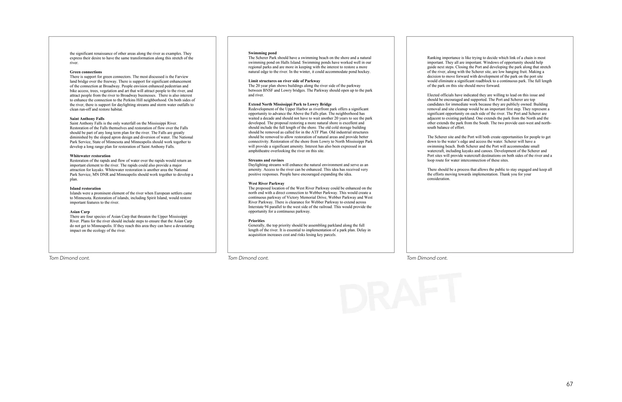 the significant renaissance of other areas along the river as examples. They                Swimming pond
        express their desire to have the same transformation along this stretch of the              The Scherer Park should have a swimming beach on the shore and a natural                  Ranking importance is like trying to decide which link of a chain is most
        river.                                                                                      swimming pond on Halls Island. Swimming ponds have worked well in our                     important. They all are important. Windows of opportunity should help
                                                                                                    regional parks and are more in keeping with the interest to restore a more                guide next steps. Closing the Port and developing the park along that stretch
        Green connections                                                                           natural edge to the river. In the winter, it could accommodate pond hockey.               of the river, along with the Scherer site, are low hanging fruit. Making a
        There is support for green connectors. The most discussed is the Farview                                                                                                              decision to move forward with development of the park on the port site
        land bridge over the freeway. There is support for significant enhancement                  Limit structures on river side of Parkway                                                 would eliminate a significant roadblock to a continuous park. The full length
        of the connection at Broadway. People envision enhanced pedestrian and                      The 20 year plan shows buildings along the river side of the parkway                      of the park on this site should move forward.
        bike access, trees, vegetation and art that will attract people to the river, and           between BNSF and Lowry bridges. The Parkway should open up to the park
        attract people from the river to Broadway businesses. There is also interest                and river.                                                                                Elected officials have indicated they are willing to lead on this issue and
        to enhance the connection to the Perkins Hill neighborhood. On both sides of                                                                                                          should be encouraged and supported. The Port and Scherer are top
        the river, there is support for daylighting streams and storm water outfalls to             Extend North Mississippi Park to Lowry Bridge                                             candidates for immediate work because they are publicly owned. Building
        clean run-off and restore habitat.                                                          Redevelopment of the Upper Harbor as riverfront park offers a significant                 removal and site cleanup would be an important first step. They represent a
                                                                                                    opportunity to advance the Above the Falls plan. The neighborhood has                     significant opportunity on each side of the river. The Port and Scherer are
        Saint Anthony Falls                                                                         waited a decade and should not have to wait another 20 years to see the park              adjacent to existing parkland. One extends the park from the North and the
        Saint Anthony Falls is the only waterfall on the Mississippi River.                         developed. The proposal restoring a more natural shore is excellent and                   other extends the park from the South. The two provide east-west and north-
        Restoration of the Falls themselves and restoration of flow over the Falls                  should include the full length of the shore. The old cold storage building                south balance of effort.
        should be part of any long term plan for the river. The Falls are greatly                   should be removed as called for in the ATF Plan. Old industrial structures
        diminished by the sloped apron design and diversion of water. The National                  should be removed to allow restoration of natural areas and provide better                The Scherer site and the Port will both create opportunities for people to get
        Park Service, State of Minnesota and Minneapolis should work together to                    connectivity. Restoration of the shore from Lowry to North Mississippi Park               down to the water’s edge and access the water. Scherer will have a
        develop a long range plan for restoration of Saint Anthony Falls.                           will provide a significant amenity. Interest has also been expressed in an                swimming beach. Both Scherer and the Port will accommodate small
                                                                                                    amphitheatre overlooking the river on this site.                                          watercraft, including kayaks and canoes. Development of the Scherer and
        Whitewater restoration                                                                                                                                                                Port sites will provide watercraft destinations on both sides of the river and a
        Restoration of the rapids and flow of water over the rapids would return an                 Streams and ravines                                                                       loop route for water interconnection of these sites.
        important element to the river. The rapids could also provide a major                       Daylighting streams will enhance the natural environment and serve as an
        attraction for kayaks. Whitewater restoration is another area the National                  amenity. Access to the river can be enhanced. This idea has received very                 There should be a process that allows the public to stay engaged and keep all
        Park Service, MN DNR and Minneapolis should work together to develop a                      positive responses. People have encouraged expanding the idea.                            the efforts moving towards implementation. Thank you for your
        plan.                                                                                                                                                                                 consideration.
                                                                                                    West River Parkway
        Island restoration                                                                          The proposed location of the West River Parkway could be enhanced on the
        Islands were a prominent element of the river when European settlers came                   north end with a direct connection to Webber Parkway. This would create a
        to Minnesota. Restoration of islands, including Spirit Island, would restore                continuous parkway of Victory Memorial Drive, Webber Parkway and West
        important features to the river.                                                            River Parkway. There is clearance for Webber Parkway to extend across
                                                                                                    Interstate 94 parallel to the west side of the railroad. This would provide the
        Asian Carp                                                                                  opportunity for a continuous parkway.
        There are four species of Asian Carp that threaten the Upper Mississippi
        River. Plans for the river should include steps to ensure that the Asian Carp               Priorities
        do not get to Minneapolis. If they reach this area they can have a devastating              Generally, the top priority should be assembling parkland along the full
        impact on the ecology of the river.                                                         length of the river. It is essential to implementation of a park plan. Delay in
                                                                                                    acquisition increases cost and risks losing key parcels.




Tom Dimond cont.                                                                            Tom Dimond cont.                                                                          Tom Dimond cont.




                                                                                                                                                              DRAFT
                                                                                                                                                                                                                                                                                 67
 