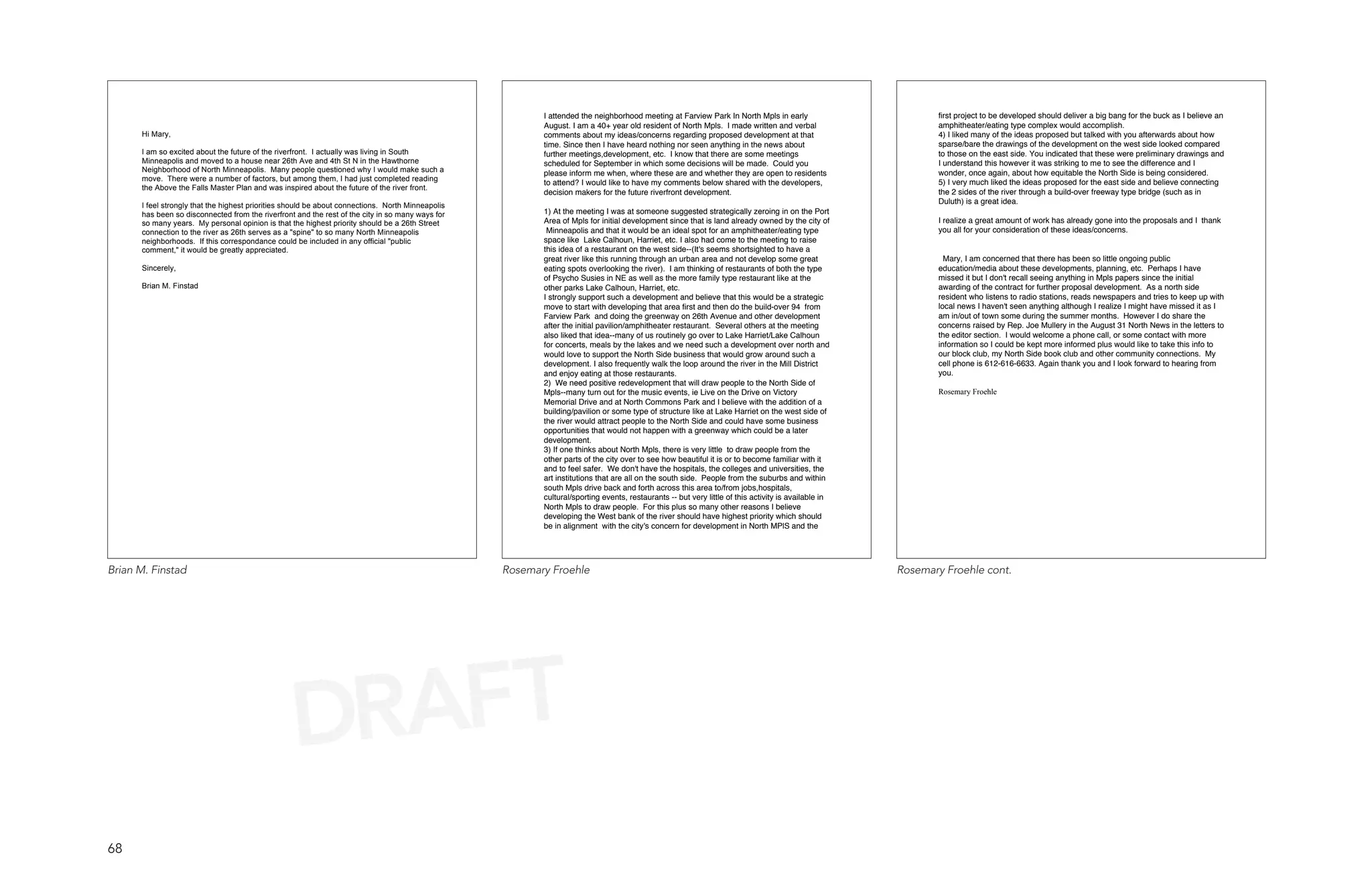 I attended the neighborhood meeting at Farview Park In North Mpls in early                         first project to be developed should deliver a big bang for the buck as I believe an
                                                                                                          August. I am a 40+ year old resident of North Mpls. I made written and verbal                      amphitheater/eating type complex would accomplish.
      Hi Mary,                                                                                            comments about my ideas/concerns regarding proposed development at that                            4) I liked many of the ideas proposed but talked with you afterwards about how
                                                                                                          time. Since then I have heard nothing nor seen anything in the news about                          sparse/bare the drawings of the development on the west side looked compared
      I am so excited about the future of the riverfront. I actually was living in South                  further meetings,development, etc. I know that there are some meetings                             to those on the east side. You indicated that these were preliminary drawings and
      Minneapolis and moved to a house near 26th Ave and 4th St N in the Hawthorne                        scheduled for September in which some decisions will be made. Could you                            I understand this however it was striking to me to see the difference and I
      Neighborhood of North Minneapolis. Many people questioned why I would make such a                   please inform me when, where these are and whether they are open to residents                      wonder, once again, about how equitable the North Side is being considered.
      move. There were a number of factors, but among them, I had just completed reading                                                                                                                     5) I very much liked the ideas proposed for the east side and believe connecting
                                                                                                          to attend? I would like to have my comments below shared with the developers,
      the Above the Falls Master Plan and was inspired about the future of the river front.
                                                                                                          decision makers for the future riverfront development.                                             the 2 sides of the river through a build-over freeway type bridge (such as in
                                                                                                                                                                                                             Duluth) is a great idea.
      I feel strongly that the highest priorities should be about connections. North Minneapolis
      has been so disconnected from the riverfront and the rest of the city in so many ways for           1) At the meeting I was at someone suggested strategically zeroing in on the Port
      so many years. My personal opinion is that the highest priority should be a 26th Street             Area of Mpls for initial development since that is land already owned by the city of               I realize a great amount of work has already gone into the proposals and I thank
      connection to the river as 26th serves as a "spine" to so many North Minneapolis                     Minneapolis and that it would be an ideal spot for an amphitheater/eating type                    you all for your consideration of these ideas/concerns.
      neighborhoods. If this correspondance could be included in any official "public                     space like Lake Calhoun, Harriet, etc. I also had come to the meeting to raise
      comment," it would be greatly appreciated.                                                          this idea of a restaurant on the west side--(It's seems shortsighted to have a
                                                                                                          great river like this running through an urban area and not develop some great                       Mary, I am concerned that there has been so little ongoing public
      Sincerely,                                                                                          eating spots overlooking the river). I am thinking of restaurants of both the type                 education/media about these developments, planning, etc. Perhaps I have
                                                                                                          of Psycho Susies in NE as well as the more family type restaurant like at the                      missed it but I don't recall seeing anything in Mpls papers since the initial
      Brian M. Finstad                                                                                    other parks Lake Calhoun, Harriet, etc.                                                            awarding of the contract for further proposal development. As a north side
                                                                                                          I strongly support such a development and believe that this would be a strategic                   resident who listens to radio stations, reads newspapers and tries to keep up with
                                                                                                          move to start with developing that area first and then do the build-over 94 from                   local news I haven't seen anything although I realize I might have missed it as I
                                                                                                          Farview Park and doing the greenway on 26th Avenue and other development                           am in/out of town some during the summer months. However I do share the
                                                                                                          after the initial pavilion/amphitheater restaurant. Several others at the meeting                  concerns raised by Rep. Joe Mullery in the August 31 North News in the letters to
                                                                                                          also liked that idea--many of us routinely go over to Lake Harriet/Lake Calhoun                    the editor section. I would welcome a phone call, or some contact with more
                                                                                                          for concerts, meals by the lakes and we need such a development over north and                     information so I could be kept more informed plus would like to take this info to
                                                                                                          would love to support the North Side business that would grow around such a                        our block club, my North Side book club and other community connections. My
                                                                                                          development. I also frequently walk the loop around the river in the Mill District                 cell phone is 612-616-6633. Again thank you and I look forward to hearing from
                                                                                                          and enjoy eating at those restaurants.                                                             you.
                                                                                                          2) We need positive redevelopment that will draw people to the North Side of
                                                                                                          Mpls--many turn out for the music events, ie Live on the Drive on Victory                          Rosemary Froehle
                                                                                                          Memorial Drive and at North Commons Park and I believe with the addition of a
                                                                                                          building/pavilion or some type of structure like at Lake Harriet on the west side of
                                                                                                          the river would attract people to the North Side and could have some business
                                                                                                          opportunities that would not happen with a greenway which could be a later
                                                                                                          development.
                                                                                                          3) If one thinks about North Mpls, there is very little to draw people from the
                                                                                                          other parts of the city over to see how beautiful it is or to become familiar with it
                                                                                                          and to feel safer. We don't have the hospitals, the colleges and universities, the
                                                                                                          art institutions that are all on the south side. People from the suburbs and within
                                                                                                          south Mpls drive back and forth across this area to/from jobs,hospitals,
                                                                                                          cultural/sporting events, restaurants -- but very little of this activity is available in
                                                                                                          North Mpls to draw people. For this plus so many other reasons I believe
                                                                                                          developing the West bank of the river should have highest priority which should
                                                                                                          be in alignment with the city's concern for development in North MPlS and the




Brian M. Finstad                                                                                   Rosemary Froehle                                                                                   Rosemary Froehle cont.




                                                   DRAFT
68
 