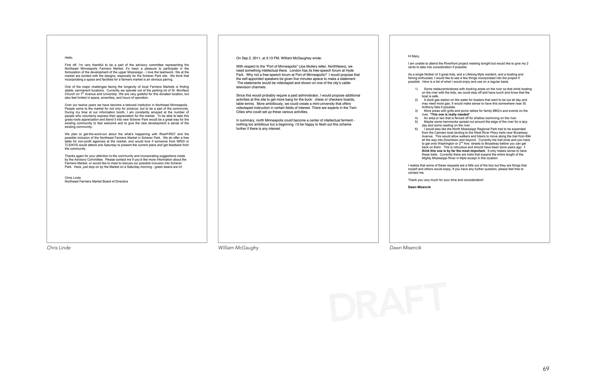 Hi Mary,
        Hello,                                                                                             On Sep 2, 2011, at 3:13 PM, William McGaughey wrote:
                                                                                                                                                                                                        I am unable to attend the Riverfront project meeting tonight but would like to give my 2
        First off, I’m very thankful to be a part of the advisory committee representing the               With respect to the “Port of Minneapolis” (Joe Mullery letter, NorthNews), we                cents to take into consideration if possible.
        Northeast Minneapolis Farmers Market, it’s been a pleasure to participate in the
        formulation of the development of the upper Mississippi - I love the teamwork. We at the
                                                                                                           need something intellectual there. London has its free-speech forum at Hyde
        market are excited with the designs, especially for the Scherer Park site. We think that           Park. Why not a free-speech forum at Port of Minneapolis? I would propose that               As a single Mother of 3 great kids, and a Lifelong Mpls resident, and a boating and
        incorporating a space and facilities for a farmers market is an obvious pairing.                   the self-appointed speakers be given five minutes apiece to make a statement.                fishing enthusiast, I would like to see a few things incorporated into the project if
                                                                                                            The statements would be videotaped and shown on one of the city s cable-                    possible. Here is a list of what I would enjoy and use on a regular basis.
        One of the major challenges facing the longevity of local Farmers Markets is finding               television channels.
        stable, permanent locations. Currently we operate out of the parking lot of St. Boniface                                                                                                             1)      Some restaurants/stores with docking areas on the river so that while boating
        Church on 7th Avenue and University. We are very grateful for this donated location, but                                                                                                                   on the river with the kids, we could stop off and have lunch and know that the
                                                                                                           Since this would probably require a paid administrator, I would propose additional                      boat is safe.
        also feel limited in space, amenities, and hours of operation.
                                                                                                           activities at this site to get more bang for the buck: chess or checkers boards,                  2)      A dock gas station on the water for boaters that want to be out all day and
        Over our twelve years we have become a beloved institution in Northeast Minneapolis.               table tennis. More ambitiously, we could create a mini-university that offers                           may need more gas. It would make sense to have this somewhere near St.
        People come to the market for not only for produce, but to be a part of the community.             videotaped instruction in certain fields of interest. There are experts in the Twin                     Anthony falls if possible.
        During my time at our information booth, I am constantly amazed at the number of                   Cities who could set up these various activities.                                                 3)      More areas with grills and picnic tables for family BBQ’s and events on the
        people who voluntarily express their appreciation for the market. To be able to take this                                                                                                                  river. *This one is really needed*
                                                                                                                                                                                                             4)      An area or two that is fenced off for shallow swimming on the river.
        grass-roots appreciation and blend it into new Scherer Park would be a great way for the           In summary, north Minneapolis could become a center of intellectual ferment -                     5)      Maybe some hammocks spread out around the edge of the river for a lazy
        existing community to feel welcome and to give the new development a sense of the                  nothing too ambitious but a beginning. I d be happy to flesh out this scheme                            day and some reading on the river.
        existing community.
                                                                                                           further if there is any interest.                                                                 6)      I would also like the North Mississippi Regional Park trail to be expanded
        We plan to get-the-word-out about the what’s happening with RiverFIRST and the                                                                                                                             from the Camden boat landing to the West River Pkwy trails near Broadway
        possible inclusion of the Northeast Farmers Market in Scherer Park. We do offer a free                                                                                                                     Avenue. This would allow walkers and bikers to move along the trail from 694
        table for non-profit agencies at the market, and would love if someone from MRDI or                                                                                                                        all the way into Downtown and beyond. Currently the trail ends and you have
        TLS/KVS would attend one Saturday to present the current plans and get feedback from                                                                                                                       to get onto Washington or 2nd Ave. streets to Broadway before you can get
        the community.                                                                                                                                                                                             back on them. This is ridiculous and should have been done years ago. I
                                                                                                                                                                                                                   think this one is by far the most important. It only makes sense to have
        Thanks again for your attention to the community and incorporating suggestions made                                                                                                                        these trails. Currently there are trails that expand the entire length of the
        by the Advisory Committee. Please contact me if you’d like more information about the                                                                                                                      Mighty Mississippi River in Mpls except in this location.
        Farmers Market, or would like to meet to discuss our possible inclusion into Scherer
        Park. Heck, just stop on by the Market on a Saturday morning - green beans are in!                                                                                                              I realize that some of these requests are a little out of the box but they are things that
                                                                                                                                                                                                        myself and others would enjoy. If you have any further question, please feel free to
                                                                                                                                                                                                        contact me.
        Chris Linde
        Northeast Farmers Market Board of Directors                                                                                                                                                     Thank you very much for your time and consideration!

                                                                                                                                                                                                        Dawn Misencik




Chris Linde                                                                                         William McGaughy                                                                             Dawn Misencik




                                                                                                                                                                         DRAFT
                                                                                                                                                                                                                                                                                                     69
 