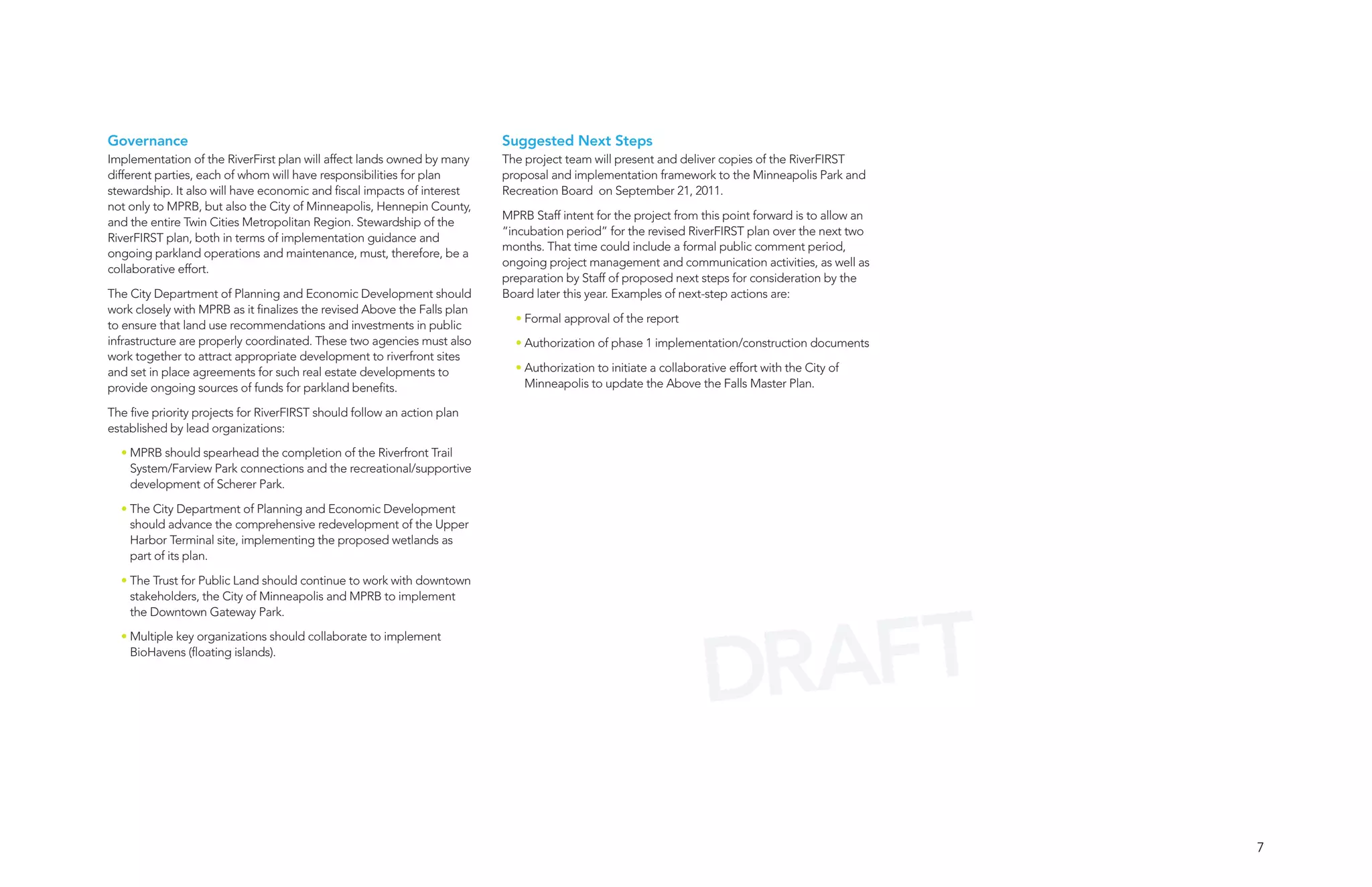 Governance                                                                Suggested Next Steps
Implementation of the RiverFirst plan will affect lands owned by many     The project team will present and deliver copies of the RiverFIRST
different parties, each of whom will have responsibilities for plan       proposal and implementation framework to the Minneapolis Park and
stewardship. It also will have economic and fiscal impacts of interest    Recreation Board on September 21, 2011.
not only to MPRB, but also the City of Minneapolis, Hennepin County,
                                                                          MPRB Staff intent for the project from this point forward is to allow an
and the entire Twin Cities Metropolitan Region. Stewardship of the
                                                                          “incubation period” for the revised RiverFIRST plan over the next two
RiverFIRST plan, both in terms of implementation guidance and
                                                                          months. That time could include a formal public comment period,
ongoing parkland operations and maintenance, must, therefore, be a
                                                                          ongoing project management and communication activities, as well as
collaborative effort.
                                                                          preparation by Staff of proposed next steps for consideration by the
The City Department of Planning and Economic Development should           Board later this year. Examples of next-step actions are:
work closely with MPRB as it finalizes the revised Above the Falls plan
                                                                            • Formal approval of the report
to ensure that land use recommendations and investments in public
infrastructure are properly coordinated. These two agencies must also       • Authorization of phase 1 implementation/construction documents
work together to attract appropriate development to riverfront sites
and set in place agreements for such real estate developments to            • Authorization to initiate a collaborative effort with the City of
provide ongoing sources of funds for parkland benefits.                       Minneapolis to update the Above the Falls Master Plan.

The five priority projects for RiverFIRST should follow an action plan
established by lead organizations:

  • MPRB should spearhead the completion of the Riverfront Trail
    System/Farview Park connections and the recreational/supportive
    development of Scherer Park.

  • The City Department of Planning and Economic Development
    should advance the comprehensive redevelopment of the Upper
    Harbor Terminal site, implementing the proposed wetlands as
    part of its plan.

  • The Trust for Public Land should continue to work with downtown
    stakeholders, the City of Minneapolis and MPRB to implement




                                                                                                                    AFT
    the Downtown Gateway Park.




                                                                                                                  DR
  • Multiple key organizations should collaborate to implement
    BioHavens (floating islands).




                                                                                                                                                     7
 