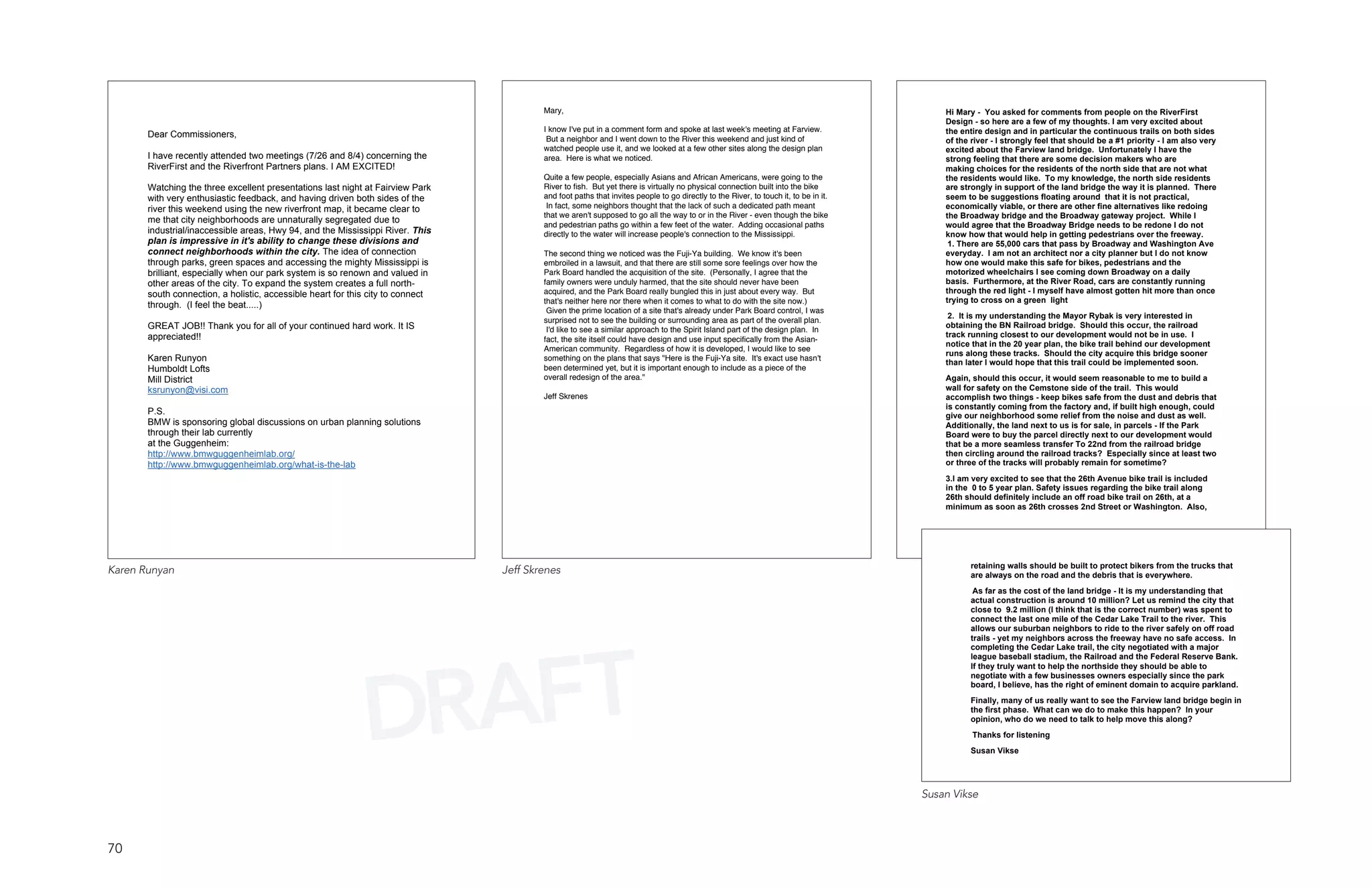 Mary,                                                                                           Hi Mary - You asked for comments from people on the RiverFirst
                                                                                                                                                                                         Design - so here are a few of my thoughts. I am very excited about
                                                                                         I know I've put in a comment form and spoke at last week's meeting at Farview.                  the entire design and in particular the continuous trails on both sides
       Dear Commissioners,                                                                But a neighbor and I went down to the River this weekend and just kind of                      of the river - I strongly feel that should be a #1 priority - I am also very
                                                                                         watched people use it, and we looked at a few other sites along the design plan                 excited about the Farview land bridge. Unfortunately I have the
       I have recently attended two meetings (7/26 and 8/4) concerning the               area. Here is what we noticed.                                                                  strong feeling that there are some decision makers who are
       RiverFirst and the Riverfront Partners plans. I AM EXCITED!                                                                                                                       making choices for the residents of the north side that are not what
                                                                                         Quite a few people, especially Asians and African Americans, were going to the                  the residents would like. To my knowledge, the north side residents
       Watching the three excellent presentations last night at Fairview Park            River to fish. But yet there is virtually no physical connection built into the bike            are strongly in support of the land bridge the way it is planned. There
       with very enthusiastic feedback, and having driven both sides of the              and foot paths that invites people to go directly to the River, to touch it, to be in it.       seem to be suggestions floating around that it is not practical,
       river this weekend using the new riverfront map, it became clear to                In fact, some neighbors thought that the lack of such a dedicated path meant                   economically viable, or there are other fine alternatives like redoing
                                                                                         that we aren't supposed to go all the way to or in the River - even though the bike             the Broadway bridge and the Broadway gateway project. While I
       me that city neighborhoods are unnaturally segregated due to
                                                                                         and pedestrian paths go within a few feet of the water. Adding occasional paths                 would agree that the Broadway Bridge needs to be redone I do not
       industrial/inaccessible areas, Hwy 94, and the Mississippi River. This            directly to the water will increase people's connection to the Mississippi.                     know how that would help in getting pedestrians over the freeway.
       plan is impressive in it's ability to change these divisions and                                                                                                                   1. There are 55,000 cars that pass by Broadway and Washington Ave
       connect neighborhoods within the city. The idea of connection                     The second thing we noticed was the Fuji-Ya building. We know it's been                         everyday. I am not an architect nor a city planner but I do not know
       through parks, green spaces and accessing the mighty Mississippi is               embroiled in a lawsuit, and that there are still some sore feelings over how the                how one would make this safe for bikes, pedestrians and the
       brilliant, especially when our park system is so renown and valued in             Park Board handled the acquisition of the site. (Personally, I agree that the                   motorized wheelchairs I see coming down Broadway on a daily
       other areas of the city. To expand the system creates a full north-               family owners were unduly harmed, that the site should never have been                          basis. Furthermore, at the River Road, cars are constantly running
       south connection, a holistic, accessible heart for this city to connect           acquired, and the Park Board really bungled this in just about every way. But                   through the red light - I myself have almost gotten hit more than once
                                                                                         that's neither here nor there when it comes to what to do with the site now.)                   trying to cross on a green light
       through. (I feel the beat.....)
                                                                                          Given the prime location of a site that's already under Park Board control, I was
                                                                                                                                                                                          2. It is my understanding the Mayor Rybak is very interested in
                                                                                         surprised not to see the building or surrounding area as part of the overall plan.
       GREAT JOB!! Thank you for all of your continued hard work. It IS                                                                                                                  obtaining the BN Railroad bridge. Should this occur, the railroad
                                                                                          I'd like to see a similar approach to the Spirit Island part of the design plan. In
       appreciated!!                                                                                                                                                                     track running closest to our development would not be in use. I
                                                                                         fact, the site itself could have design and use input specifically from the Asian-
                                                                                                                                                                                         notice that in the 20 year plan, the bike trail behind our development
                                                                                         American community. Regardless of how it is developed, I would like to see
                                                                                                                                                                                         runs along these tracks. Should the city acquire this bridge sooner
       Karen Runyon                                                                      something on the plans that says "Here is the Fuji-Ya site. It's exact use hasn't
                                                                                                                                                                                         than later I would hope that this trail could be implemented soon.
       Humboldt Lofts                                                                    been determined yet, but it is important enough to include as a piece of the
       Mill District                                                                     overall redesign of the area."                                                                  Again, should this occur, it would seem reasonable to me to build a
       ksrunyon@visi.com                                                                                                                                                                 wall for safety on the Cemstone side of the trail. This would
                                                                                         Jeff Skrenes                                                                                    accomplish two things - keep bikes safe from the dust and debris that
                                                                                                                                                                                         is constantly coming from the factory and, if built high enough, could
       P.S.                                                                                                                                                                              give our neighborhood some relief from the noise and dust as well.
       BMW is sponsoring global discussions on urban planning solutions                                                                                                                  Additionally, the land next to us is for sale, in parcels - If the Park
       through their lab currently                                                                                                                                                       Board were to buy the parcel directly next to our development would
       at the Guggenheim:                                                                                                                                                                that be a more seamless transfer To 22nd from the railroad bridge
       http://www.bmwguggenheimlab.org/                                                                                                                                                  then circling around the railroad tracks? Especially since at least two
       http://www.bmwguggenheimlab.org/what-is-the-lab                                                                                                                                   or three of the tracks will probably remain for sometime?
                                                                                                                                                                                         3.I am very excited to see that the 26th Avenue bike trail is included
                                                                                                                                                                                         in the 0 to 5 year plan. Safety issues regarding the bike trail along
                                                                                                                                                                                         26th should definitely include an off road bike trail on 26th, at a
                                                                                                                                                                                         minimum as soon as 26th crosses 2nd Street or Washington. Also,




                                                                                                                                                                                                retaining walls should be built to protect bikers from the trucks that
Karen Runyan                                                                     Jeff Skrenes                                                                                                   are always on the road and the debris that is everywhere.
                                                                                                                                                                                                 As far as the cost of the land bridge - It is my understanding that
                                                                                                                                                                                                actual construction is around 10 million? Let us remind the city that
                                                                                                                                                                                                close to 9.2 million (I think that is the correct number) was spent to
                                                                                                                                                                                                connect the last one mile of the Cedar Lake Trail to the river. This
                                                                                                                                                                                                allows our suburban neighbors to ride to the river safely on off road




                                                               AFT
                                                                                                                                                                                                trails - yet my neighbors across the freeway have no safe access. In
                                                                                                                                                                                                completing the Cedar Lake trail, the city negotiated with a major




                                                             DR
                                                                                                                                                                                                league baseball stadium, the Railroad and the Federal Reserve Bank.
                                                                                                                                                                                                If they truly want to help the northside they should be able to
                                                                                                                                                                                                negotiate with a few businesses owners especially since the park
                                                                                                                                                                                                board, I believe, has the right of eminent domain to acquire parkland.
                                                                                                                                                                                                Finally, many of us really want to see the Farview land bridge begin in
                                                                                                                                                                                                the first phase. What can we do to make this happen? In your
                                                                                                                                                                                                opinion, who do we need to talk to help move this along?
                                                                                                                                                                                                Thanks for listening
                                                                                                                                                                                                Susan Vikse




                                                                                                                                                                                     Susan Vikse



70
 