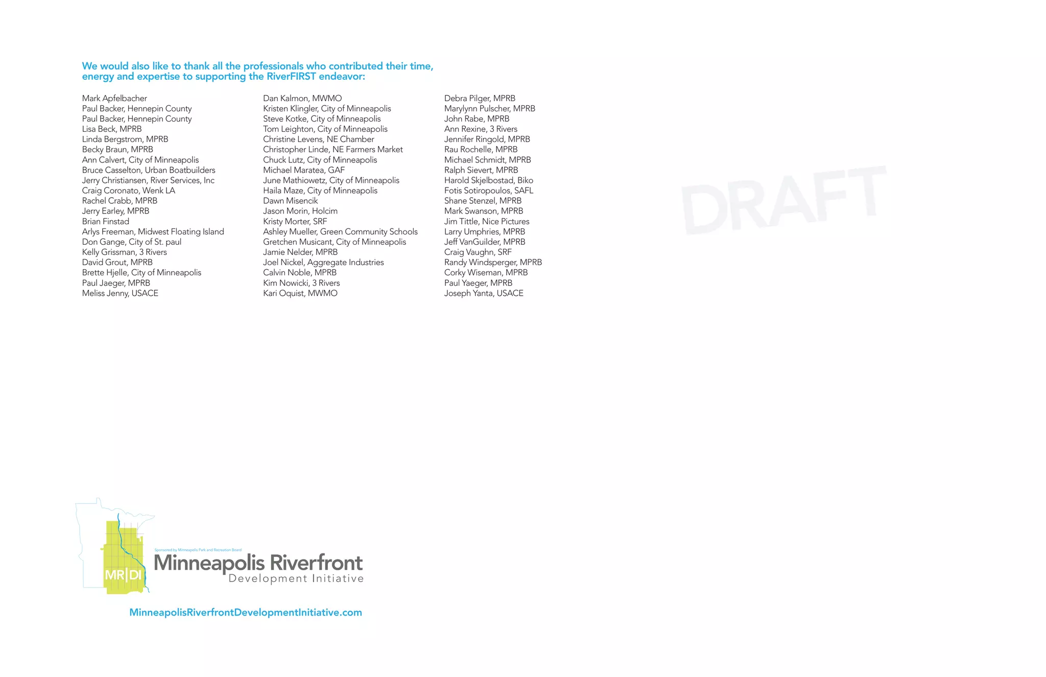 We would also like to thank all the professionals who contributed their time,
energy and expertise to supporting the RiverFIRST endeavor:

Mark Apfelbacher                          Dan Kalmon, MWMO                          Debra Pilger, MPRB
Paul Backer, Hennepin County              Kristen Klingler, City of Minneapolis     Marylynn Pulscher, MPRB
Paul Backer, Hennepin County              Steve Kotke, City of Minneapolis          John Rabe, MPRB
Lisa Beck, MPRB                           Tom Leighton, City of Minneapolis         Ann Rexine, 3 Rivers
Linda Bergstrom, MPRB                     Christine Levens, NE Chamber              Jennifer Ringold, MPRB
Becky Braun, MPRB                         Christopher Linde, NE Farmers Market      Rau Rochelle, MPRB




                                                                                                                  AFT
Ann Calvert, City of Minneapolis          Chuck Lutz, City of Minneapolis           Michael Schmidt, MPRB
Bruce Casselton, Urban Boatbuilders       Michael Maratea, GAF                      Ralph Sievert, MPRB




                                                                                                                DR
Jerry Christiansen, River Services, Inc   June Mathiowetz, City of Minneapolis      Harold Skjelbostad, Biko
Craig Coronato, Wenk LA                   Haila Maze, City of Minneapolis           Fotis Sotiropoulos, SAFL
Rachel Crabb, MPRB                        Dawn Misencik                             Shane Stenzel, MPRB
Jerry Earley, MPRB                        Jason Morin, Holcim                       Mark Swanson, MPRB
Brian Finstad                             Kristy Morter, SRF                        Jim Tittle, Nice Pictures
Arlys Freeman, Midwest Floating Island    Ashley Mueller, Green Community Schools   Larry Umphries, MPRB
Don Gange, City of St. paul               Gretchen Musicant, City of Minneapolis    Jeff VanGuilder, MPRB
Kelly Grissman, 3 Rivers                  Jamie Nelder, MPRB                        Craig Vaughn, SRF
David Grout, MPRB                         Joel Nickel, Aggregate Industries         Randy Windsperger, MPRB
Brette Hjelle, City of Minneapolis        Calvin Noble, MPRB                        Corky Wiseman, MPRB
Paul Jaeger, MPRB                         Kim Nowicki, 3 Rivers                     Paul Yaeger, MPRB
Meliss Jenny, USACE                       Kari Oquist, MWMO                         Joseph Yanta, USACE




            MinneapolisRiverfrontDevelopmentInitiative.com
 