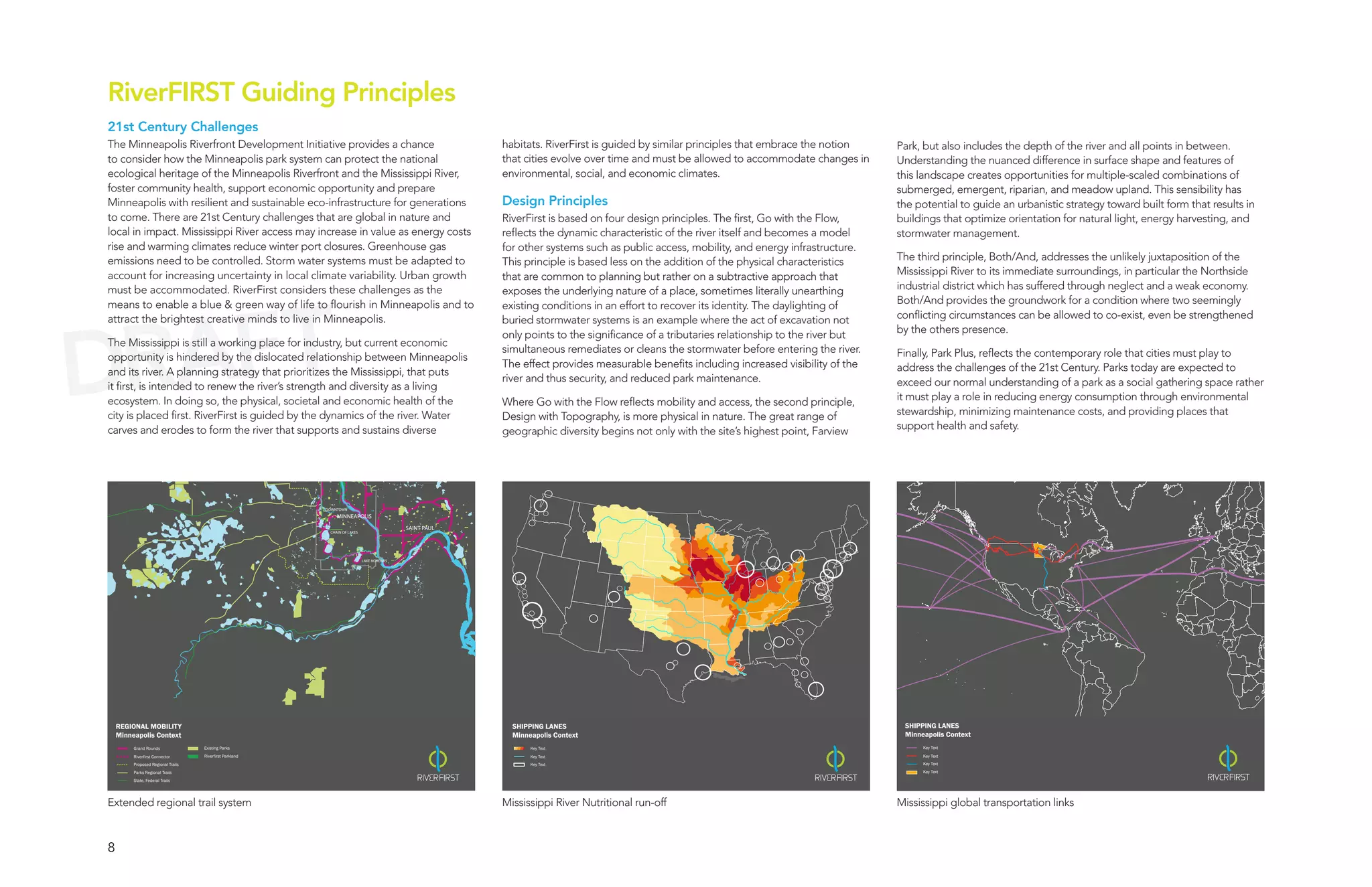 RiverFIRST Guiding Principles
21st Century Challenges
The Minneapolis Riverfront Development Initiative provides a chance                                     habitats. RiverFirst is guided by similar principles that embrace the notion     Park, but also includes the depth of the river and all points in between.
to consider how the Minneapolis park system can protect the national                                    that cities evolve over time and must be allowed to accommodate changes in       Understanding the nuanced difference in surface shape and features of
ecological heritage of the Minneapolis Riverfront and the Mississippi River,                            environmental, social, and economic climates.                                    this landscape creates opportunities for multiple-scaled combinations of
foster community health, support economic opportunity and prepare                                                                                                                        submerged, emergent, riparian, and meadow upland. This sensibility has
Minneapolis with resilient and sustainable eco-infrastructure for generations                           Design Principles                                                                the potential to guide an urbanistic strategy toward built form that results in
to come. There are 21st Century challenges that are global in nature and                                RiverFirst is based on four design principles. The first, Go with the Flow,      buildings that optimize orientation for natural light, energy harvesting, and
local in impact. Mississippi River access may increase in value as energy costs                         reflects the dynamic characteristic of the river itself and becomes a model      stormwater management.
rise and warming climates reduce winter port closures. Greenhouse gas                                   for other systems such as public access, mobility, and energy infrastructure.
emissions need to be controlled. Storm water systems must be adapted to                                 This principle is based less on the addition of the physical characteristics     The third principle, Both/And, addresses the unlikely juxtaposition of the
account for increasing uncertainty in local climate variability. Urban growth                           that are common to planning but rather on a subtractive approach that            Mississippi River to its immediate surroundings, in particular the Northside
must be accommodated. RiverFirst considers these challenges as the                                      exposes the underlying nature of a place, sometimes literally unearthing         industrial district which has suffered through neglect and a weak economy.




  AFT
means to enable a blue & green way of life to flourish in Minneapolis and to                            existing conditions in an effort to recover its identity. The daylighting of     Both/And provides the groundwork for a condition where two seemingly




DR
attract the brightest creative minds to live in Minneapolis.                                            buried stormwater systems is an example where the act of excavation not          conflicting circumstances can be allowed to co-exist, even be strengthened
                                                                                                        only points to the significance of a tributaries relationship to the river but   by the others presence.
The Mississippi is still a working place for industry, but current economic
                                                                                                        simultaneous remediates or cleans the stormwater before entering the river.      Finally, Park Plus, reflects the contemporary role that cities must play to
opportunity is hindered by the dislocated relationship between Minneapolis
                                                                                                        The effect provides measurable benefits including increased visibility of the    address the challenges of the 21st Century. Parks today are expected to
and its river. A planning strategy that prioritizes the Mississippi, that puts
                                                                                                        river and thus security, and reduced park maintenance.                           exceed our normal understanding of a park as a social gathering space rather
it first, is intended to renew the river’s strength and diversity as a living
ecosystem. In doing so, the physical, societal and economic health of the                               Where Go with the Flow reflects mobility and access, the second principle,       it must play a role in reducing energy consumption through environmental
city is placed first. RiverFirst is guided by the dynamics of the river. Water                          Design with Topography, is more physical in nature. The great range of           stewardship, minimizing maintenance costs, and providing places that
carves and erodes to form the river that supports and sustains diverse                                  geographic diversity begins not only with the site’s highest point, Farview      support health and safety.




                                                          DOWNTOWN
                                                              MINNEAPOLIS

                                                                                           SAINT PAUL
                                                           CHAIN OF LAKES




                                                                            LAKE NOKOMIS




    REGIONAL MOBILITY                                                                                     SHIPPING LANES                                                                  SHIPPING LANES
    Minneapolis Context                                                                                   Minneapolis Context                                                             Minneapolis Context
         Grand Rounds               Existing Parks                                                             Key Text                                                                        Key Text

         Riverfirst Connector       Riverfirst Parkland                                                        Key Text                                                                        Key Text
         Proposed Regional Trails                                                                              Key Text                                                                        Key Text
         Parks Regional Trails                                                                                                                                                                 Key Text

         State, Federal Trails




Extended regional trail system                                                                          Mississippi River Nutritional run-off                                            Mississippi global transportation links



8
 