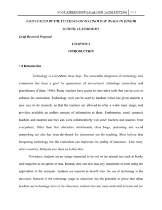 NOOR AZREEN BINTI JALALUDIN (ub2013557299) 2014
ISSUES FACED BY THE TEACHERS ON TECHNOLOGY USAGE IN JUNIOR
SCHOOL CLASSROOMS
Draft Research Proposal
CHAPTER 1
INTRODUCTION
1.0 Introduction
Technology is everywhere these days. The successful integration of technology into
classrooms has been a goal for generations of instructional technology researchers and
practitioners (Cuban, 1986). Today teachers have access to innovative tools that can be used to
enhance the curriculum. Technology tools can be used by teachers which has given students a
new way to do research, so that the teachers are allowed to offer a wider topic range, and
provides available an endless amount of information to them. Furthermore, email connects
teachers and students and they can work collaboratively with other teachers and students from
everywhere. Other than that interactive whiteboards, class blogs, podcasting and social
networking are also has been developed for classrooms use for teaching. Most believe that
integrating technology into the curriculum can improvise the quality of education. Like many
other countries, Malaysia also steps up to this idea.
Nowadays, students are no longer interested to be tied to the printed text such as books
and magazine as an option to read. Instead, they can also read any documents or texts using the
application in the computer. Students are required to benefit from the use of technology in the
classroom. Research in the technology usage in classroom has the potential to prove that when
teachers use technology tools in the classroom, students become more motivated to learn and are
 