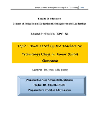 NOOR AZREEN BINTI JALALUDIN (ub2013557299) 2014
Topic : Issues Faced By the Teachers On
Technology Usage in Junior School
Classroom
Faculty of Education
Master of Education in Educational Management and Leadership
Research Methodology ( EDU 702)
Lecturer : Dr Johan Eddy Luaran
Prepared by: Noor Azreen Binti Jalaludin
Student ID : UB 2013557299
Prepared for : Dr Johan Eddy Luaran
 