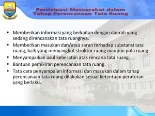 Memberikan informasi yang berkaitan dengan daerah yang sedang direncanakan tata ruangnya. Memberikan masukan dan/atau saran terhadap substansi tata ruang, balk yang menyangkut struktur ruang maupun pola ruang. Menyampaikan usul keberatan atas rencana tata ruang. Bantuan pemikiran perencanaan tata ruang. Tata cara penyampaian informasi dan masukan dalam tahap perencanaan tata ruang dilakukan sesuai ketentuan peraturan yang berlaku. 