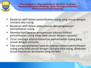 Berperan aktif dalam pemanfaatan ruang yang sesuai dengan rencana tata ruang. Berperan aktif dalam pemantauan dan pengawasan pemanfaatan ruang. Memberikan laporan pemantauan adanya indikasi pemanfaatan ruang yang tidak sesuai dengan rencana. Turut menjaga adanya kepastian pemanfaatan ruang yang sesuai dengan rencana. Tata cara penyampaian laporan adanya indikasi pemanfaatan ruang yang tidak sesuai dengan rencana tata ruang, dilakukan sesuai ketentuan peraturan yang berlaku. 