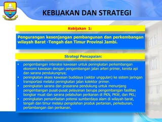 Strategi Pencapaian: KEBIJAKAN DAN STRATEGI pengembangan interaksi kawasan untuk peningkatan perkembangan ekonomi kawasan dengan pengembangan jalan arteri primer, kereta api dan sarana pendukungnya; peningkatan akses kawasan budidaya (sektor unggulan) ke sistem jaringan transportasi melalui peningkatan jalan kolektor primer. peningkatan sarana dan prasarana pendukung untuk menunjang pengembangan pusat-pusat pelayanan berupa pengembangan fasilitas bongkar muat dan sarana pelabuhan perikanan di PKN, PKW, dan PKL; peningkatan pemanfaatan potensi sumberdaya alam di wilayah barat, tengah dan timur melalui pengolahan produk  pertanian,  perkebunan, pertambangan dan perikanan. Pengurangan kesenjangan pembangunan dan perkembangan wilayah Barat   -Tengah dan Timur Provinsi Jambi. Kebijakan   1:  