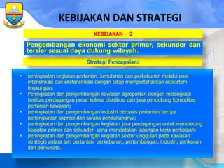 peningkatan kegiatan pertanian, kehutanan dan perkebunan melalui pola intensifikasi dan ekstensifikasi dengan tetap mempertahankan ekosistem lingkungan; Peningkatan  dan  pengembangan kawasan agropolitan dengan melengkapi fasilitas perdagangan   pusat   koleksi   distribusi dan   jasa   pendukung komoditas pertanian kawasan; peningkatan  dan  pengembangan industri berbasis pertanian berupa perlengkapan saprodi dan sarana pendukungnya; peningkatan  dan  pengembangan kegiatan jasa perdagangan untuk mendukung kegiatan primer dan sekunder, serta menciptakan lapangan kerja perkotaan; peningkatan dan  pengembangan kegiatan sektor unggulan pada kawasan strategis antara lain pertanian, perkebunan, pertambangan, industri, perikanan dan pariwisata. KEBIJAKAN DAN STRATEGI Strategi Pencapaian: Pengembangan ekonomi sektor primer, sekunder dan tersier sesuai daya dukung wilayah. KEBIJAKAN -  2 