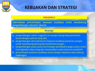 KEBIJAKAN DAN STRATEGI pengembangan sektor unggulan di masing-masing kabupaten/kota sesuai dengan potensi yang ada; pengembangan dan pelestarian kawasan budidaya pertanian pangan untuk mendukung perwujudan ketahanan pangan; pengembangan pulau-pulau kecil dengan pendekatan gugus pulau untuk meningkatkan daya saing dan mewujudkan usaha ekonomi produktif; pemanfaatan kawasan budidaya sesuai dengan kapasitas daya dukung lingkungan; Strategi Optimalisasi pemanfaatan kawasan budidaya untuk mendukung pengembangan ekonomi daerah. KEBIJAKAN 3: 