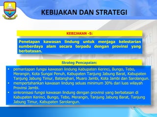 KEBIJAKAN DAN STRATEGI pemantapan fungsi kawasan lindung Kabupaten Kerinci, Bungo, Tebo, Merangin, Kota Sungai Penuh, Kabupaten Tanjung Jabung Barat, Kabupaten Tanjung Jabung Timur, Batanghari, Muaro Jambi , Kota Jambi  dan Sarolangun. mempertahankan kawasan lindung seluas  minimum  30% dari luas wilayah Provinsi Jambi. sinkronisasi fungsi kawasan lindung dengan provinsi yang berbatasan di Kabupaten Kerinci, Bungo, Tebo,  Merangin, Tanjung Jabung Barat, Tanjung Jabung Timur,  Kabupaten Sarolangun. Strateg Pencapaian: Penetapan kawasan lindung untuk menjaga kelestarian sumberdaya alam secara terpadu dengan provinsi yang berbatasan. KEBIJAKAN -5: 