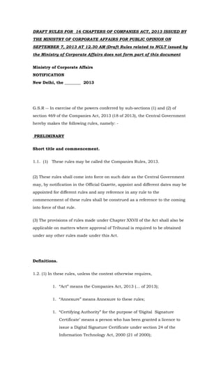 DRAFT RULES FOR 16 CHAPTERS OF COMPANIES ACT, 2013 ISSUED BY
THE MINISTRY OF CORPORATE AFFAIRS FOR PUBLIC OPINION ON
SEPTEMBER 7, 2013 AT 12.30 AM (Draft Rules related to NCLT issued by
the Ministry of Corporate Affairs does not form part of this document
Ministry of Corporate Affairs
NOTIFICATION
New Delhi, the ________ 2013
G.S.R -- In exercise of the powers conferred by sub-sections (1) and (2) of
section 469 of the Companies Act, 2013 (18 of 2013), the Central Government
hereby makes the following rules, namely: -
PRELIMINARY
Short title and commencement.
1.1. (1) These rules may be called the Companies Rules, 2013.
(2) These rules shall come into force on such date as the Central Government
may, by notification in the Official Gazette, appoint and different dates may be
appointed for different rules and any reference in any rule to the
commencement of these rules shall be construed as a reference to the coming
into force of that rule.
(3) The provisions of rules made under Chapter XXVII of the Act shall also be
applicable on matters where approval of Tribunal is required to be obtained
under any other rules made under this Act.
Definitions.
1.2. (1) In these rules, unless the context otherwise requires,
1. “Act” means the Companies Act, 2013 (… of 2013);
1. “Annexure” means Annexure to these rules;
1. “Certifying Authority” for the purpose of ‘Digital Signature
Certificate’ means a person who has been granted a licence to
issue a Digital Signature Certificate under section 24 of the
Information Technology Act, 2000 (21 of 2000);
 