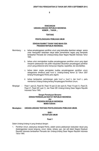 DRAFT RUU PENGGANTIAN 22 TAHUN 2007 (PER 8 SEPTEMBER 2011)

                                                  8




                                      RANCANGAN
                            UNDANG-UNDANG REPUBLIK INDONESIA
                                    NOMOR ... TAHUN ...

                                              TENTANG

                               PENYELENGGARA PEMILIHAN UMUM

                           DENGAN RAHMAT TUHAN YANG MAHA ESA
                              PRESIDEN REPUBLIK INDONESIA,

Menimbang :     a. bahwa penyelenggaraan pemilihan umum yang berkualitas diperlukan sebagai sarana
                   untuk mewujudkan kedaulatan rakyat dalam pemerintahan negara yang demokratis
                   berdasarkan Pancasila dan Undang-Undang Dasar Negara Republik Indonesia Tahun
                   1945;

                b. bahwa untuk meningkatkan kualitas penyelenggaraan pemilihan umum yang dapat
                   menjamin pelaksanaan hak politik masyarakat dibutuhkan penyelenggara pemilihan
                   umum yang profesional serta mempunyai integritas, kapabilitas, dan akuntabilitas;

                c. bahwa dalam rangka peningkatan kualitas penyelenggaraan pemilihan umum
                   sebagaimana dimaksud pada huruf b, Undang-Undang Nomor 22 Tahun 2007
                   tentang Penyelenggara Pemilu perlu diganti;

                d. bahwa berdasarkan pertimbangan pada huruf a, huruf b, dan huruf c, perlu
                   membentuk Undang-Undang tentang Penyelenggara Pemilihan Umum;

Mengingat   :   Pasal 1 ayat (2), Pasal 6A, Pasal 18 ayat (3) dan ayat (4), Pasal 19 ayat (1), Pasal 20,
                Pasal 21, Pasal 22C ayat (1), dan Pasal 22E Undang-Undang Dasar Negara Republik
                Indonesia Tahun 1945;

                                Dengan Persetujuan Bersama
                      DEWAN PERWAKILAN RAKYAT REPUBLIK INDONESIA
                                           dan
                              PRESIDEN REPUBLIK INDONESIA
                                     MEMUTUSKAN :

Menetapkan :    UNDANG-UNDANG TENTANG PENYELENGGARA PEMILIHAN UMUM.

                                             BAB I
                                        KETENTUAN UMUM

                                               Pasal 1

Dalam Undang-Undang ini yang dimaksud dengan:
1.   Pemilihan Umum, selanjutnya disingkat Pemilu, adalah sarana pelaksanaan kedaulatan rakyat yang
     diselenggarakan secara langsung, umum, bebas, rahasia, jujur, dan adil dalam Negara Kesatuan
     Republik Indonesia berdasarkan Pancasila dan Undang-Undang Dasar Negara Republik Indonesia
     Tahun 1945.
 