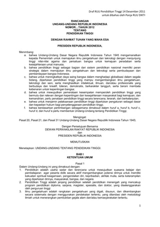 Draf RUU Pendidikan Tinggi 14 Desember 2011
                                                                  untuk dibahas oleh Panja RUU DIKTI
                                     RANCANGAN
                          UNDANG-UNDANG REPUBLIK INDONESIA
                                 NOMOR…TAHUN 2012
                                      TENTANG
                                  PENDIDIKAN TINGGI

                         DENGAN RAHMAT TUHAN YANG MAHA ESA

                              PRESIDEN REPUBLIK INDONESIA,

Menimbang:
   a. bahwa Undang-Undang Dasar Negara Republik Indonesia Tahun 1945 mengamanatkan
      kepada Pemerintah untuk memajukan ilmu pengetahuan dan teknologi dengan menjunjung
      tinggi nilai-nilai agama dan persatuan bangsa untuk kemajuan peradaban serta
      kesejahteraan umat manusia;
   b. bahwa pendidikan tinggi sebagai bagian dari sistem pendidikan nasional memiliki peran
      strategis dalam memajukan ilmu pengetahuan dan teknologi serta pembudayaan dan
      pemberdayaan bangsa Indonesia;
   c. bahwa untuk meningkatkan daya saing bangsa dalam menghadapi globalisasi dalam segala
      bidang, diperlukan pendidikan tinggi yang mampu mengembangkan ilmu pengetahuan,
      teknologi dan seni, serta menghasilkan intelektual, ilmuan, dan/atau profesionalis yang
      berbudaya dan kreatif, toleran, demokratis, berkarakter tangguh, serta berani membela
      kebenaran untuk kepentingan bangsa;
   d. bahwa untuk mewujudkan pemerataan kesempatan memperoleh pendidikan tinggi yang
      bermutu dan relevan dengan kepentingan dan kesejahteraan masyarakat bagi kemajuan, dan
      kemandirian, perlu penataan pendidikan tinggi secara terencana, terarah, dan berkelanjutan;
   e. bahwa untuk menjamin pelaksanaan pendidikan tinggi diperlukan pengaturan sebagai dasar
      dan kepastian hukum bagi penyelenggaraan pendidikan tinggi;
   f. bahwa berdasarkan pertimbangan sebagaimana dimaksud dalam huruf a, huruf b, huruf c,
      huruf d, dan huruf e perlu membentuk Undang-Undang tentang Pendidikan Tinggi;

                                          Mengingat:
Pasal 20, Pasal 21, dan Pasal 31 Undang-Undang Dasar Negara Republik Indonesia Tahun 1945;

                             Dengan Persetujuan Bersama
                    DEWAN PERWAKILAN RAKYAT REPUBLIK INDONESIA
                                        dan
                           PRESIDEN REPUBLIK INDONESIA

                                         MEMUTUSKAN

Menetapkan: UNDANG-UNDANG TENTANG PENDIDIKAN TINGGI.

                                           BAB I
                                      KETENTUAN UMUM

                                             Pasal 1
Dalam Undang-Undang ini yang dimaksud dengan:
1. Pendidikan adalah usaha sadar dan terencana untuk mewujudkan suasana belajar dan
    pembelajaran agar peserta didik secara aktif mengembangkan potensi dirinya untuk memiliki
    kekuatan spiritual keagamaan, pengendalian diri, kepribadian, akhlak mulia, serta keterampilan
    yang diperlukan dirinya, masyarakat, bangsa, dan negara.
2. Pendidikan Tinggi adalah jenjang pendidikan setelah pendidikan menengah yang mencakup
    program pendidikan diploma, sarjana, magister, spesialis, dan doktor, yang diselenggarakan
    oleh perguruan tinggi.
3. Ilmu pengetahuan adalah rangkaian pengetahuan yang digali, disusun, dan dikembangkan
    secara sistematis dengan menggunakan pendekatan tertentu, yang dilandasi oleh metodologi
    ilmiah untuk menerangkan pembuktian gejala alam dan/atau kemasyarakatan tertentu.

                                                                                                1
 