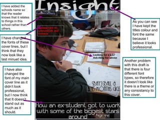 As you can see I have kept the titles colour and font the same because I believe it looks professional. I have changed the fonts of these cover lines, but I think that they now look like a last minuet idea. Another problem with this draft is that there is four different font types, so therefore it doesn’t look like there is a theme or any consistancy to this cover. I have also changed the font of my main cover line as it didn’t look professional, but I now think that It doesn’t stand out as much as it should. I have added the schools name so that the reader knows that it relates to things in this school rather than others. 