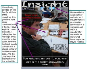 I have added a issue number and date, as I thought that it is an important convention of a magazine and that it is important for the reader to know what Issue magazine they’re reading. I have finally decided on one font for all three of the coverlines .this gives the front cover consistency and a theme. I have kept the colours the same. I believe that the red helps bring some life to the cover. I believe the black stands out well as it is placed on top of textbooks and a table. And the grey helps link the main cover line to the title. 