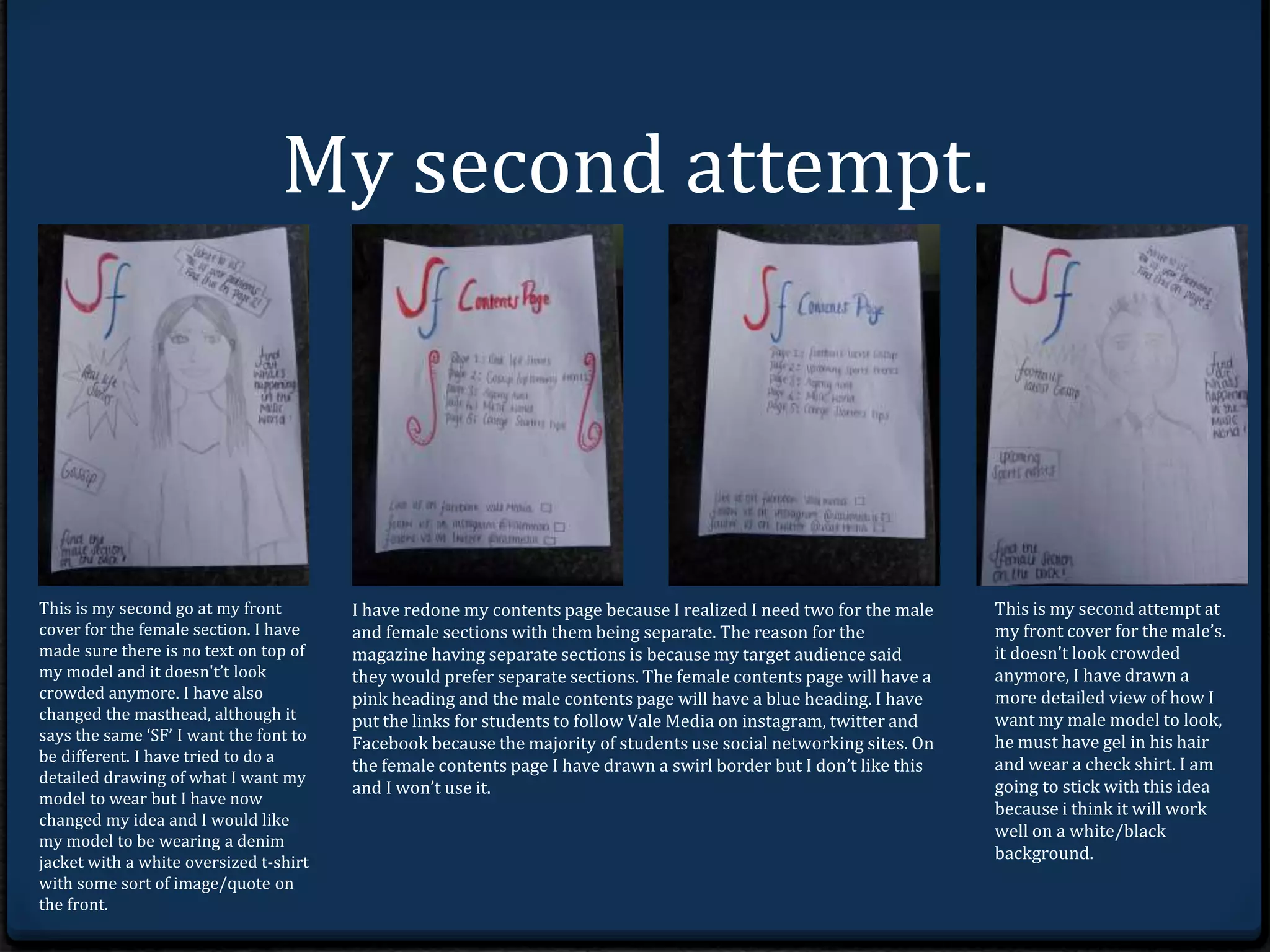 My second attempt. 
This is my second go at my front 
cover for the female section. I have 
made sure there is no text on top of 
my model and it doesn't’t look 
crowded anymore. I have also 
changed the masthead, although it 
says the same ‘SF’ I want the font to 
be different. I have tried to do a 
detailed drawing of what I want my 
model to wear but I have now 
changed my idea and I would like 
my model to be wearing a denim 
jacket with a white oversized t-shirt 
with some sort of image/quote on 
the front. 
I have redone my contents page because I realized I need two for the male 
and female sections with them possibly being separate.The reason for the 
magazine having separate sections is because my target audience said 
they would prefer separate sections. The female contents page will have a 
pink heading and the male contents page will have a blue heading. I have 
put the links for students to follow Vale Media on instagram, twitter and 
Facebook because the majority of students use social networking sites. On 
the female contents page I have drawn a swirl border but I don’t like this 
and I won’t use it. 
This is my second attempt at 
my front cover using a male 
model as I was going to create 
two separate sections in the 
magazine. it doesn’t look 
crowded anymore, I have 
drawn a more detailed view of 
how I want my male model to 
look, he must have gel in his 
hair and wear a check shirt. I 
am going to stick with this 
idea because i think it will 
work well on a white/black 
background. 
