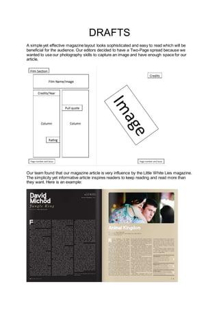 DRAFTS
A simple yet effective magazine layout looks sophisticated and easy to read which will be
beneficial for the audience. Our editors decided to have a Two-Page spread because we
wanted to use our photography skills to capture an image and have enough space for our
article.
Our team found that our magazine article is very influence by the Little White Lies magazine.
The simplicity yet informative article inspires readers to keep reading and read more than
they want. Here is an example:
 