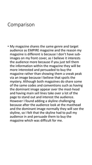 Comparison
• My magazine shares the same genre and target
audience as EMPIRE magazine and the reason my
magazine is different is because I don’t have sub-
images on my front cover, as I believe it interests
the audience more because if you just tell them
the information within the magazine they will be
more interested and persuaded to buy the
magazine rather than showing them a sneak peak
via an image because I believe that spoils the
mystery. Although both magazines do share some
of the same codes and conventions such as having
the dominant image appear over the mast-head
and having main sell lines take over a lot of the
page to stand out and interest the audience.
However I found adding a skyline challenging
because after the audience look at the masthead
and the dominant image normally they will see the
skyline, so I felt that the skyline had to pull my
audience in and persuade them to buy the
magazine which was difficult for me.
 