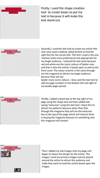 Firstly, I used the shape creation
tool to create boxes to put my
text in because it will make the
text stand out.
Secondly, I used the text tool to create my article title
and I also used a website called da.font to find the
right font for the article title. The font I used is the one
I believe looks more professional and appropriate for
my target audience. I colored the text write because
red and white are the iconic colours of Spider-man
and that is who the article is based upon as well as the
front cover. The colour scheme is the same through
out the magazine to attract my target audience
because they will see
Spider-mans iconic colours. I also used the text tool to
add my page numbers in the bottom left and right of
my double page spread.
Thirdly, I added a black box at the top right of my
page using the shape tool and then added text
saying “exclusive” using the text tool. I done this to
attract my audience because when they flick
through the magazine they will see the exclusive
box at the top of the page which will interest them
in buying the magazine because its something only
this magazine will contain.
Then I added my sub-images onto my page and
began to layout the design for the article. The
images I used are primary images and are placed
around the article to attract the audience and
make they want to read the article based upon the
images.
 