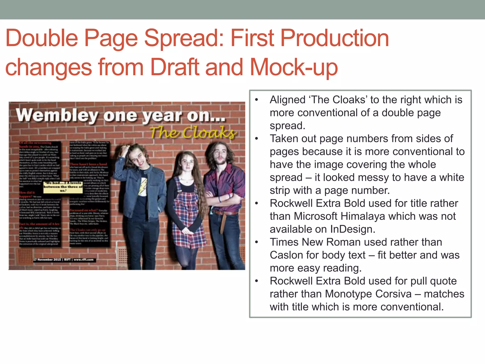 Double Page Spread: First Production
changes from Draft and Mock-up
• Aligned ‘The Cloaks’ to the right which is
more conventional of a double page
spread.
• Taken out page numbers from sides of
pages because it is more conventional to
have the image covering the whole
spread – it looked messy to have a white
strip with a page number.
• Rockwell Extra Bold used for title rather
than Microsoft Himalaya which was not
available on InDesign.
• Times New Roman used rather than
Caslon for body text – fit better and was
more easy reading.
• Rockwell Extra Bold used for pull quote
rather than Monotype Corsiva – matches
with title which is more conventional.
 