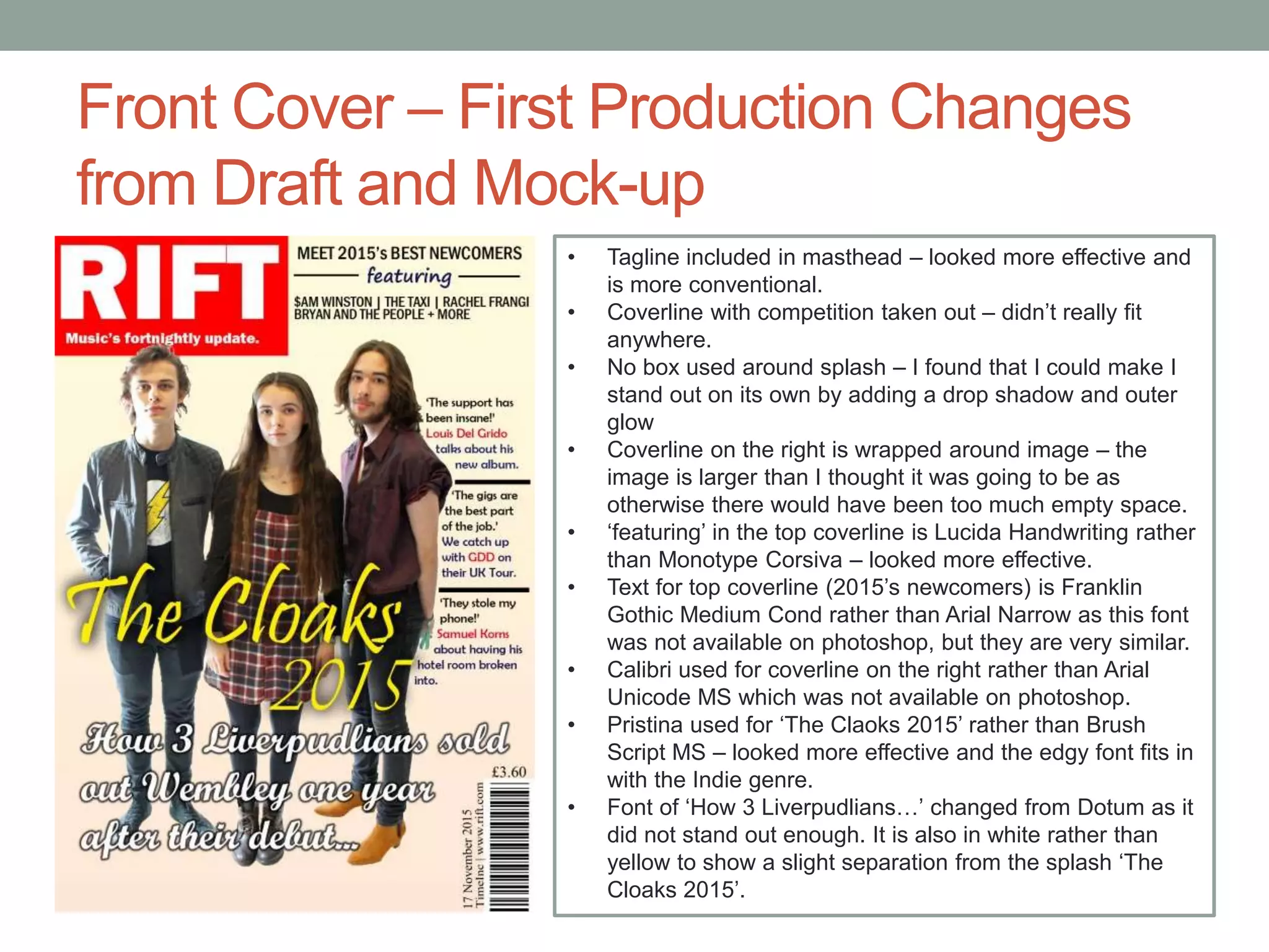 Front Cover – First Production Changes
from Draft and Mock-up
• Tagline included in masthead – looked more effective and
is more conventional.
• Coverline with competition taken out – didn’t really fit
anywhere.
• No box used around splash – I found that I could make I
stand out on its own by adding a drop shadow and outer
glow
• Coverline on the right is wrapped around image – the
image is larger than I thought it was going to be as
otherwise there would have been too much empty space.
• ‘featuring’ in the top coverline is Lucida Handwriting rather
than Monotype Corsiva – looked more effective.
• Text for top coverline (2015’s newcomers) is Franklin
Gothic Medium Cond rather than Arial Narrow as this font
was not available on photoshop, but they are very similar.
• Calibri used for coverline on the right rather than Arial
Unicode MS which was not available on photoshop.
• Pristina used for ‘The Claoks 2015’ rather than Brush
Script MS – looked more effective and the edgy font fits in
with the Indie genre.
• Font of ‘How 3 Liverpudlians…’ changed from Dotum as it
did not stand out enough. It is also in white rather than
yellow to show a slight separation from the splash ‘The
Cloaks 2015’.
 