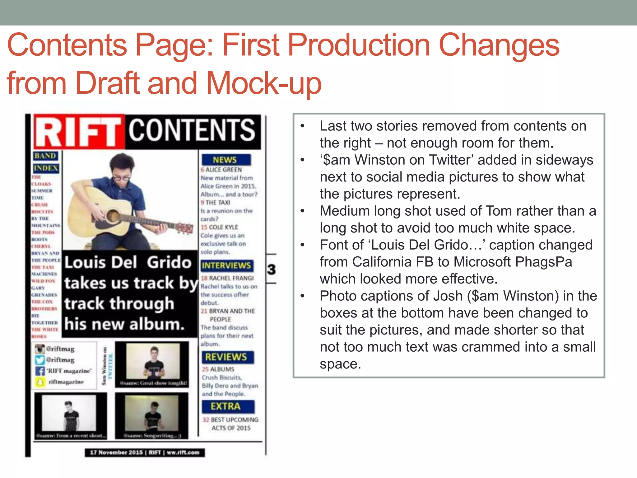 Contents Page: First Production Changes
from Draft and Mock-up
• Last two stories removed from contents on
the right – not enough room for them.
• ‘$am Winston on Twitter’ added in sideways
next to social media pictures to show what
the pictures represent.
• Medium long shot used of Tom rather than a
long shot to avoid too much white space.
• Font of ‘Louis Del Grido…’ caption changed
from California FB to Microsoft PhagsPa
which looked more effective.
• Photo captions of Josh ($am Winston) in the
boxes at the bottom have been changed to
suit the pictures, and made shorter so that
not too much text was crammed into a small
space.
 