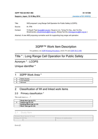 3GPP TSG-SA WG1 #66 S1-141396
Sapporo, Japan, 12-16 May 2014 (revision of S1-141013)
Title: WID proposal: Long Range Cell Operation for Public Safety (LCOPS)
Source: III, ITRI
Contact: Yi-Hsueh Tsai (lucas@iii.org.tw), Hsuan-Li Lin, Terng-Yin Hsu, Jian-Ya Chu
Shubhranshu (shubhranshu@itri.org.tw), Zheng Yan-Xiu (zhengyanxiu@itri.org.tw )
Abstract: A new WID proposing normative work for supporting long range cell operation.
3GPP™ Work Item Description
For guidance, see 3GPP Working Procedures, article 39; and 3GPP TR 21.900.
Title * : Long Range Cell Operation for Public Safety
Acronym * : LCOPS
Unique identifier *
1 3GPP Work Area *
X Radio Access
X Core Network
X Services
2 Classification of WI and linked work items
2.0 Primary classification *
This work item is a … *
Study Item (go to 2.1)
X Feature (go to 2.2)
Building Block (go to 2.3)
Work Task (go to 2.4)
2.1 Study Item
Related Work Item(s) (if any]
Unique ID Title Nature of relationship
Go to §3.
 